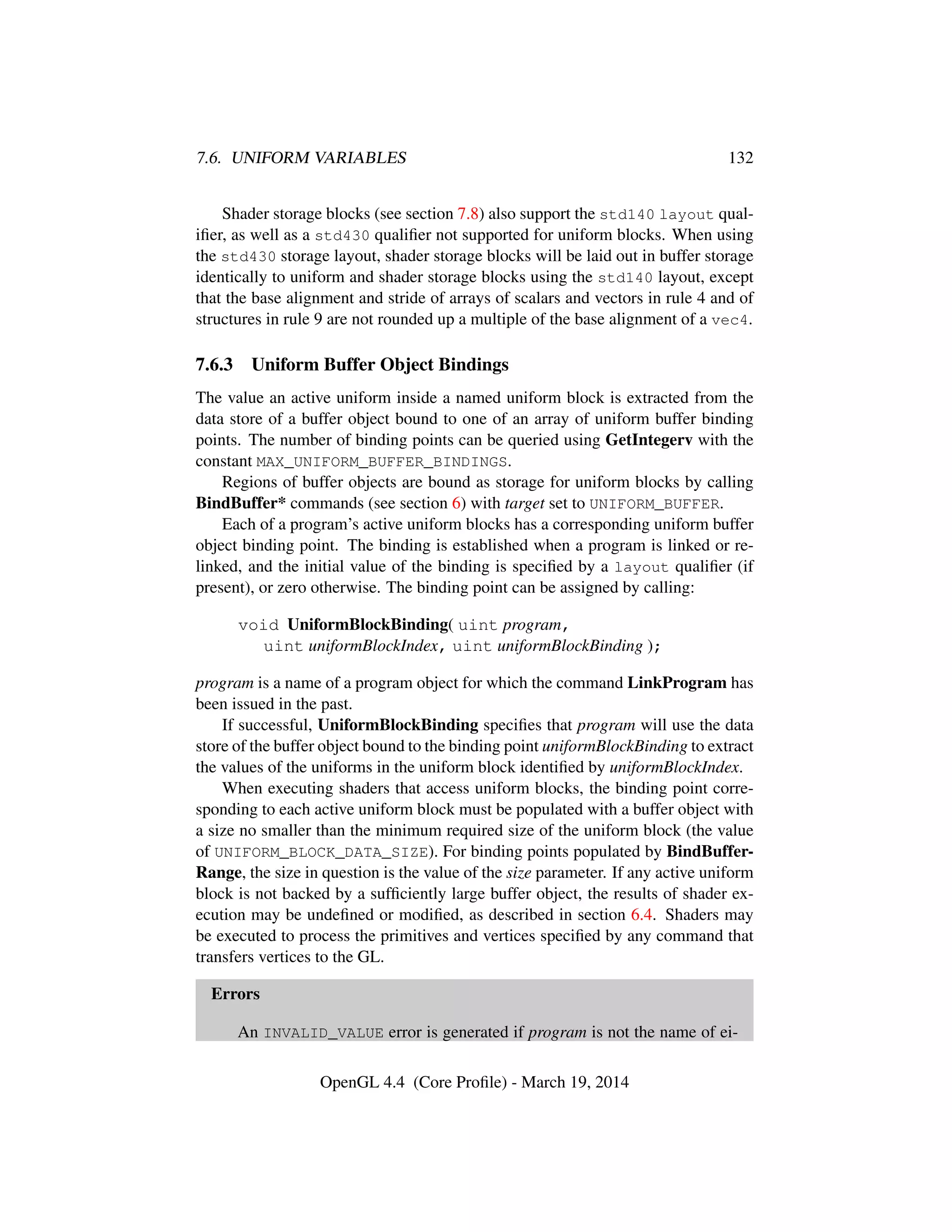 7.6. UNIFORM VARIABLES 132
Shader storage blocks (see section 7.8) also support the std140 layout qual-
iﬁer, as well as a std430 qualiﬁer not supported for uniform blocks. When using
the std430 storage layout, shader storage blocks will be laid out in buffer storage
identically to uniform and shader storage blocks using the std140 layout, except
that the base alignment and stride of arrays of scalars and vectors in rule 4 and of
structures in rule 9 are not rounded up a multiple of the base alignment of a vec4.
7.6.3 Uniform Buffer Object Bindings
The value an active uniform inside a named uniform block is extracted from the
data store of a buffer object bound to one of an array of uniform buffer binding
points. The number of binding points can be queried using GetIntegerv with the
constant MAX_UNIFORM_BUFFER_BINDINGS.
Regions of buffer objects are bound as storage for uniform blocks by calling
BindBuffer* commands (see section 6) with target set to UNIFORM_BUFFER.
Each of a program’s active uniform blocks has a corresponding uniform buffer
object binding point. The binding is established when a program is linked or re-
linked, and the initial value of the binding is speciﬁed by a layout qualiﬁer (if
present), or zero otherwise. The binding point can be assigned by calling:
void UniformBlockBinding( uint program,
uint uniformBlockIndex, uint uniformBlockBinding );
program is a name of a program object for which the command LinkProgram has
been issued in the past.
If successful, UniformBlockBinding speciﬁes that program will use the data
store of the buffer object bound to the binding point uniformBlockBinding to extract
the values of the uniforms in the uniform block identiﬁed by uniformBlockIndex.
When executing shaders that access uniform blocks, the binding point corre-
sponding to each active uniform block must be populated with a buffer object with
a size no smaller than the minimum required size of the uniform block (the value
of UNIFORM_BLOCK_DATA_SIZE). For binding points populated by BindBuffer-
Range, the size in question is the value of the size parameter. If any active uniform
block is not backed by a sufﬁciently large buffer object, the results of shader ex-
ecution may be undeﬁned or modiﬁed, as described in section 6.4. Shaders may
be executed to process the primitives and vertices speciﬁed by any command that
transfers vertices to the GL.
Errors
An INVALID_VALUE error is generated if program is not the name of ei-
OpenGL 4.4 (Core Proﬁle) - March 19, 2014
 
