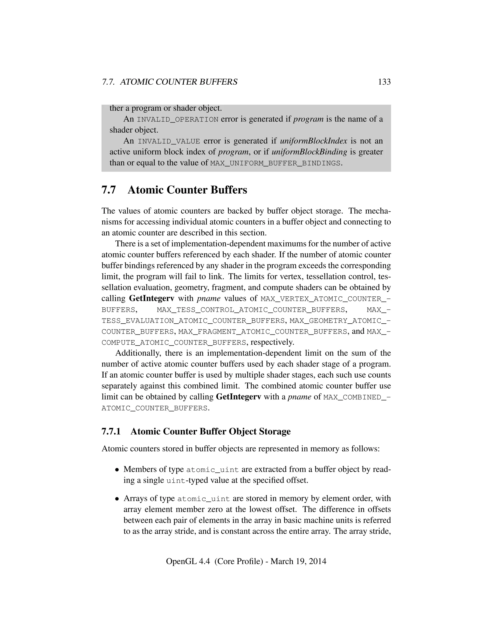 7.7. ATOMIC COUNTER BUFFERS 133
ther a program or shader object.
An INVALID_OPERATION error is generated if program is the name of a
shader object.
An INVALID_VALUE error is generated if uniformBlockIndex is not an
active uniform block index of program, or if uniformBlockBinding is greater
than or equal to the value of MAX_UNIFORM_BUFFER_BINDINGS.
7.7 Atomic Counter Buffers
The values of atomic counters are backed by buffer object storage. The mecha-
nisms for accessing individual atomic counters in a buffer object and connecting to
an atomic counter are described in this section.
There is a set of implementation-dependent maximums for the number of active
atomic counter buffers referenced by each shader. If the number of atomic counter
buffer bindings referenced by any shader in the program exceeds the corresponding
limit, the program will fail to link. The limits for vertex, tessellation control, tes-
sellation evaluation, geometry, fragment, and compute shaders can be obtained by
calling GetIntegerv with pname values of MAX_VERTEX_ATOMIC_COUNTER_-
BUFFERS, MAX_TESS_CONTROL_ATOMIC_COUNTER_BUFFERS, MAX_-
TESS_EVALUATION_ATOMIC_COUNTER_BUFFERS, MAX_GEOMETRY_ATOMIC_-
COUNTER_BUFFERS, MAX_FRAGMENT_ATOMIC_COUNTER_BUFFERS, and MAX_-
COMPUTE_ATOMIC_COUNTER_BUFFERS, respectively.
Additionally, there is an implementation-dependent limit on the sum of the
number of active atomic counter buffers used by each shader stage of a program.
If an atomic counter buffer is used by multiple shader stages, each such use counts
separately against this combined limit. The combined atomic counter buffer use
limit can be obtained by calling GetIntegerv with a pname of MAX_COMBINED_-
ATOMIC_COUNTER_BUFFERS.
7.7.1 Atomic Counter Buffer Object Storage
Atomic counters stored in buffer objects are represented in memory as follows:
• Members of type atomic_uint are extracted from a buffer object by read-
ing a single uint-typed value at the speciﬁed offset.
• Arrays of type atomic_uint are stored in memory by element order, with
array element member zero at the lowest offset. The difference in offsets
between each pair of elements in the array in basic machine units is referred
to as the array stride, and is constant across the entire array. The array stride,
OpenGL 4.4 (Core Proﬁle) - March 19, 2014
 