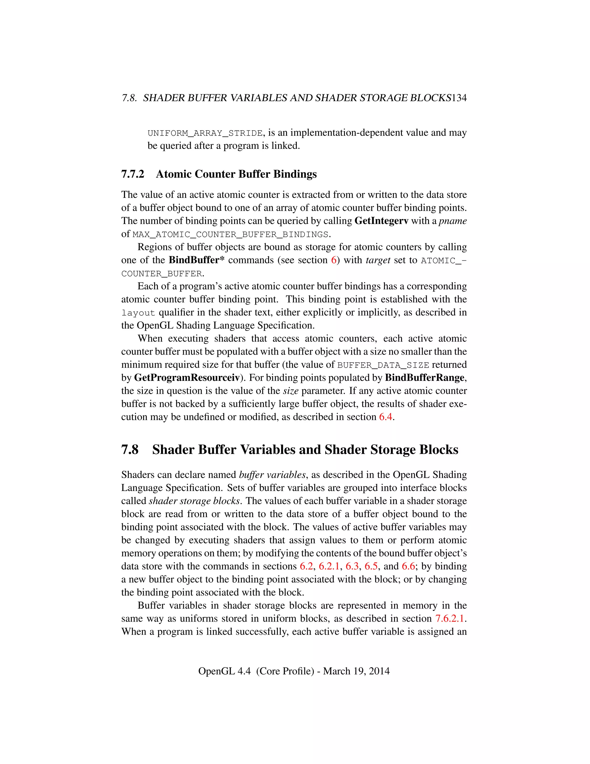 7.8. SHADER BUFFER VARIABLES AND SHADER STORAGE BLOCKS134
UNIFORM_ARRAY_STRIDE, is an implementation-dependent value and may
be queried after a program is linked.
7.7.2 Atomic Counter Buffer Bindings
The value of an active atomic counter is extracted from or written to the data store
of a buffer object bound to one of an array of atomic counter buffer binding points.
The number of binding points can be queried by calling GetIntegerv with a pname
of MAX_ATOMIC_COUNTER_BUFFER_BINDINGS.
Regions of buffer objects are bound as storage for atomic counters by calling
one of the BindBuffer* commands (see section 6) with target set to ATOMIC_-
COUNTER_BUFFER.
Each of a program’s active atomic counter buffer bindings has a corresponding
atomic counter buffer binding point. This binding point is established with the
layout qualiﬁer in the shader text, either explicitly or implicitly, as described in
the OpenGL Shading Language Speciﬁcation.
When executing shaders that access atomic counters, each active atomic
counter buffer must be populated with a buffer object with a size no smaller than the
minimum required size for that buffer (the value of BUFFER_DATA_SIZE returned
by GetProgramResourceiv). For binding points populated by BindBufferRange,
the size in question is the value of the size parameter. If any active atomic counter
buffer is not backed by a sufﬁciently large buffer object, the results of shader exe-
cution may be undeﬁned or modiﬁed, as described in section 6.4.
7.8 Shader Buffer Variables and Shader Storage Blocks
Shaders can declare named buffer variables, as described in the OpenGL Shading
Language Speciﬁcation. Sets of buffer variables are grouped into interface blocks
called shader storage blocks. The values of each buffer variable in a shader storage
block are read from or written to the data store of a buffer object bound to the
binding point associated with the block. The values of active buffer variables may
be changed by executing shaders that assign values to them or perform atomic
memory operations on them; by modifying the contents of the bound buffer object’s
data store with the commands in sections 6.2, 6.2.1, 6.3, 6.5, and 6.6; by binding
a new buffer object to the binding point associated with the block; or by changing
the binding point associated with the block.
Buffer variables in shader storage blocks are represented in memory in the
same way as uniforms stored in uniform blocks, as described in section 7.6.2.1.
When a program is linked successfully, each active buffer variable is assigned an
OpenGL 4.4 (Core Proﬁle) - March 19, 2014
 