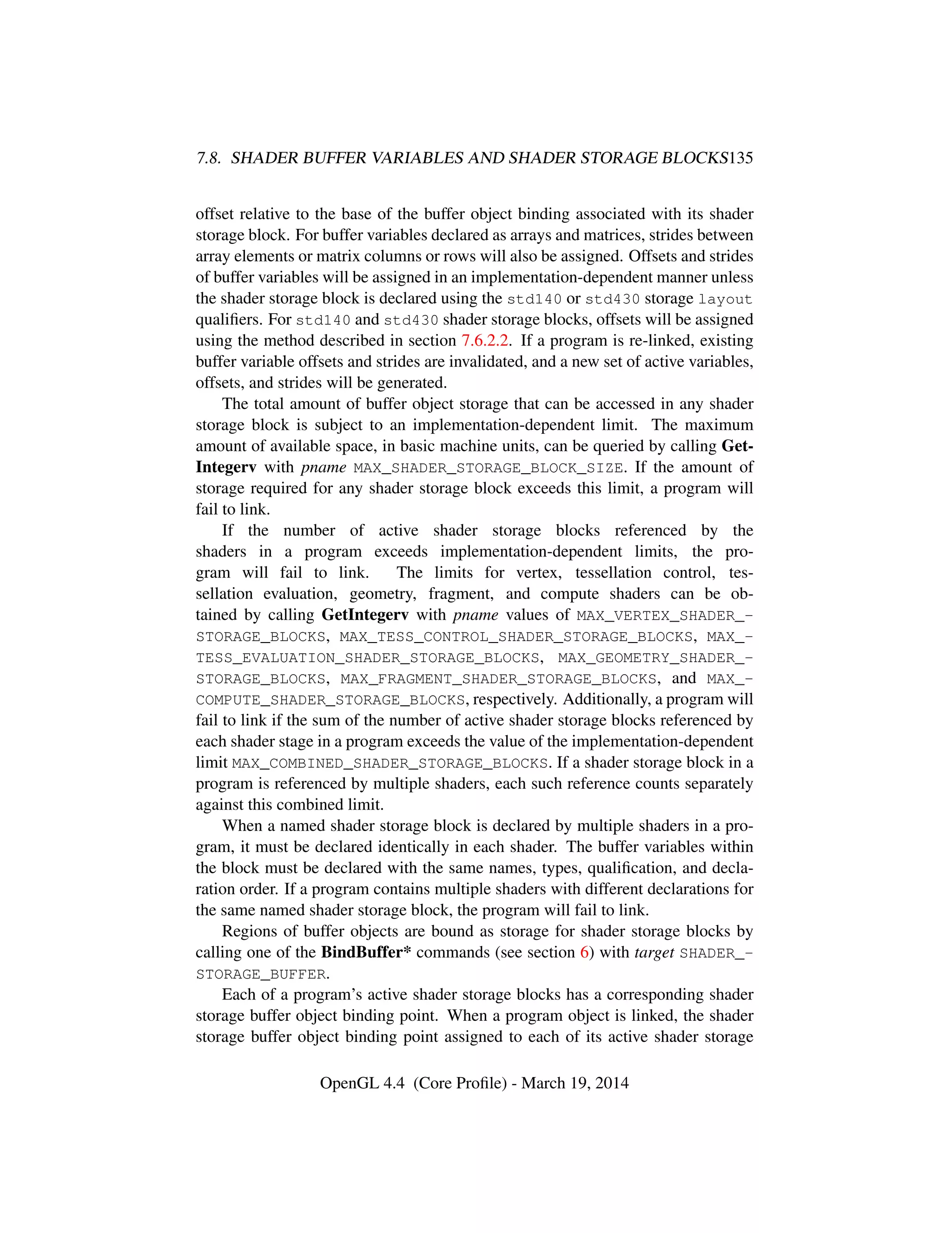 7.8. SHADER BUFFER VARIABLES AND SHADER STORAGE BLOCKS135
offset relative to the base of the buffer object binding associated with its shader
storage block. For buffer variables declared as arrays and matrices, strides between
array elements or matrix columns or rows will also be assigned. Offsets and strides
of buffer variables will be assigned in an implementation-dependent manner unless
the shader storage block is declared using the std140 or std430 storage layout
qualiﬁers. For std140 and std430 shader storage blocks, offsets will be assigned
using the method described in section 7.6.2.2. If a program is re-linked, existing
buffer variable offsets and strides are invalidated, and a new set of active variables,
offsets, and strides will be generated.
The total amount of buffer object storage that can be accessed in any shader
storage block is subject to an implementation-dependent limit. The maximum
amount of available space, in basic machine units, can be queried by calling Get-
Integerv with pname MAX_SHADER_STORAGE_BLOCK_SIZE. If the amount of
storage required for any shader storage block exceeds this limit, a program will
fail to link.
If the number of active shader storage blocks referenced by the
shaders in a program exceeds implementation-dependent limits, the pro-
gram will fail to link. The limits for vertex, tessellation control, tes-
sellation evaluation, geometry, fragment, and compute shaders can be ob-
tained by calling GetIntegerv with pname values of MAX_VERTEX_SHADER_-
STORAGE_BLOCKS, MAX_TESS_CONTROL_SHADER_STORAGE_BLOCKS, MAX_-
TESS_EVALUATION_SHADER_STORAGE_BLOCKS, MAX_GEOMETRY_SHADER_-
STORAGE_BLOCKS, MAX_FRAGMENT_SHADER_STORAGE_BLOCKS, and MAX_-
COMPUTE_SHADER_STORAGE_BLOCKS, respectively. Additionally, a program will
fail to link if the sum of the number of active shader storage blocks referenced by
each shader stage in a program exceeds the value of the implementation-dependent
limit MAX_COMBINED_SHADER_STORAGE_BLOCKS. If a shader storage block in a
program is referenced by multiple shaders, each such reference counts separately
against this combined limit.
When a named shader storage block is declared by multiple shaders in a pro-
gram, it must be declared identically in each shader. The buffer variables within
the block must be declared with the same names, types, qualiﬁcation, and decla-
ration order. If a program contains multiple shaders with different declarations for
the same named shader storage block, the program will fail to link.
Regions of buffer objects are bound as storage for shader storage blocks by
calling one of the BindBuffer* commands (see section 6) with target SHADER_-
STORAGE_BUFFER.
Each of a program’s active shader storage blocks has a corresponding shader
storage buffer object binding point. When a program object is linked, the shader
storage buffer object binding point assigned to each of its active shader storage
OpenGL 4.4 (Core Proﬁle) - March 19, 2014
 