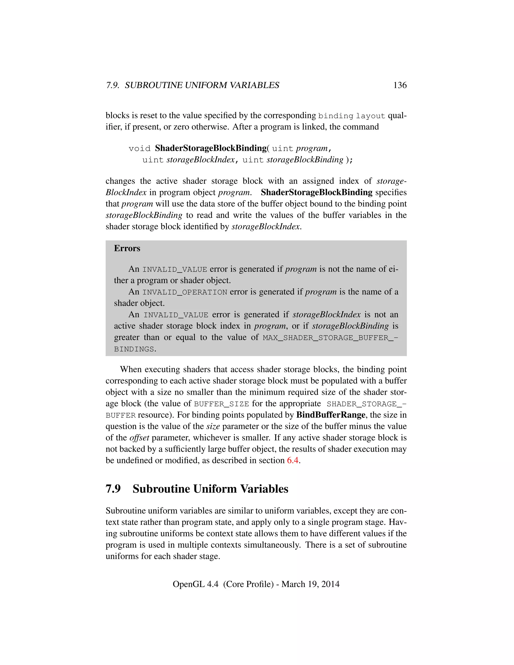7.9. SUBROUTINE UNIFORM VARIABLES 136
blocks is reset to the value speciﬁed by the corresponding binding layout qual-
iﬁer, if present, or zero otherwise. After a program is linked, the command
void ShaderStorageBlockBinding( uint program,
uint storageBlockIndex, uint storageBlockBinding );
changes the active shader storage block with an assigned index of storage-
BlockIndex in program object program. ShaderStorageBlockBinding speciﬁes
that program will use the data store of the buffer object bound to the binding point
storageBlockBinding to read and write the values of the buffer variables in the
shader storage block identiﬁed by storageBlockIndex.
Errors
An INVALID_VALUE error is generated if program is not the name of ei-
ther a program or shader object.
An INVALID_OPERATION error is generated if program is the name of a
shader object.
An INVALID_VALUE error is generated if storageBlockIndex is not an
active shader storage block index in program, or if storageBlockBinding is
greater than or equal to the value of MAX_SHADER_STORAGE_BUFFER_-
BINDINGS.
When executing shaders that access shader storage blocks, the binding point
corresponding to each active shader storage block must be populated with a buffer
object with a size no smaller than the minimum required size of the shader stor-
age block (the value of BUFFER_SIZE for the appropriate SHADER_STORAGE_-
BUFFER resource). For binding points populated by BindBufferRange, the size in
question is the value of the size parameter or the size of the buffer minus the value
of the offset parameter, whichever is smaller. If any active shader storage block is
not backed by a sufﬁciently large buffer object, the results of shader execution may
be undeﬁned or modiﬁed, as described in section 6.4.
7.9 Subroutine Uniform Variables
Subroutine uniform variables are similar to uniform variables, except they are con-
text state rather than program state, and apply only to a single program stage. Hav-
ing subroutine uniforms be context state allows them to have different values if the
program is used in multiple contexts simultaneously. There is a set of subroutine
uniforms for each shader stage.
OpenGL 4.4 (Core Proﬁle) - March 19, 2014
 