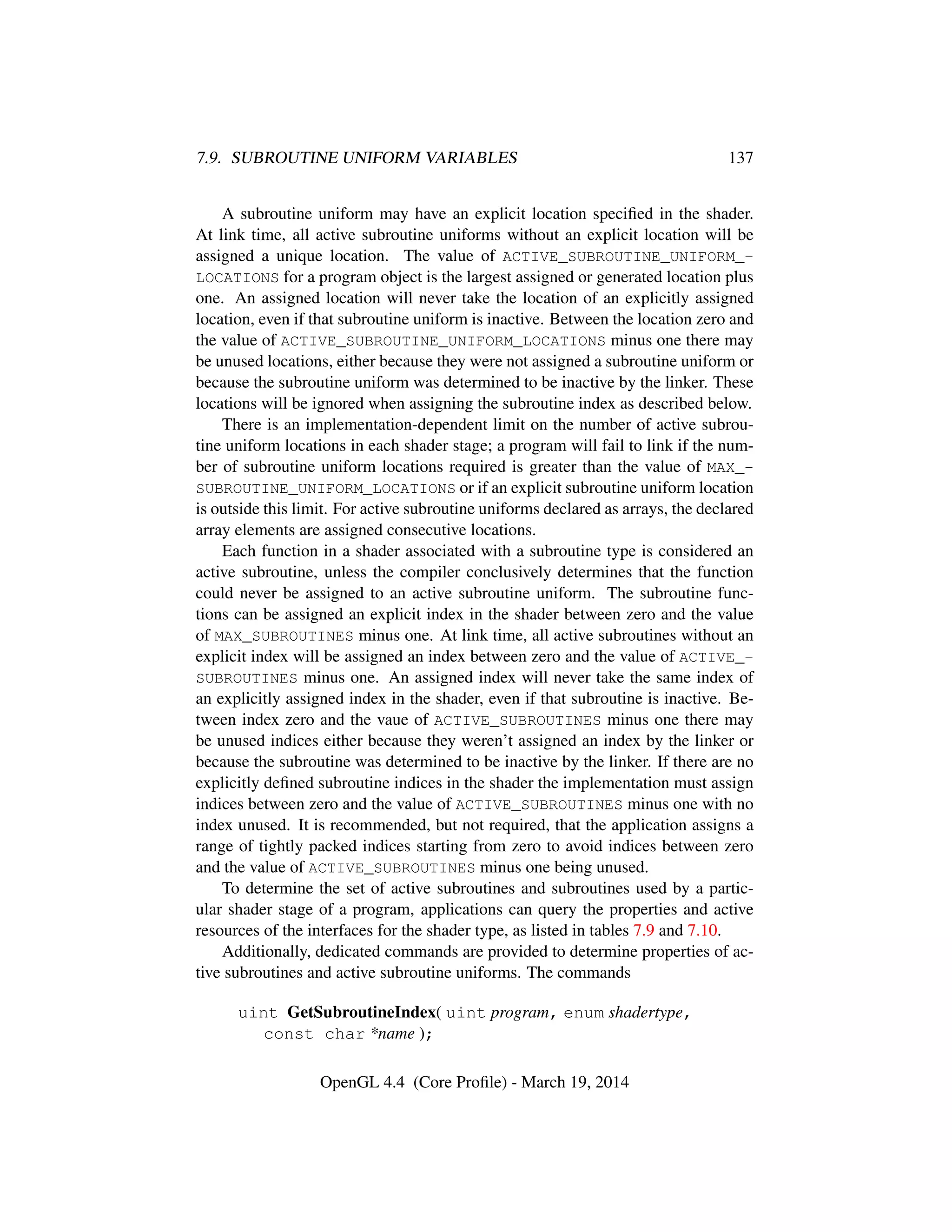 7.9. SUBROUTINE UNIFORM VARIABLES 137
A subroutine uniform may have an explicit location speciﬁed in the shader.
At link time, all active subroutine uniforms without an explicit location will be
assigned a unique location. The value of ACTIVE_SUBROUTINE_UNIFORM_-
LOCATIONS for a program object is the largest assigned or generated location plus
one. An assigned location will never take the location of an explicitly assigned
location, even if that subroutine uniform is inactive. Between the location zero and
the value of ACTIVE_SUBROUTINE_UNIFORM_LOCATIONS minus one there may
be unused locations, either because they were not assigned a subroutine uniform or
because the subroutine uniform was determined to be inactive by the linker. These
locations will be ignored when assigning the subroutine index as described below.
There is an implementation-dependent limit on the number of active subrou-
tine uniform locations in each shader stage; a program will fail to link if the num-
ber of subroutine uniform locations required is greater than the value of MAX_-
SUBROUTINE_UNIFORM_LOCATIONS or if an explicit subroutine uniform location
is outside this limit. For active subroutine uniforms declared as arrays, the declared
array elements are assigned consecutive locations.
Each function in a shader associated with a subroutine type is considered an
active subroutine, unless the compiler conclusively determines that the function
could never be assigned to an active subroutine uniform. The subroutine func-
tions can be assigned an explicit index in the shader between zero and the value
of MAX_SUBROUTINES minus one. At link time, all active subroutines without an
explicit index will be assigned an index between zero and the value of ACTIVE_-
SUBROUTINES minus one. An assigned index will never take the same index of
an explicitly assigned index in the shader, even if that subroutine is inactive. Be-
tween index zero and the vaue of ACTIVE_SUBROUTINES minus one there may
be unused indices either because they weren’t assigned an index by the linker or
because the subroutine was determined to be inactive by the linker. If there are no
explicitly deﬁned subroutine indices in the shader the implementation must assign
indices between zero and the value of ACTIVE_SUBROUTINES minus one with no
index unused. It is recommended, but not required, that the application assigns a
range of tightly packed indices starting from zero to avoid indices between zero
and the value of ACTIVE_SUBROUTINES minus one being unused.
To determine the set of active subroutines and subroutines used by a partic-
ular shader stage of a program, applications can query the properties and active
resources of the interfaces for the shader type, as listed in tables 7.9 and 7.10.
Additionally, dedicated commands are provided to determine properties of ac-
tive subroutines and active subroutine uniforms. The commands
uint GetSubroutineIndex( uint program, enum shadertype,
const char *name );
OpenGL 4.4 (Core Proﬁle) - March 19, 2014
 