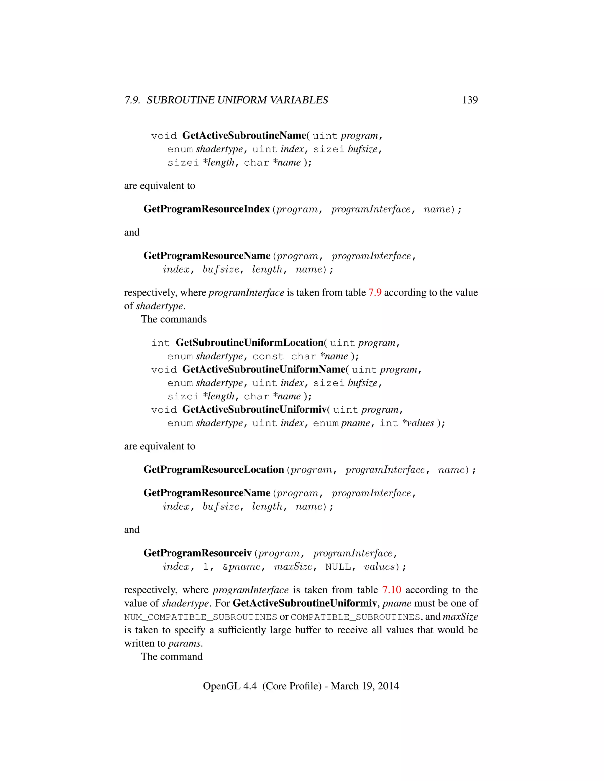 7.9. SUBROUTINE UNIFORM VARIABLES 139
void GetActiveSubroutineName( uint program,
enum shadertype, uint index, sizei bufsize,
sizei *length, char *name );
are equivalent to
GetProgramResourceIndex(program, programInterface, name);
and
GetProgramResourceName(program, programInterface,
index, bufsize, length, name);
respectively, where programInterface is taken from table 7.9 according to the value
of shadertype.
The commands
int GetSubroutineUniformLocation( uint program,
enum shadertype, const char *name );
void GetActiveSubroutineUniformName( uint program,
enum shadertype, uint index, sizei bufsize,
sizei *length, char *name );
void GetActiveSubroutineUniformiv( uint program,
enum shadertype, uint index, enum pname, int *values );
are equivalent to
GetProgramResourceLocation(program, programInterface, name);
GetProgramResourceName(program, programInterface,
index, bufsize, length, name);
and
GetProgramResourceiv(program, programInterface,
index, 1, &pname, maxSize, NULL, values);
respectively, where programInterface is taken from table 7.10 according to the
value of shadertype. For GetActiveSubroutineUniformiv, pname must be one of
NUM_COMPATIBLE_SUBROUTINES or COMPATIBLE_SUBROUTINES, and maxSize
is taken to specify a sufﬁciently large buffer to receive all values that would be
written to params.
The command
OpenGL 4.4 (Core Proﬁle) - March 19, 2014
 