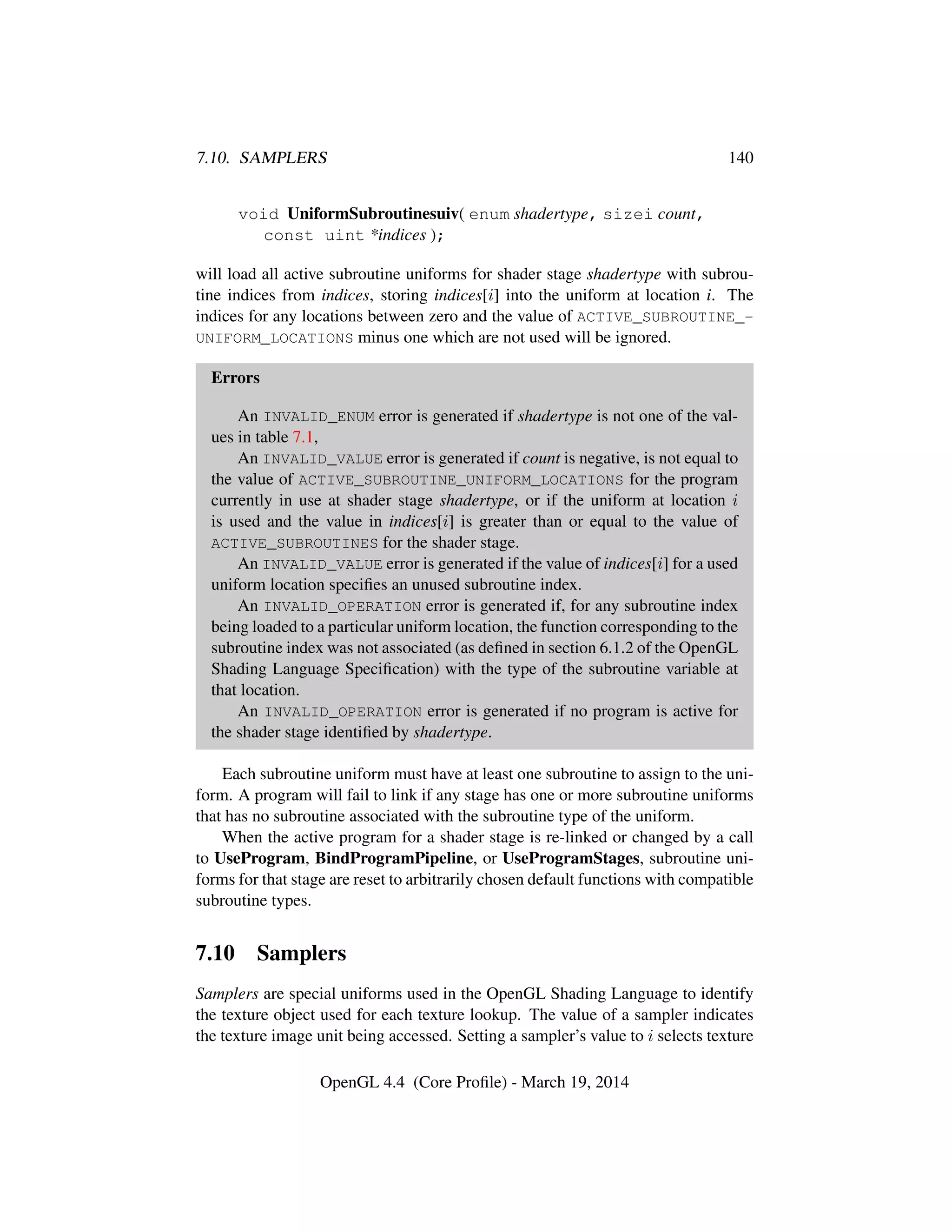 7.10. SAMPLERS 140
void UniformSubroutinesuiv( enum shadertype, sizei count,
const uint *indices );
will load all active subroutine uniforms for shader stage shadertype with subrou-
tine indices from indices, storing indices[i] into the uniform at location i. The
indices for any locations between zero and the value of ACTIVE_SUBROUTINE_-
UNIFORM_LOCATIONS minus one which are not used will be ignored.
Errors
An INVALID_ENUM error is generated if shadertype is not one of the val-
ues in table 7.1,
An INVALID_VALUE error is generated if count is negative, is not equal to
the value of ACTIVE_SUBROUTINE_UNIFORM_LOCATIONS for the program
currently in use at shader stage shadertype, or if the uniform at location i
is used and the value in indices[i] is greater than or equal to the value of
ACTIVE_SUBROUTINES for the shader stage.
An INVALID_VALUE error is generated if the value of indices[i] for a used
uniform location speciﬁes an unused subroutine index.
An INVALID_OPERATION error is generated if, for any subroutine index
being loaded to a particular uniform location, the function corresponding to the
subroutine index was not associated (as deﬁned in section 6.1.2 of the OpenGL
Shading Language Speciﬁcation) with the type of the subroutine variable at
that location.
An INVALID_OPERATION error is generated if no program is active for
the shader stage identiﬁed by shadertype.
Each subroutine uniform must have at least one subroutine to assign to the uni-
form. A program will fail to link if any stage has one or more subroutine uniforms
that has no subroutine associated with the subroutine type of the uniform.
When the active program for a shader stage is re-linked or changed by a call
to UseProgram, BindProgramPipeline, or UseProgramStages, subroutine uni-
forms for that stage are reset to arbitrarily chosen default functions with compatible
subroutine types.
7.10 Samplers
Samplers are special uniforms used in the OpenGL Shading Language to identify
the texture object used for each texture lookup. The value of a sampler indicates
the texture image unit being accessed. Setting a sampler’s value to i selects texture
OpenGL 4.4 (Core Proﬁle) - March 19, 2014
 