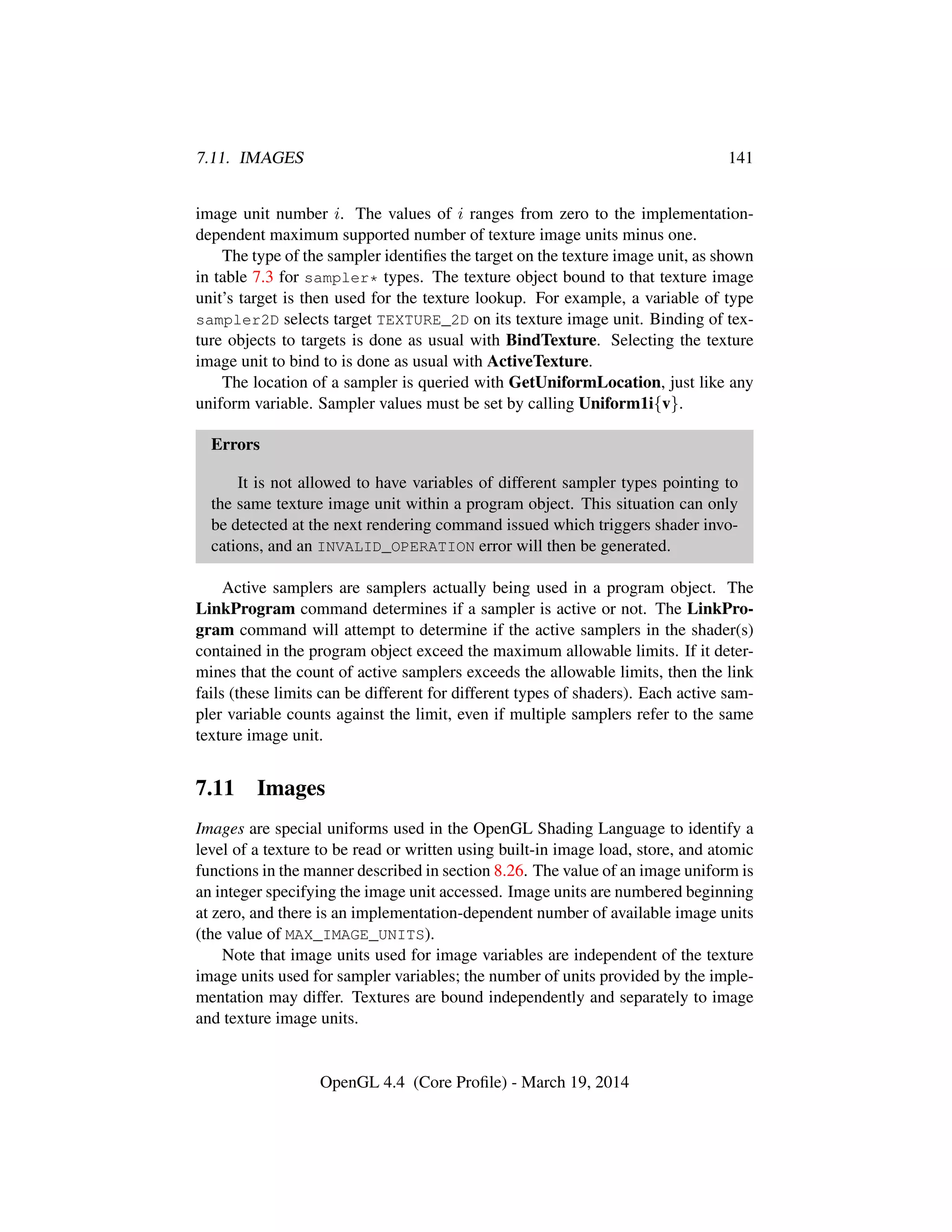 7.11. IMAGES 141
image unit number i. The values of i ranges from zero to the implementation-
dependent maximum supported number of texture image units minus one.
The type of the sampler identiﬁes the target on the texture image unit, as shown
in table 7.3 for sampler* types. The texture object bound to that texture image
unit’s target is then used for the texture lookup. For example, a variable of type
sampler2D selects target TEXTURE_2D on its texture image unit. Binding of tex-
ture objects to targets is done as usual with BindTexture. Selecting the texture
image unit to bind to is done as usual with ActiveTexture.
The location of a sampler is queried with GetUniformLocation, just like any
uniform variable. Sampler values must be set by calling Uniform1i{v}.
Errors
It is not allowed to have variables of different sampler types pointing to
the same texture image unit within a program object. This situation can only
be detected at the next rendering command issued which triggers shader invo-
cations, and an INVALID_OPERATION error will then be generated.
Active samplers are samplers actually being used in a program object. The
LinkProgram command determines if a sampler is active or not. The LinkPro-
gram command will attempt to determine if the active samplers in the shader(s)
contained in the program object exceed the maximum allowable limits. If it deter-
mines that the count of active samplers exceeds the allowable limits, then the link
fails (these limits can be different for different types of shaders). Each active sam-
pler variable counts against the limit, even if multiple samplers refer to the same
texture image unit.
7.11 Images
Images are special uniforms used in the OpenGL Shading Language to identify a
level of a texture to be read or written using built-in image load, store, and atomic
functions in the manner described in section 8.26. The value of an image uniform is
an integer specifying the image unit accessed. Image units are numbered beginning
at zero, and there is an implementation-dependent number of available image units
(the value of MAX_IMAGE_UNITS).
Note that image units used for image variables are independent of the texture
image units used for sampler variables; the number of units provided by the imple-
mentation may differ. Textures are bound independently and separately to image
and texture image units.
OpenGL 4.4 (Core Proﬁle) - March 19, 2014
 