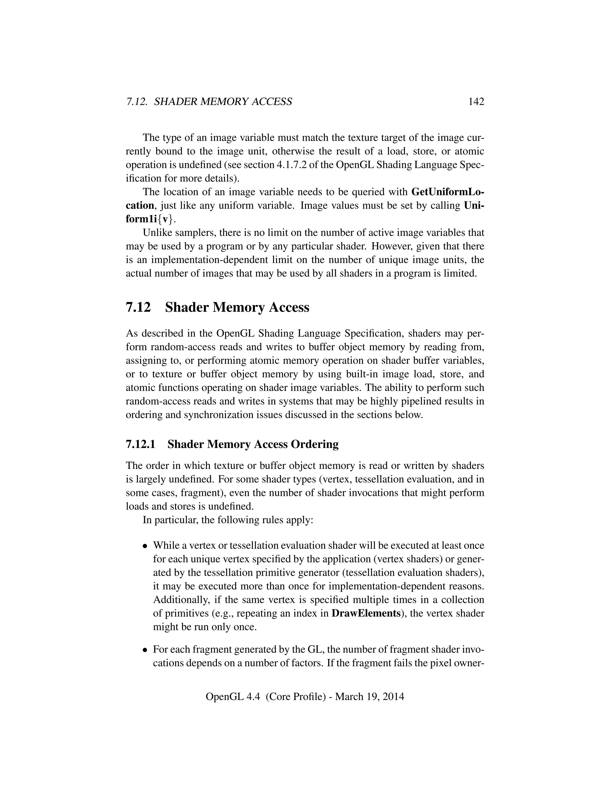 7.12. SHADER MEMORY ACCESS 142
The type of an image variable must match the texture target of the image cur-
rently bound to the image unit, otherwise the result of a load, store, or atomic
operation is undeﬁned (see section 4.1.7.2 of the OpenGL Shading Language Spec-
iﬁcation for more details).
The location of an image variable needs to be queried with GetUniformLo-
cation, just like any uniform variable. Image values must be set by calling Uni-
form1i{v}.
Unlike samplers, there is no limit on the number of active image variables that
may be used by a program or by any particular shader. However, given that there
is an implementation-dependent limit on the number of unique image units, the
actual number of images that may be used by all shaders in a program is limited.
7.12 Shader Memory Access
As described in the OpenGL Shading Language Speciﬁcation, shaders may per-
form random-access reads and writes to buffer object memory by reading from,
assigning to, or performing atomic memory operation on shader buffer variables,
or to texture or buffer object memory by using built-in image load, store, and
atomic functions operating on shader image variables. The ability to perform such
random-access reads and writes in systems that may be highly pipelined results in
ordering and synchronization issues discussed in the sections below.
7.12.1 Shader Memory Access Ordering
The order in which texture or buffer object memory is read or written by shaders
is largely undeﬁned. For some shader types (vertex, tessellation evaluation, and in
some cases, fragment), even the number of shader invocations that might perform
loads and stores is undeﬁned.
In particular, the following rules apply:
• While a vertex or tessellation evaluation shader will be executed at least once
for each unique vertex speciﬁed by the application (vertex shaders) or gener-
ated by the tessellation primitive generator (tessellation evaluation shaders),
it may be executed more than once for implementation-dependent reasons.
Additionally, if the same vertex is speciﬁed multiple times in a collection
of primitives (e.g., repeating an index in DrawElements), the vertex shader
might be run only once.
• For each fragment generated by the GL, the number of fragment shader invo-
cations depends on a number of factors. If the fragment fails the pixel owner-
OpenGL 4.4 (Core Proﬁle) - March 19, 2014
 