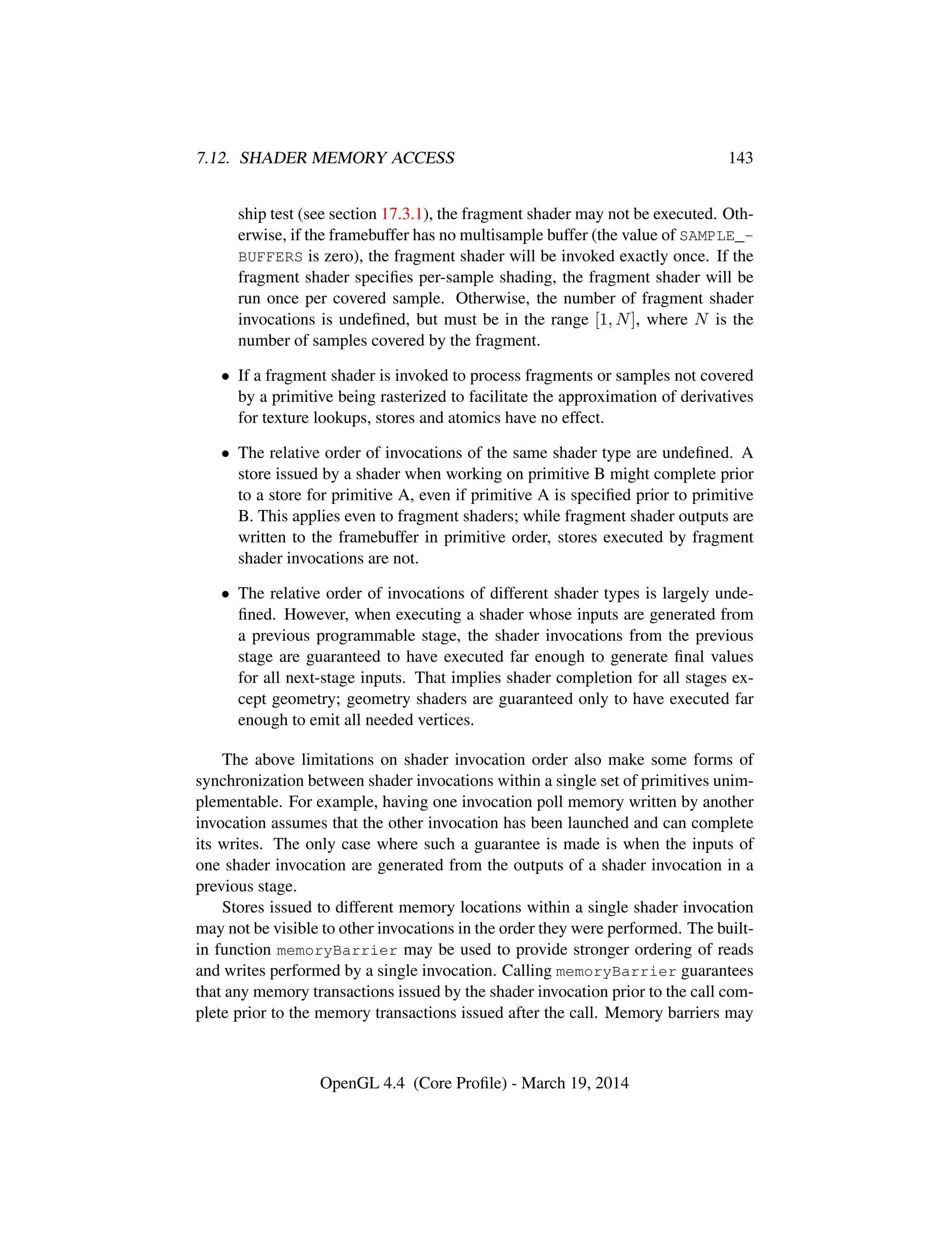 7.12. SHADER MEMORY ACCESS 143
ship test (see section 17.3.1), the fragment shader may not be executed. Oth-
erwise, if the framebuffer has no multisample buffer (the value of SAMPLE_-
BUFFERS is zero), the fragment shader will be invoked exactly once. If the
fragment shader speciﬁes per-sample shading, the fragment shader will be
run once per covered sample. Otherwise, the number of fragment shader
invocations is undeﬁned, but must be in the range [1, N], where N is the
number of samples covered by the fragment.
• If a fragment shader is invoked to process fragments or samples not covered
by a primitive being rasterized to facilitate the approximation of derivatives
for texture lookups, stores and atomics have no effect.
• The relative order of invocations of the same shader type are undeﬁned. A
store issued by a shader when working on primitive B might complete prior
to a store for primitive A, even if primitive A is speciﬁed prior to primitive
B. This applies even to fragment shaders; while fragment shader outputs are
written to the framebuffer in primitive order, stores executed by fragment
shader invocations are not.
• The relative order of invocations of different shader types is largely unde-
ﬁned. However, when executing a shader whose inputs are generated from
a previous programmable stage, the shader invocations from the previous
stage are guaranteed to have executed far enough to generate ﬁnal values
for all next-stage inputs. That implies shader completion for all stages ex-
cept geometry; geometry shaders are guaranteed only to have executed far
enough to emit all needed vertices.
The above limitations on shader invocation order also make some forms of
synchronization between shader invocations within a single set of primitives unim-
plementable. For example, having one invocation poll memory written by another
invocation assumes that the other invocation has been launched and can complete
its writes. The only case where such a guarantee is made is when the inputs of
one shader invocation are generated from the outputs of a shader invocation in a
previous stage.
Stores issued to different memory locations within a single shader invocation
may not be visible to other invocations in the order they were performed. The built-
in function memoryBarrier may be used to provide stronger ordering of reads
and writes performed by a single invocation. Calling memoryBarrier guarantees
that any memory transactions issued by the shader invocation prior to the call com-
plete prior to the memory transactions issued after the call. Memory barriers may
OpenGL 4.4 (Core Proﬁle) - March 19, 2014
 
