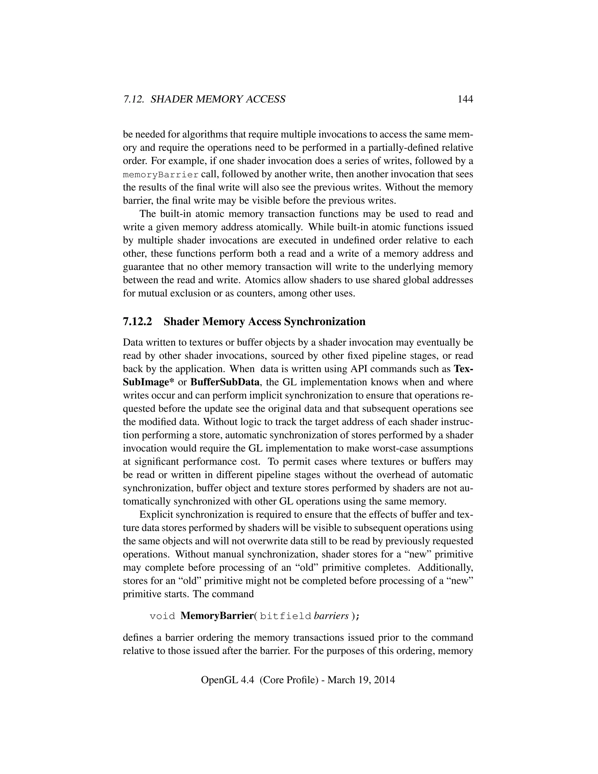 7.12. SHADER MEMORY ACCESS 144
be needed for algorithms that require multiple invocations to access the same mem-
ory and require the operations need to be performed in a partially-deﬁned relative
order. For example, if one shader invocation does a series of writes, followed by a
memoryBarrier call, followed by another write, then another invocation that sees
the results of the ﬁnal write will also see the previous writes. Without the memory
barrier, the ﬁnal write may be visible before the previous writes.
The built-in atomic memory transaction functions may be used to read and
write a given memory address atomically. While built-in atomic functions issued
by multiple shader invocations are executed in undeﬁned order relative to each
other, these functions perform both a read and a write of a memory address and
guarantee that no other memory transaction will write to the underlying memory
between the read and write. Atomics allow shaders to use shared global addresses
for mutual exclusion or as counters, among other uses.
7.12.2 Shader Memory Access Synchronization
Data written to textures or buffer objects by a shader invocation may eventually be
read by other shader invocations, sourced by other ﬁxed pipeline stages, or read
back by the application. When data is written using API commands such as Tex-
SubImage* or BufferSubData, the GL implementation knows when and where
writes occur and can perform implicit synchronization to ensure that operations re-
quested before the update see the original data and that subsequent operations see
the modiﬁed data. Without logic to track the target address of each shader instruc-
tion performing a store, automatic synchronization of stores performed by a shader
invocation would require the GL implementation to make worst-case assumptions
at signiﬁcant performance cost. To permit cases where textures or buffers may
be read or written in different pipeline stages without the overhead of automatic
synchronization, buffer object and texture stores performed by shaders are not au-
tomatically synchronized with other GL operations using the same memory.
Explicit synchronization is required to ensure that the effects of buffer and tex-
ture data stores performed by shaders will be visible to subsequent operations using
the same objects and will not overwrite data still to be read by previously requested
operations. Without manual synchronization, shader stores for a “new” primitive
may complete before processing of an “old” primitive completes. Additionally,
stores for an “old” primitive might not be completed before processing of a “new”
primitive starts. The command
void MemoryBarrier( bitfield barriers );
deﬁnes a barrier ordering the memory transactions issued prior to the command
relative to those issued after the barrier. For the purposes of this ordering, memory
OpenGL 4.4 (Core Proﬁle) - March 19, 2014
 