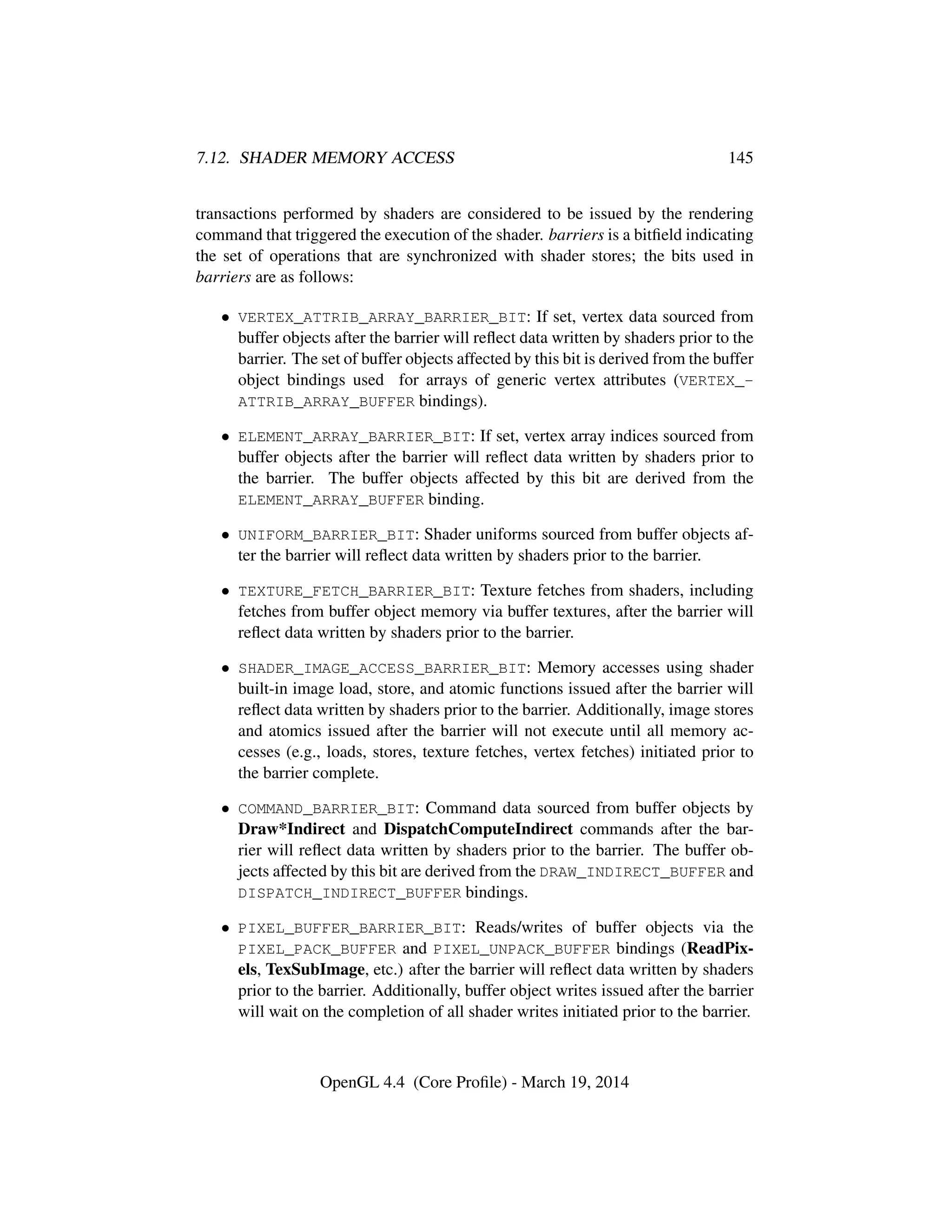 7.12. SHADER MEMORY ACCESS 145
transactions performed by shaders are considered to be issued by the rendering
command that triggered the execution of the shader. barriers is a bitﬁeld indicating
the set of operations that are synchronized with shader stores; the bits used in
barriers are as follows:
• VERTEX_ATTRIB_ARRAY_BARRIER_BIT: If set, vertex data sourced from
buffer objects after the barrier will reﬂect data written by shaders prior to the
barrier. The set of buffer objects affected by this bit is derived from the buffer
object bindings used for arrays of generic vertex attributes (VERTEX_-
ATTRIB_ARRAY_BUFFER bindings).
• ELEMENT_ARRAY_BARRIER_BIT: If set, vertex array indices sourced from
buffer objects after the barrier will reﬂect data written by shaders prior to
the barrier. The buffer objects affected by this bit are derived from the
ELEMENT_ARRAY_BUFFER binding.
• UNIFORM_BARRIER_BIT: Shader uniforms sourced from buffer objects af-
ter the barrier will reﬂect data written by shaders prior to the barrier.
• TEXTURE_FETCH_BARRIER_BIT: Texture fetches from shaders, including
fetches from buffer object memory via buffer textures, after the barrier will
reﬂect data written by shaders prior to the barrier.
• SHADER_IMAGE_ACCESS_BARRIER_BIT: Memory accesses using shader
built-in image load, store, and atomic functions issued after the barrier will
reﬂect data written by shaders prior to the barrier. Additionally, image stores
and atomics issued after the barrier will not execute until all memory ac-
cesses (e.g., loads, stores, texture fetches, vertex fetches) initiated prior to
the barrier complete.
• COMMAND_BARRIER_BIT: Command data sourced from buffer objects by
Draw*Indirect and DispatchComputeIndirect commands after the bar-
rier will reﬂect data written by shaders prior to the barrier. The buffer ob-
jects affected by this bit are derived from the DRAW_INDIRECT_BUFFER and
DISPATCH_INDIRECT_BUFFER bindings.
• PIXEL_BUFFER_BARRIER_BIT: Reads/writes of buffer objects via the
PIXEL_PACK_BUFFER and PIXEL_UNPACK_BUFFER bindings (ReadPix-
els, TexSubImage, etc.) after the barrier will reﬂect data written by shaders
prior to the barrier. Additionally, buffer object writes issued after the barrier
will wait on the completion of all shader writes initiated prior to the barrier.
OpenGL 4.4 (Core Proﬁle) - March 19, 2014
 