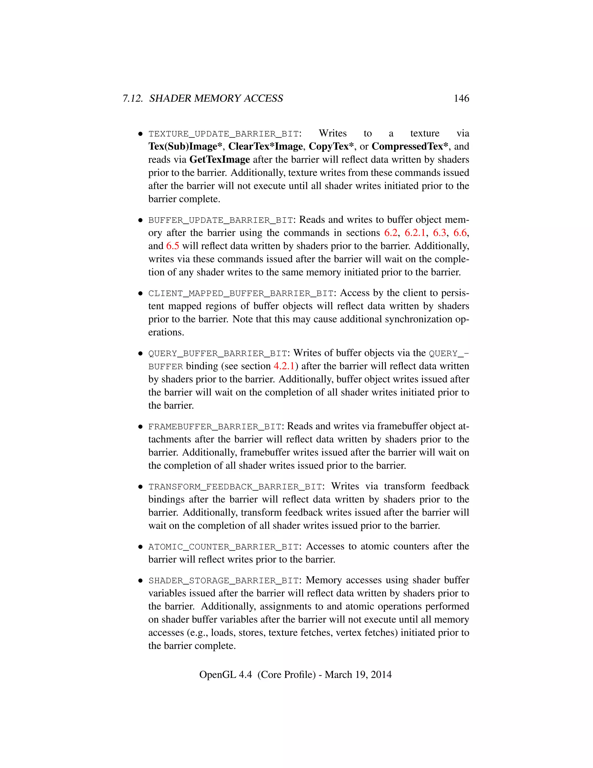 7.12. SHADER MEMORY ACCESS 146
• TEXTURE_UPDATE_BARRIER_BIT: Writes to a texture via
Tex(Sub)Image*, ClearTex*Image, CopyTex*, or CompressedTex*, and
reads via GetTexImage after the barrier will reﬂect data written by shaders
prior to the barrier. Additionally, texture writes from these commands issued
after the barrier will not execute until all shader writes initiated prior to the
barrier complete.
• BUFFER_UPDATE_BARRIER_BIT: Reads and writes to buffer object mem-
ory after the barrier using the commands in sections 6.2, 6.2.1, 6.3, 6.6,
and 6.5 will reﬂect data written by shaders prior to the barrier. Additionally,
writes via these commands issued after the barrier will wait on the comple-
tion of any shader writes to the same memory initiated prior to the barrier.
• CLIENT_MAPPED_BUFFER_BARRIER_BIT: Access by the client to persis-
tent mapped regions of buffer objects will reﬂect data written by shaders
prior to the barrier. Note that this may cause additional synchronization op-
erations.
• QUERY_BUFFER_BARRIER_BIT: Writes of buffer objects via the QUERY_-
BUFFER binding (see section 4.2.1) after the barrier will reﬂect data written
by shaders prior to the barrier. Additionally, buffer object writes issued after
the barrier will wait on the completion of all shader writes initiated prior to
the barrier.
• FRAMEBUFFER_BARRIER_BIT: Reads and writes via framebuffer object at-
tachments after the barrier will reﬂect data written by shaders prior to the
barrier. Additionally, framebuffer writes issued after the barrier will wait on
the completion of all shader writes issued prior to the barrier.
• TRANSFORM_FEEDBACK_BARRIER_BIT: Writes via transform feedback
bindings after the barrier will reﬂect data written by shaders prior to the
barrier. Additionally, transform feedback writes issued after the barrier will
wait on the completion of all shader writes issued prior to the barrier.
• ATOMIC_COUNTER_BARRIER_BIT: Accesses to atomic counters after the
barrier will reﬂect writes prior to the barrier.
• SHADER_STORAGE_BARRIER_BIT: Memory accesses using shader buffer
variables issued after the barrier will reﬂect data written by shaders prior to
the barrier. Additionally, assignments to and atomic operations performed
on shader buffer variables after the barrier will not execute until all memory
accesses (e.g., loads, stores, texture fetches, vertex fetches) initiated prior to
the barrier complete.
OpenGL 4.4 (Core Proﬁle) - March 19, 2014
 