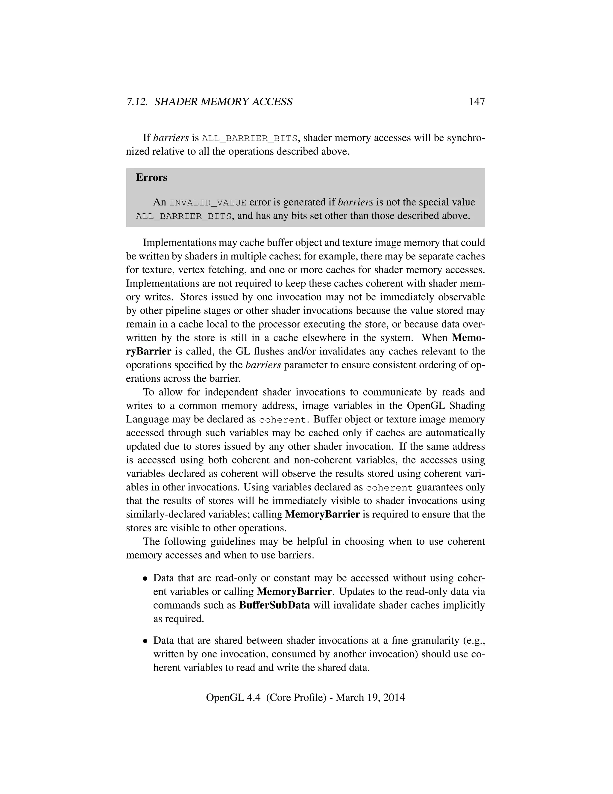 7.12. SHADER MEMORY ACCESS 147
If barriers is ALL_BARRIER_BITS, shader memory accesses will be synchro-
nized relative to all the operations described above.
Errors
An INVALID_VALUE error is generated if barriers is not the special value
ALL_BARRIER_BITS, and has any bits set other than those described above.
Implementations may cache buffer object and texture image memory that could
be written by shaders in multiple caches; for example, there may be separate caches
for texture, vertex fetching, and one or more caches for shader memory accesses.
Implementations are not required to keep these caches coherent with shader mem-
ory writes. Stores issued by one invocation may not be immediately observable
by other pipeline stages or other shader invocations because the value stored may
remain in a cache local to the processor executing the store, or because data over-
written by the store is still in a cache elsewhere in the system. When Memo-
ryBarrier is called, the GL ﬂushes and/or invalidates any caches relevant to the
operations speciﬁed by the barriers parameter to ensure consistent ordering of op-
erations across the barrier.
To allow for independent shader invocations to communicate by reads and
writes to a common memory address, image variables in the OpenGL Shading
Language may be declared as coherent. Buffer object or texture image memory
accessed through such variables may be cached only if caches are automatically
updated due to stores issued by any other shader invocation. If the same address
is accessed using both coherent and non-coherent variables, the accesses using
variables declared as coherent will observe the results stored using coherent vari-
ables in other invocations. Using variables declared as coherent guarantees only
that the results of stores will be immediately visible to shader invocations using
similarly-declared variables; calling MemoryBarrier is required to ensure that the
stores are visible to other operations.
The following guidelines may be helpful in choosing when to use coherent
memory accesses and when to use barriers.
• Data that are read-only or constant may be accessed without using coher-
ent variables or calling MemoryBarrier. Updates to the read-only data via
commands such as BufferSubData will invalidate shader caches implicitly
as required.
• Data that are shared between shader invocations at a ﬁne granularity (e.g.,
written by one invocation, consumed by another invocation) should use co-
herent variables to read and write the shared data.
OpenGL 4.4 (Core Proﬁle) - March 19, 2014
 