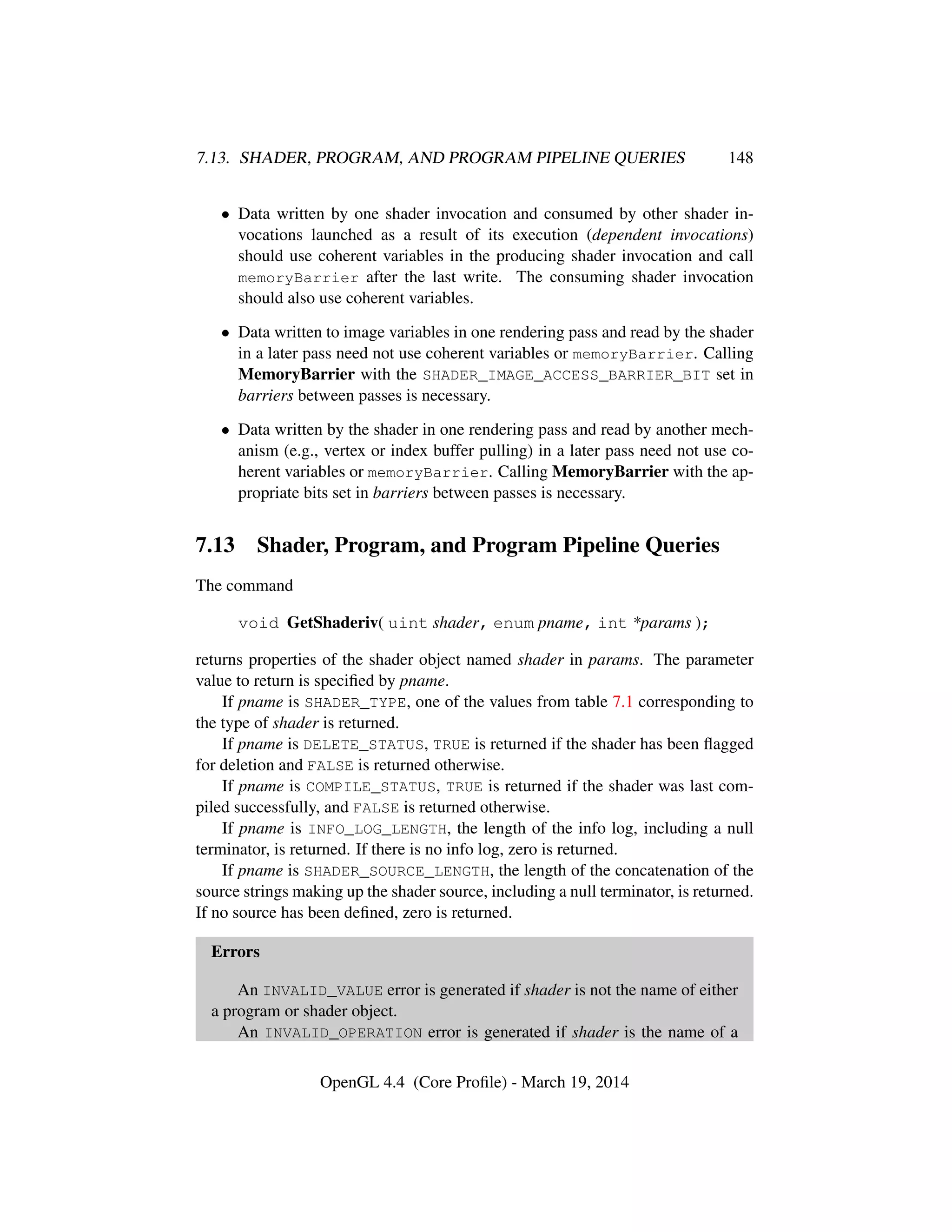 7.13. SHADER, PROGRAM, AND PROGRAM PIPELINE QUERIES 148
• Data written by one shader invocation and consumed by other shader in-
vocations launched as a result of its execution (dependent invocations)
should use coherent variables in the producing shader invocation and call
memoryBarrier after the last write. The consuming shader invocation
should also use coherent variables.
• Data written to image variables in one rendering pass and read by the shader
in a later pass need not use coherent variables or memoryBarrier. Calling
MemoryBarrier with the SHADER_IMAGE_ACCESS_BARRIER_BIT set in
barriers between passes is necessary.
• Data written by the shader in one rendering pass and read by another mech-
anism (e.g., vertex or index buffer pulling) in a later pass need not use co-
herent variables or memoryBarrier. Calling MemoryBarrier with the ap-
propriate bits set in barriers between passes is necessary.
7.13 Shader, Program, and Program Pipeline Queries
The command
void GetShaderiv( uint shader, enum pname, int *params );
returns properties of the shader object named shader in params. The parameter
value to return is speciﬁed by pname.
If pname is SHADER_TYPE, one of the values from table 7.1 corresponding to
the type of shader is returned.
If pname is DELETE_STATUS, TRUE is returned if the shader has been ﬂagged
for deletion and FALSE is returned otherwise.
If pname is COMPILE_STATUS, TRUE is returned if the shader was last com-
piled successfully, and FALSE is returned otherwise.
If pname is INFO_LOG_LENGTH, the length of the info log, including a null
terminator, is returned. If there is no info log, zero is returned.
If pname is SHADER_SOURCE_LENGTH, the length of the concatenation of the
source strings making up the shader source, including a null terminator, is returned.
If no source has been deﬁned, zero is returned.
Errors
An INVALID_VALUE error is generated if shader is not the name of either
a program or shader object.
An INVALID_OPERATION error is generated if shader is the name of a
OpenGL 4.4 (Core Proﬁle) - March 19, 2014
 