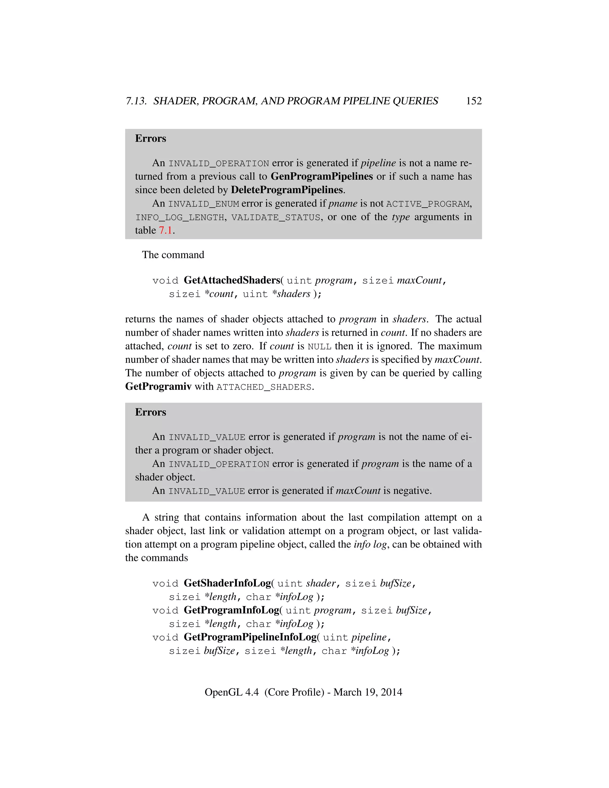 7.13. SHADER, PROGRAM, AND PROGRAM PIPELINE QUERIES 152
Errors
An INVALID_OPERATION error is generated if pipeline is not a name re-
turned from a previous call to GenProgramPipelines or if such a name has
since been deleted by DeleteProgramPipelines.
An INVALID_ENUM error is generated if pname is not ACTIVE_PROGRAM,
INFO_LOG_LENGTH, VALIDATE_STATUS, or one of the type arguments in
table 7.1.
The command
void GetAttachedShaders( uint program, sizei maxCount,
sizei *count, uint *shaders );
returns the names of shader objects attached to program in shaders. The actual
number of shader names written into shaders is returned in count. If no shaders are
attached, count is set to zero. If count is NULL then it is ignored. The maximum
number of shader names that may be written into shaders is speciﬁed by maxCount.
The number of objects attached to program is given by can be queried by calling
GetProgramiv with ATTACHED_SHADERS.
Errors
An INVALID_VALUE error is generated if program is not the name of ei-
ther a program or shader object.
An INVALID_OPERATION error is generated if program is the name of a
shader object.
An INVALID_VALUE error is generated if maxCount is negative.
A string that contains information about the last compilation attempt on a
shader object, last link or validation attempt on a program object, or last valida-
tion attempt on a program pipeline object, called the info log, can be obtained with
the commands
void GetShaderInfoLog( uint shader, sizei bufSize,
sizei *length, char *infoLog );
void GetProgramInfoLog( uint program, sizei bufSize,
sizei *length, char *infoLog );
void GetProgramPipelineInfoLog( uint pipeline,
sizei bufSize, sizei *length, char *infoLog );
OpenGL 4.4 (Core Proﬁle) - March 19, 2014
 