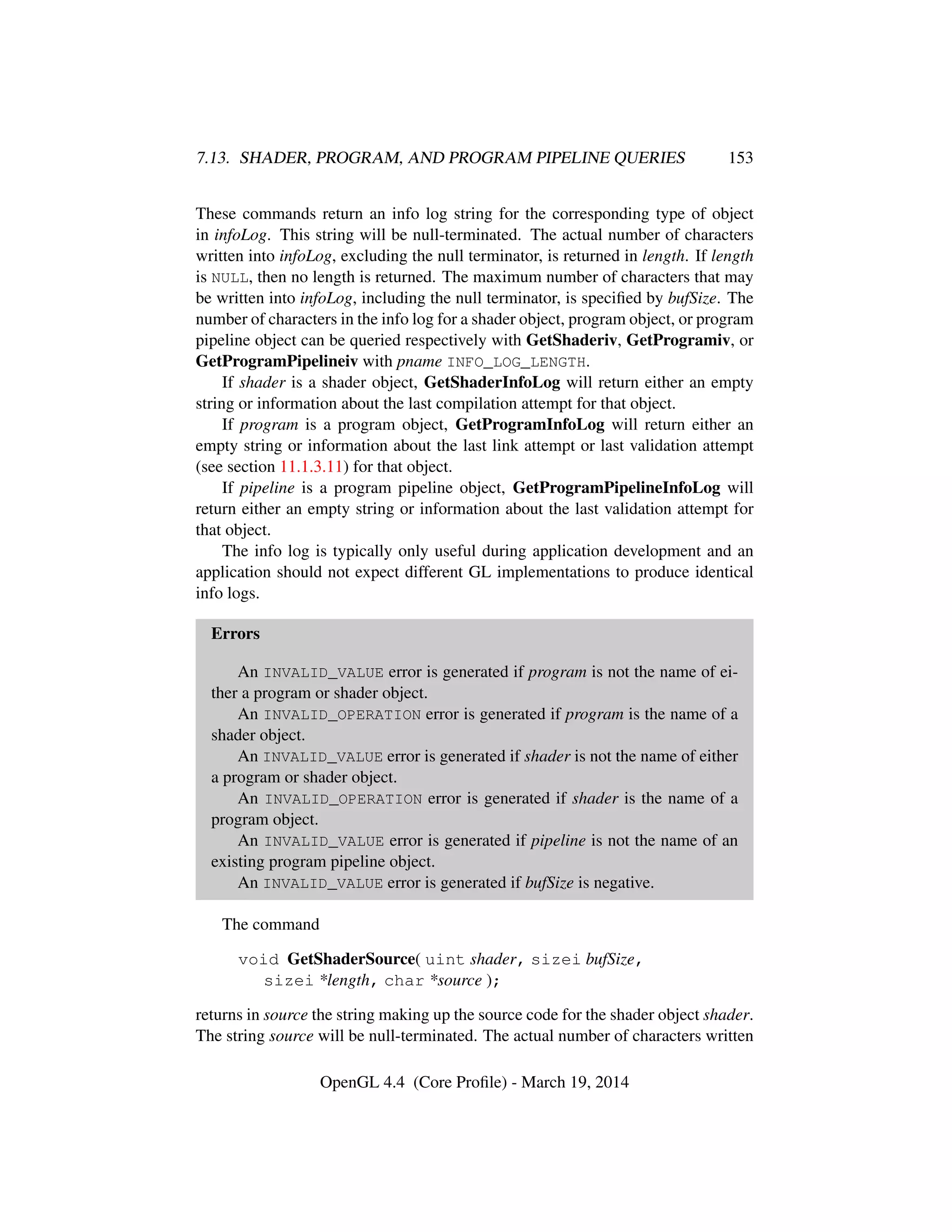 7.13. SHADER, PROGRAM, AND PROGRAM PIPELINE QUERIES 153
These commands return an info log string for the corresponding type of object
in infoLog. This string will be null-terminated. The actual number of characters
written into infoLog, excluding the null terminator, is returned in length. If length
is NULL, then no length is returned. The maximum number of characters that may
be written into infoLog, including the null terminator, is speciﬁed by bufSize. The
number of characters in the info log for a shader object, program object, or program
pipeline object can be queried respectively with GetShaderiv, GetProgramiv, or
GetProgramPipelineiv with pname INFO_LOG_LENGTH.
If shader is a shader object, GetShaderInfoLog will return either an empty
string or information about the last compilation attempt for that object.
If program is a program object, GetProgramInfoLog will return either an
empty string or information about the last link attempt or last validation attempt
(see section 11.1.3.11) for that object.
If pipeline is a program pipeline object, GetProgramPipelineInfoLog will
return either an empty string or information about the last validation attempt for
that object.
The info log is typically only useful during application development and an
application should not expect different GL implementations to produce identical
info logs.
Errors
An INVALID_VALUE error is generated if program is not the name of ei-
ther a program or shader object.
An INVALID_OPERATION error is generated if program is the name of a
shader object.
An INVALID_VALUE error is generated if shader is not the name of either
a program or shader object.
An INVALID_OPERATION error is generated if shader is the name of a
program object.
An INVALID_VALUE error is generated if pipeline is not the name of an
existing program pipeline object.
An INVALID_VALUE error is generated if bufSize is negative.
The command
void GetShaderSource( uint shader, sizei bufSize,
sizei *length, char *source );
returns in source the string making up the source code for the shader object shader.
The string source will be null-terminated. The actual number of characters written
OpenGL 4.4 (Core Proﬁle) - March 19, 2014
 