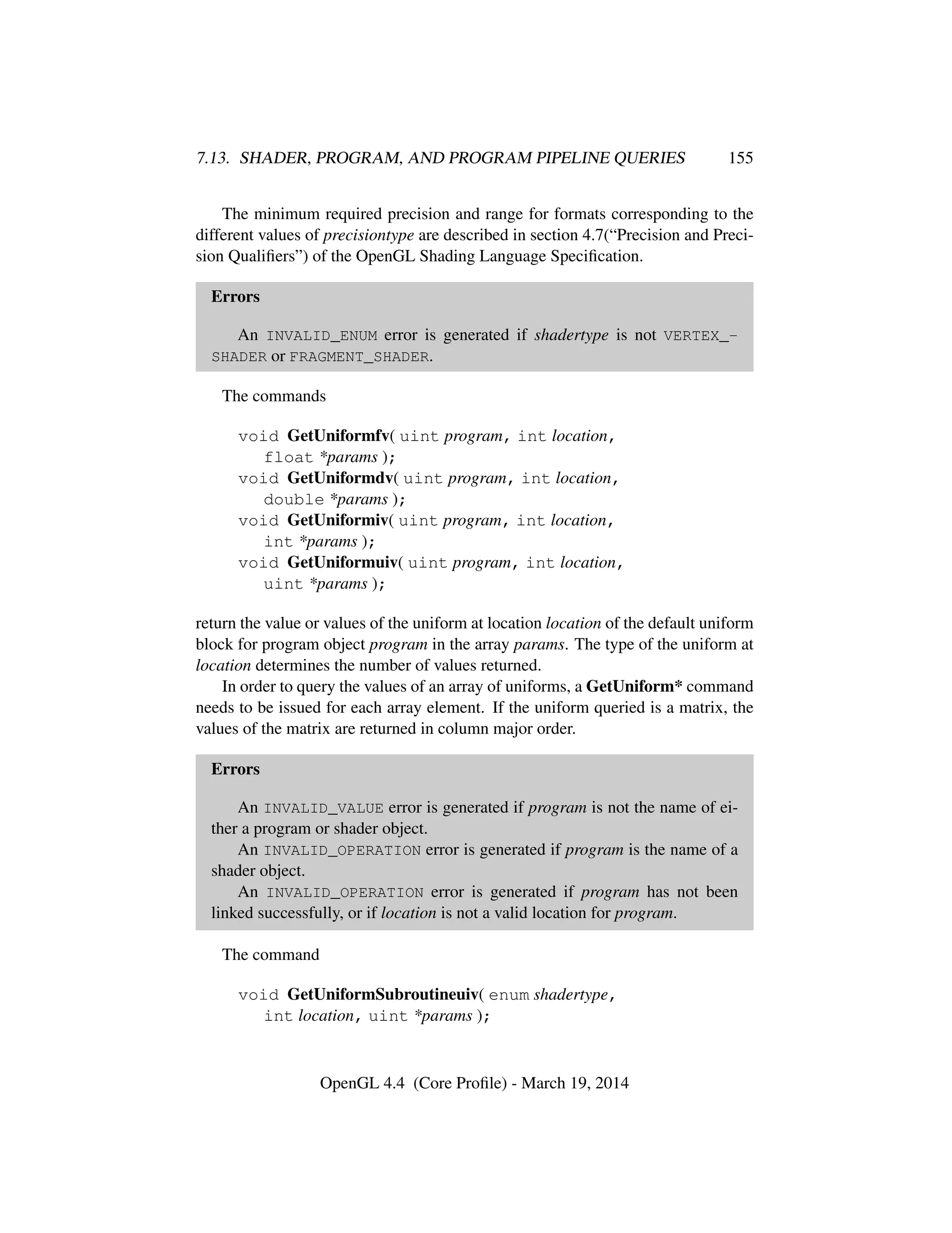 7.13. SHADER, PROGRAM, AND PROGRAM PIPELINE QUERIES 155
The minimum required precision and range for formats corresponding to the
different values of precisiontype are described in section 4.7(“Precision and Preci-
sion Qualiﬁers”) of the OpenGL Shading Language Speciﬁcation.
Errors
An INVALID_ENUM error is generated if shadertype is not VERTEX_-
SHADER or FRAGMENT_SHADER.
The commands
void GetUniformfv( uint program, int location,
float *params );
void GetUniformdv( uint program, int location,
double *params );
void GetUniformiv( uint program, int location,
int *params );
void GetUniformuiv( uint program, int location,
uint *params );
return the value or values of the uniform at location location of the default uniform
block for program object program in the array params. The type of the uniform at
location determines the number of values returned.
In order to query the values of an array of uniforms, a GetUniform* command
needs to be issued for each array element. If the uniform queried is a matrix, the
values of the matrix are returned in column major order.
Errors
An INVALID_VALUE error is generated if program is not the name of ei-
ther a program or shader object.
An INVALID_OPERATION error is generated if program is the name of a
shader object.
An INVALID_OPERATION error is generated if program has not been
linked successfully, or if location is not a valid location for program.
The command
void GetUniformSubroutineuiv( enum shadertype,
int location, uint *params );
OpenGL 4.4 (Core Proﬁle) - March 19, 2014
 