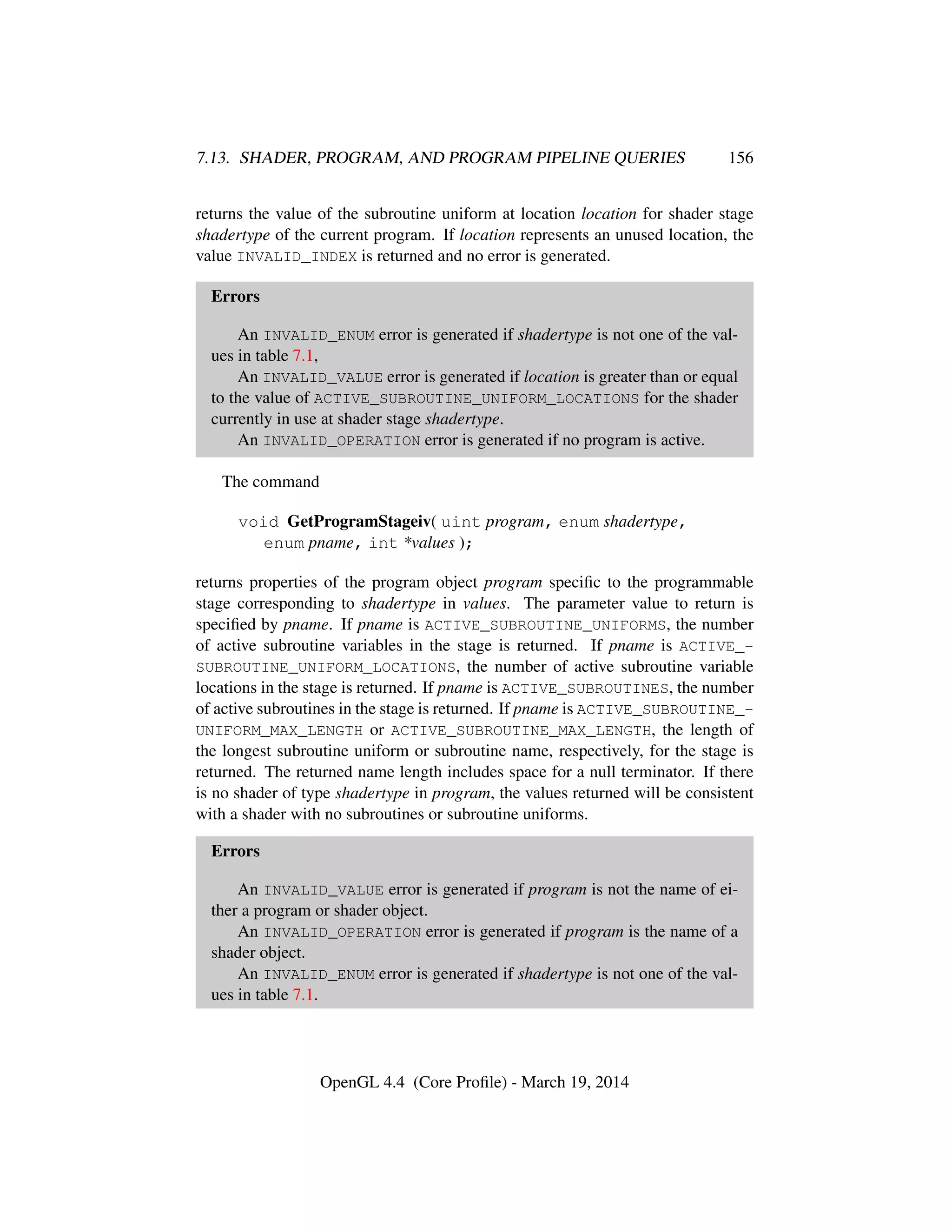 7.13. SHADER, PROGRAM, AND PROGRAM PIPELINE QUERIES 156
returns the value of the subroutine uniform at location location for shader stage
shadertype of the current program. If location represents an unused location, the
value INVALID_INDEX is returned and no error is generated.
Errors
An INVALID_ENUM error is generated if shadertype is not one of the val-
ues in table 7.1,
An INVALID_VALUE error is generated if location is greater than or equal
to the value of ACTIVE_SUBROUTINE_UNIFORM_LOCATIONS for the shader
currently in use at shader stage shadertype.
An INVALID_OPERATION error is generated if no program is active.
The command
void GetProgramStageiv( uint program, enum shadertype,
enum pname, int *values );
returns properties of the program object program speciﬁc to the programmable
stage corresponding to shadertype in values. The parameter value to return is
speciﬁed by pname. If pname is ACTIVE_SUBROUTINE_UNIFORMS, the number
of active subroutine variables in the stage is returned. If pname is ACTIVE_-
SUBROUTINE_UNIFORM_LOCATIONS, the number of active subroutine variable
locations in the stage is returned. If pname is ACTIVE_SUBROUTINES, the number
of active subroutines in the stage is returned. If pname is ACTIVE_SUBROUTINE_-
UNIFORM_MAX_LENGTH or ACTIVE_SUBROUTINE_MAX_LENGTH, the length of
the longest subroutine uniform or subroutine name, respectively, for the stage is
returned. The returned name length includes space for a null terminator. If there
is no shader of type shadertype in program, the values returned will be consistent
with a shader with no subroutines or subroutine uniforms.
Errors
An INVALID_VALUE error is generated if program is not the name of ei-
ther a program or shader object.
An INVALID_OPERATION error is generated if program is the name of a
shader object.
An INVALID_ENUM error is generated if shadertype is not one of the val-
ues in table 7.1.
OpenGL 4.4 (Core Proﬁle) - March 19, 2014
 