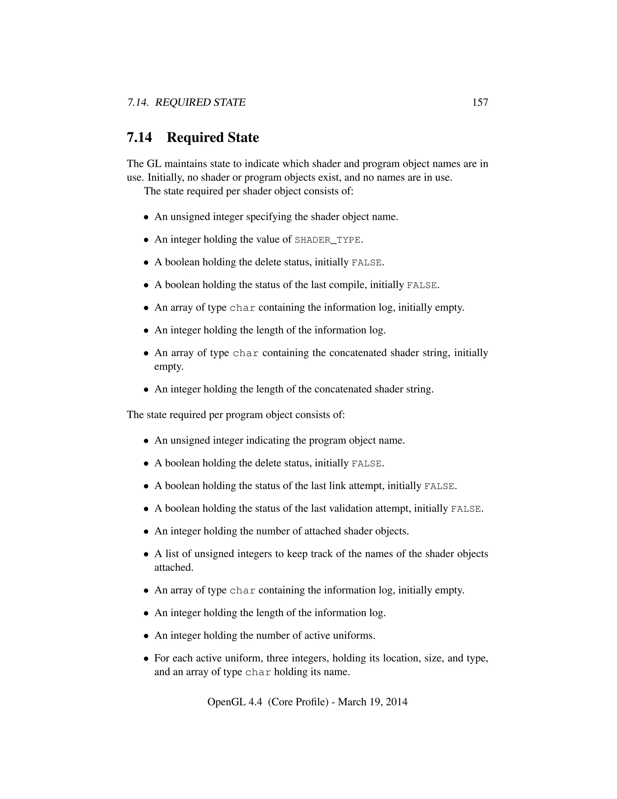 7.14. REQUIRED STATE 157
7.14 Required State
The GL maintains state to indicate which shader and program object names are in
use. Initially, no shader or program objects exist, and no names are in use.
The state required per shader object consists of:
• An unsigned integer specifying the shader object name.
• An integer holding the value of SHADER_TYPE.
• A boolean holding the delete status, initially FALSE.
• A boolean holding the status of the last compile, initially FALSE.
• An array of type char containing the information log, initially empty.
• An integer holding the length of the information log.
• An array of type char containing the concatenated shader string, initially
empty.
• An integer holding the length of the concatenated shader string.
The state required per program object consists of:
• An unsigned integer indicating the program object name.
• A boolean holding the delete status, initially FALSE.
• A boolean holding the status of the last link attempt, initially FALSE.
• A boolean holding the status of the last validation attempt, initially FALSE.
• An integer holding the number of attached shader objects.
• A list of unsigned integers to keep track of the names of the shader objects
attached.
• An array of type char containing the information log, initially empty.
• An integer holding the length of the information log.
• An integer holding the number of active uniforms.
• For each active uniform, three integers, holding its location, size, and type,
and an array of type char holding its name.
OpenGL 4.4 (Core Proﬁle) - March 19, 2014
 