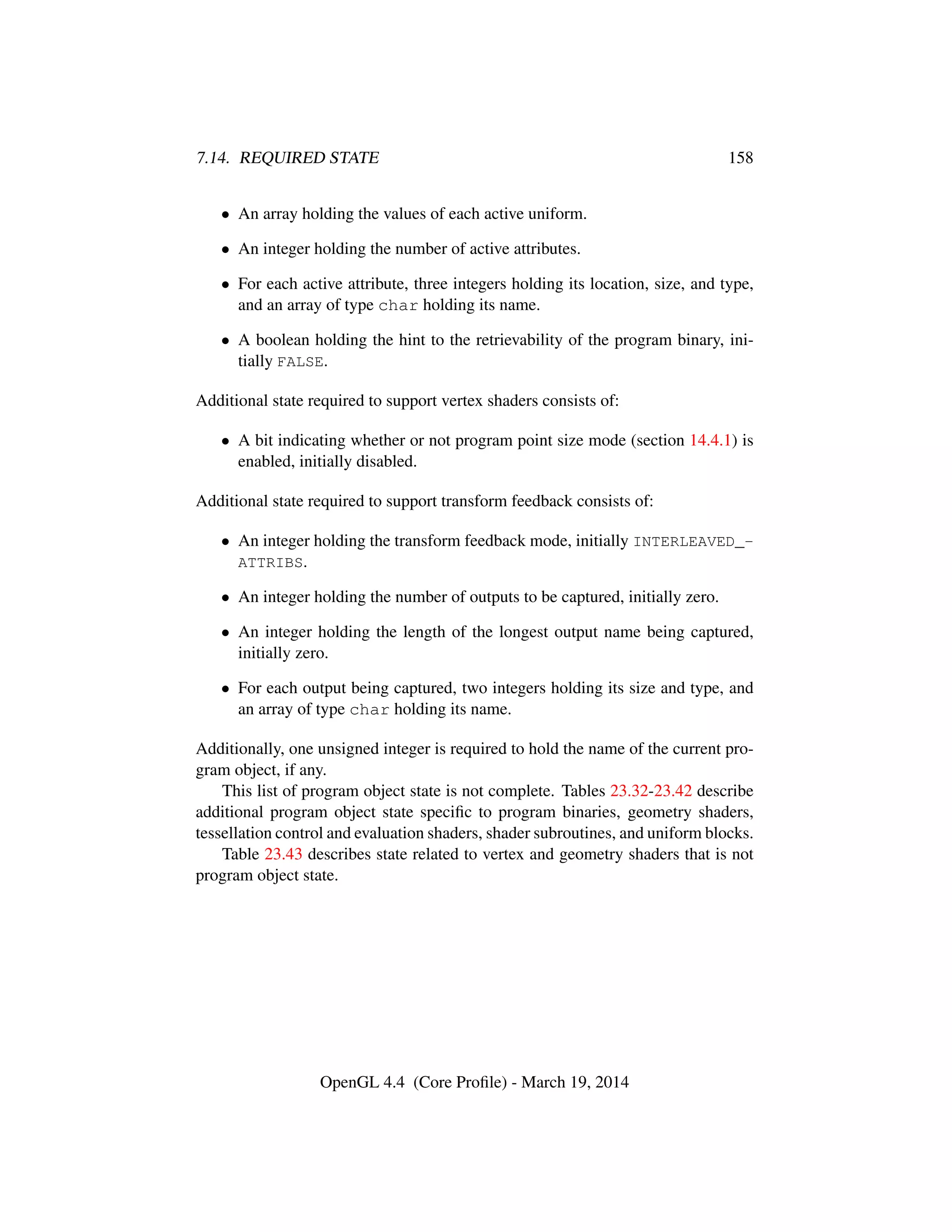 7.14. REQUIRED STATE 158
• An array holding the values of each active uniform.
• An integer holding the number of active attributes.
• For each active attribute, three integers holding its location, size, and type,
and an array of type char holding its name.
• A boolean holding the hint to the retrievability of the program binary, ini-
tially FALSE.
Additional state required to support vertex shaders consists of:
• A bit indicating whether or not program point size mode (section 14.4.1) is
enabled, initially disabled.
Additional state required to support transform feedback consists of:
• An integer holding the transform feedback mode, initially INTERLEAVED_-
ATTRIBS.
• An integer holding the number of outputs to be captured, initially zero.
• An integer holding the length of the longest output name being captured,
initially zero.
• For each output being captured, two integers holding its size and type, and
an array of type char holding its name.
Additionally, one unsigned integer is required to hold the name of the current pro-
gram object, if any.
This list of program object state is not complete. Tables 23.32-23.42 describe
additional program object state speciﬁc to program binaries, geometry shaders,
tessellation control and evaluation shaders, shader subroutines, and uniform blocks.
Table 23.43 describes state related to vertex and geometry shaders that is not
program object state.
OpenGL 4.4 (Core Proﬁle) - March 19, 2014
 