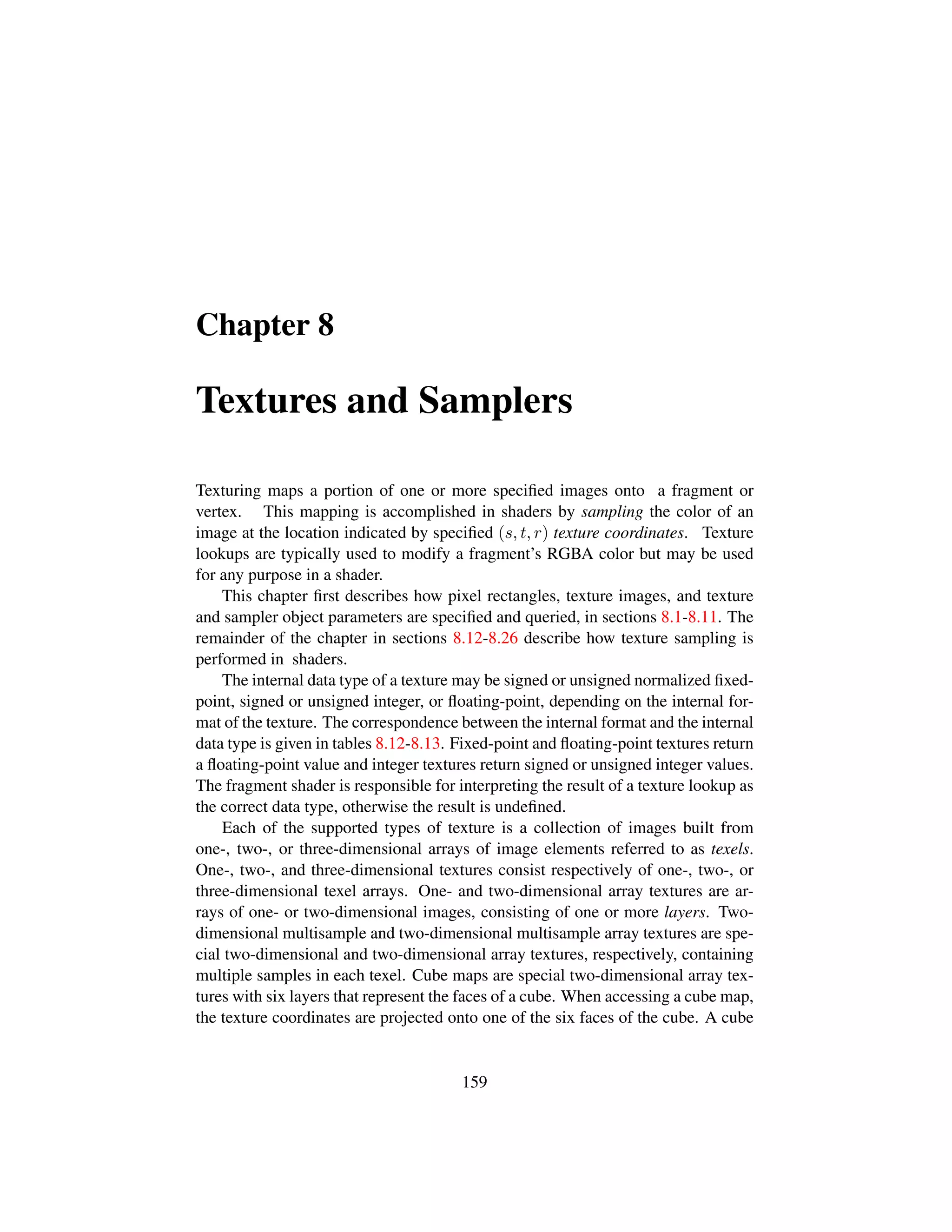 Chapter 8
Textures and Samplers
Texturing maps a portion of one or more speciﬁed images onto a fragment or
vertex. This mapping is accomplished in shaders by sampling the color of an
image at the location indicated by speciﬁed (s, t, r) texture coordinates. Texture
lookups are typically used to modify a fragment’s RGBA color but may be used
for any purpose in a shader.
This chapter ﬁrst describes how pixel rectangles, texture images, and texture
and sampler object parameters are speciﬁed and queried, in sections 8.1-8.11. The
remainder of the chapter in sections 8.12-8.26 describe how texture sampling is
performed in shaders.
The internal data type of a texture may be signed or unsigned normalized ﬁxed-
point, signed or unsigned integer, or ﬂoating-point, depending on the internal for-
mat of the texture. The correspondence between the internal format and the internal
data type is given in tables 8.12-8.13. Fixed-point and ﬂoating-point textures return
a ﬂoating-point value and integer textures return signed or unsigned integer values.
The fragment shader is responsible for interpreting the result of a texture lookup as
the correct data type, otherwise the result is undeﬁned.
Each of the supported types of texture is a collection of images built from
one-, two-, or three-dimensional arrays of image elements referred to as texels.
One-, two-, and three-dimensional textures consist respectively of one-, two-, or
three-dimensional texel arrays. One- and two-dimensional array textures are ar-
rays of one- or two-dimensional images, consisting of one or more layers. Two-
dimensional multisample and two-dimensional multisample array textures are spe-
cial two-dimensional and two-dimensional array textures, respectively, containing
multiple samples in each texel. Cube maps are special two-dimensional array tex-
tures with six layers that represent the faces of a cube. When accessing a cube map,
the texture coordinates are projected onto one of the six faces of the cube. A cube
159
 