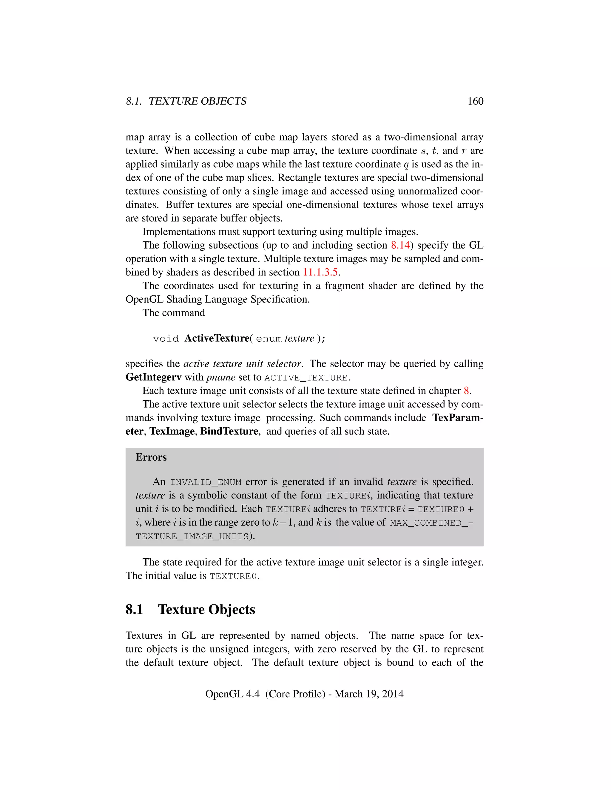 8.1. TEXTURE OBJECTS 160
map array is a collection of cube map layers stored as a two-dimensional array
texture. When accessing a cube map array, the texture coordinate s, t, and r are
applied similarly as cube maps while the last texture coordinate q is used as the in-
dex of one of the cube map slices. Rectangle textures are special two-dimensional
textures consisting of only a single image and accessed using unnormalized coor-
dinates. Buffer textures are special one-dimensional textures whose texel arrays
are stored in separate buffer objects.
Implementations must support texturing using multiple images.
The following subsections (up to and including section 8.14) specify the GL
operation with a single texture. Multiple texture images may be sampled and com-
bined by shaders as described in section 11.1.3.5.
The coordinates used for texturing in a fragment shader are deﬁned by the
OpenGL Shading Language Speciﬁcation.
The command
void ActiveTexture( enum texture );
speciﬁes the active texture unit selector. The selector may be queried by calling
GetIntegerv with pname set to ACTIVE_TEXTURE.
Each texture image unit consists of all the texture state deﬁned in chapter 8.
The active texture unit selector selects the texture image unit accessed by com-
mands involving texture image processing. Such commands include TexParam-
eter, TexImage, BindTexture, and queries of all such state.
Errors
An INVALID_ENUM error is generated if an invalid texture is speciﬁed.
texture is a symbolic constant of the form TEXTUREi, indicating that texture
unit i is to be modiﬁed. Each TEXTUREi adheres to TEXTUREi = TEXTURE0 +
i, where i is in the range zero to k−1, and k is the value of MAX_COMBINED_-
TEXTURE_IMAGE_UNITS).
The state required for the active texture image unit selector is a single integer.
The initial value is TEXTURE0.
8.1 Texture Objects
Textures in GL are represented by named objects. The name space for tex-
ture objects is the unsigned integers, with zero reserved by the GL to represent
the default texture object. The default texture object is bound to each of the
OpenGL 4.4 (Core Proﬁle) - March 19, 2014
 