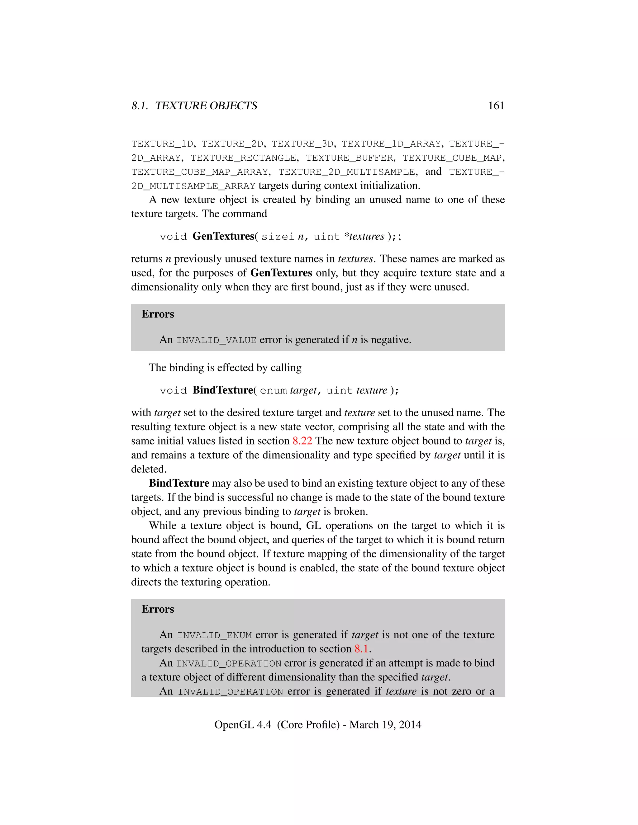 8.1. TEXTURE OBJECTS 161
TEXTURE_1D, TEXTURE_2D, TEXTURE_3D, TEXTURE_1D_ARRAY, TEXTURE_-
2D_ARRAY, TEXTURE_RECTANGLE, TEXTURE_BUFFER, TEXTURE_CUBE_MAP,
TEXTURE_CUBE_MAP_ARRAY, TEXTURE_2D_MULTISAMPLE, and TEXTURE_-
2D_MULTISAMPLE_ARRAY targets during context initialization.
A new texture object is created by binding an unused name to one of these
texture targets. The command
void GenTextures( sizei n, uint *textures );;
returns n previously unused texture names in textures. These names are marked as
used, for the purposes of GenTextures only, but they acquire texture state and a
dimensionality only when they are ﬁrst bound, just as if they were unused.
Errors
An INVALID_VALUE error is generated if n is negative.
The binding is effected by calling
void BindTexture( enum target, uint texture );
with target set to the desired texture target and texture set to the unused name. The
resulting texture object is a new state vector, comprising all the state and with the
same initial values listed in section 8.22 The new texture object bound to target is,
and remains a texture of the dimensionality and type speciﬁed by target until it is
deleted.
BindTexture may also be used to bind an existing texture object to any of these
targets. If the bind is successful no change is made to the state of the bound texture
object, and any previous binding to target is broken.
While a texture object is bound, GL operations on the target to which it is
bound affect the bound object, and queries of the target to which it is bound return
state from the bound object. If texture mapping of the dimensionality of the target
to which a texture object is bound is enabled, the state of the bound texture object
directs the texturing operation.
Errors
An INVALID_ENUM error is generated if target is not one of the texture
targets described in the introduction to section 8.1.
An INVALID_OPERATION error is generated if an attempt is made to bind
a texture object of different dimensionality than the speciﬁed target.
An INVALID_OPERATION error is generated if texture is not zero or a
OpenGL 4.4 (Core Proﬁle) - March 19, 2014
 