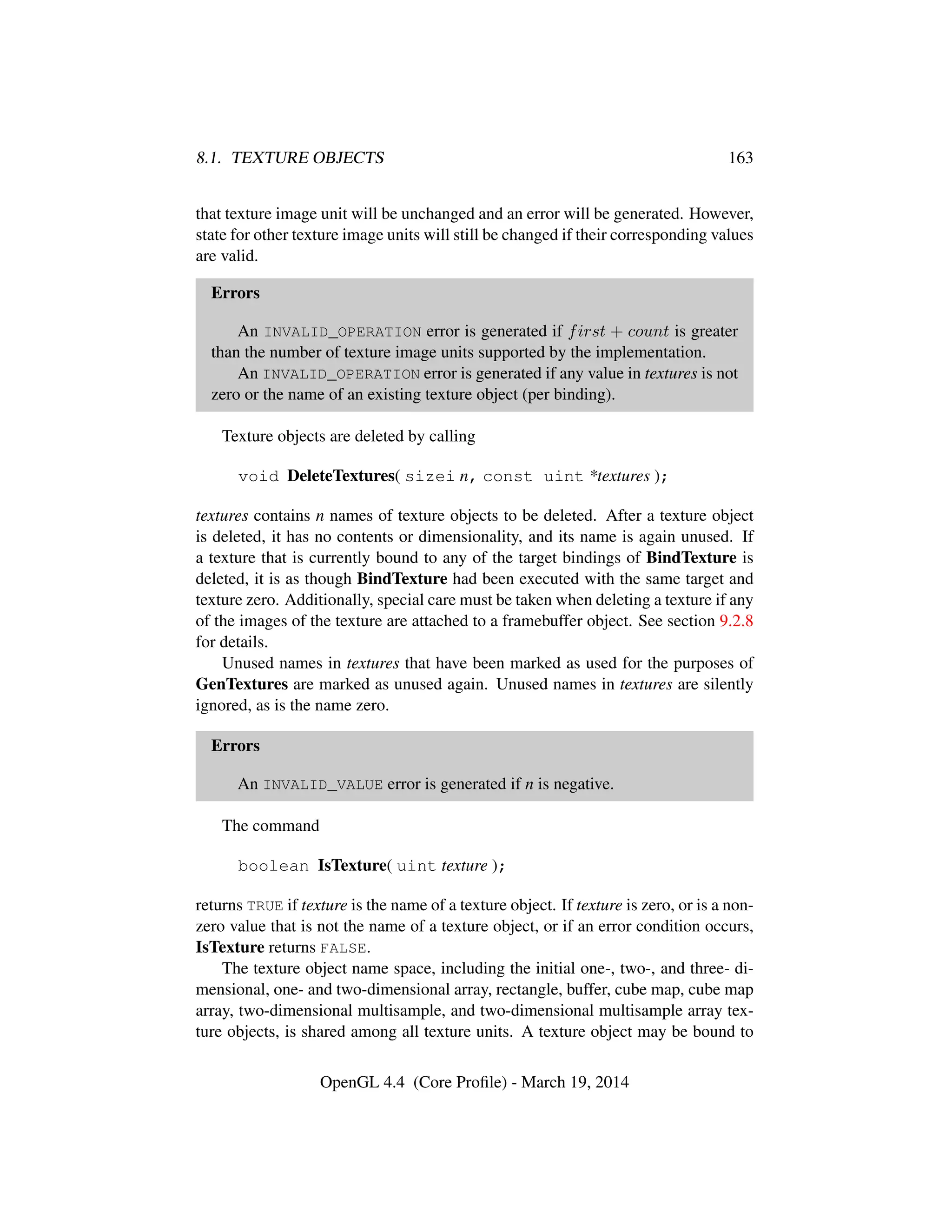 8.1. TEXTURE OBJECTS 163
that texture image unit will be unchanged and an error will be generated. However,
state for other texture image units will still be changed if their corresponding values
are valid.
Errors
An INVALID_OPERATION error is generated if first + count is greater
than the number of texture image units supported by the implementation.
An INVALID_OPERATION error is generated if any value in textures is not
zero or the name of an existing texture object (per binding).
Texture objects are deleted by calling
void DeleteTextures( sizei n, const uint *textures );
textures contains n names of texture objects to be deleted. After a texture object
is deleted, it has no contents or dimensionality, and its name is again unused. If
a texture that is currently bound to any of the target bindings of BindTexture is
deleted, it is as though BindTexture had been executed with the same target and
texture zero. Additionally, special care must be taken when deleting a texture if any
of the images of the texture are attached to a framebuffer object. See section 9.2.8
for details.
Unused names in textures that have been marked as used for the purposes of
GenTextures are marked as unused again. Unused names in textures are silently
ignored, as is the name zero.
Errors
An INVALID_VALUE error is generated if n is negative.
The command
boolean IsTexture( uint texture );
returns TRUE if texture is the name of a texture object. If texture is zero, or is a non-
zero value that is not the name of a texture object, or if an error condition occurs,
IsTexture returns FALSE.
The texture object name space, including the initial one-, two-, and three- di-
mensional, one- and two-dimensional array, rectangle, buffer, cube map, cube map
array, two-dimensional multisample, and two-dimensional multisample array tex-
ture objects, is shared among all texture units. A texture object may be bound to
OpenGL 4.4 (Core Proﬁle) - March 19, 2014
 