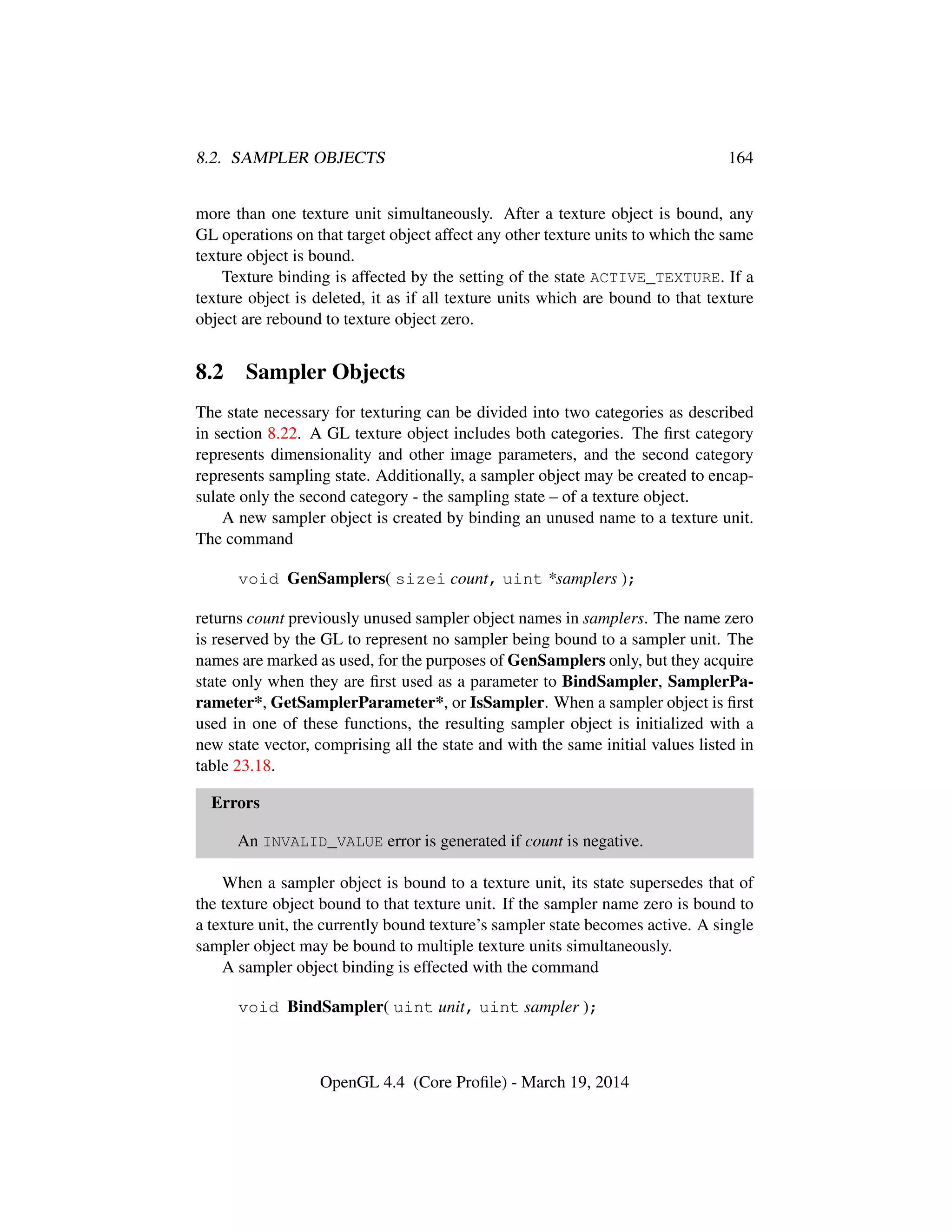8.2. SAMPLER OBJECTS 164
more than one texture unit simultaneously. After a texture object is bound, any
GL operations on that target object affect any other texture units to which the same
texture object is bound.
Texture binding is affected by the setting of the state ACTIVE_TEXTURE. If a
texture object is deleted, it as if all texture units which are bound to that texture
object are rebound to texture object zero.
8.2 Sampler Objects
The state necessary for texturing can be divided into two categories as described
in section 8.22. A GL texture object includes both categories. The ﬁrst category
represents dimensionality and other image parameters, and the second category
represents sampling state. Additionally, a sampler object may be created to encap-
sulate only the second category - the sampling state – of a texture object.
A new sampler object is created by binding an unused name to a texture unit.
The command
void GenSamplers( sizei count, uint *samplers );
returns count previously unused sampler object names in samplers. The name zero
is reserved by the GL to represent no sampler being bound to a sampler unit. The
names are marked as used, for the purposes of GenSamplers only, but they acquire
state only when they are ﬁrst used as a parameter to BindSampler, SamplerPa-
rameter*, GetSamplerParameter*, or IsSampler. When a sampler object is ﬁrst
used in one of these functions, the resulting sampler object is initialized with a
new state vector, comprising all the state and with the same initial values listed in
table 23.18.
Errors
An INVALID_VALUE error is generated if count is negative.
When a sampler object is bound to a texture unit, its state supersedes that of
the texture object bound to that texture unit. If the sampler name zero is bound to
a texture unit, the currently bound texture’s sampler state becomes active. A single
sampler object may be bound to multiple texture units simultaneously.
A sampler object binding is effected with the command
void BindSampler( uint unit, uint sampler );
OpenGL 4.4 (Core Proﬁle) - March 19, 2014
 