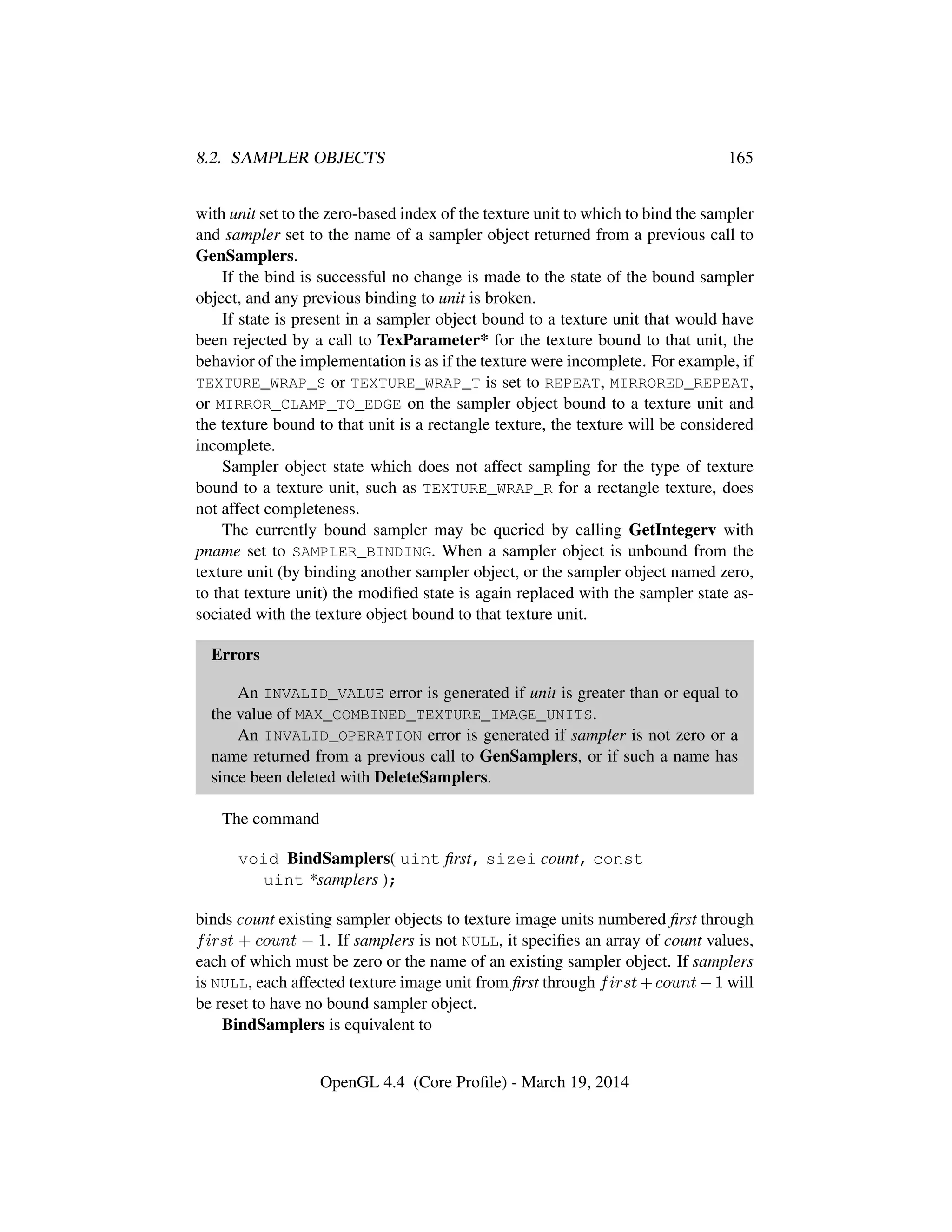 8.2. SAMPLER OBJECTS 165
with unit set to the zero-based index of the texture unit to which to bind the sampler
and sampler set to the name of a sampler object returned from a previous call to
GenSamplers.
If the bind is successful no change is made to the state of the bound sampler
object, and any previous binding to unit is broken.
If state is present in a sampler object bound to a texture unit that would have
been rejected by a call to TexParameter* for the texture bound to that unit, the
behavior of the implementation is as if the texture were incomplete. For example, if
TEXTURE_WRAP_S or TEXTURE_WRAP_T is set to REPEAT, MIRRORED_REPEAT,
or MIRROR_CLAMP_TO_EDGE on the sampler object bound to a texture unit and
the texture bound to that unit is a rectangle texture, the texture will be considered
incomplete.
Sampler object state which does not affect sampling for the type of texture
bound to a texture unit, such as TEXTURE_WRAP_R for a rectangle texture, does
not affect completeness.
The currently bound sampler may be queried by calling GetIntegerv with
pname set to SAMPLER_BINDING. When a sampler object is unbound from the
texture unit (by binding another sampler object, or the sampler object named zero,
to that texture unit) the modiﬁed state is again replaced with the sampler state as-
sociated with the texture object bound to that texture unit.
Errors
An INVALID_VALUE error is generated if unit is greater than or equal to
the value of MAX_COMBINED_TEXTURE_IMAGE_UNITS.
An INVALID_OPERATION error is generated if sampler is not zero or a
name returned from a previous call to GenSamplers, or if such a name has
since been deleted with DeleteSamplers.
The command
void BindSamplers( uint ﬁrst, sizei count, const
uint *samplers );
binds count existing sampler objects to texture image units numbered ﬁrst through
first + count − 1. If samplers is not NULL, it speciﬁes an array of count values,
each of which must be zero or the name of an existing sampler object. If samplers
is NULL, each affected texture image unit from ﬁrst through first+count−1 will
be reset to have no bound sampler object.
BindSamplers is equivalent to
OpenGL 4.4 (Core Proﬁle) - March 19, 2014
 