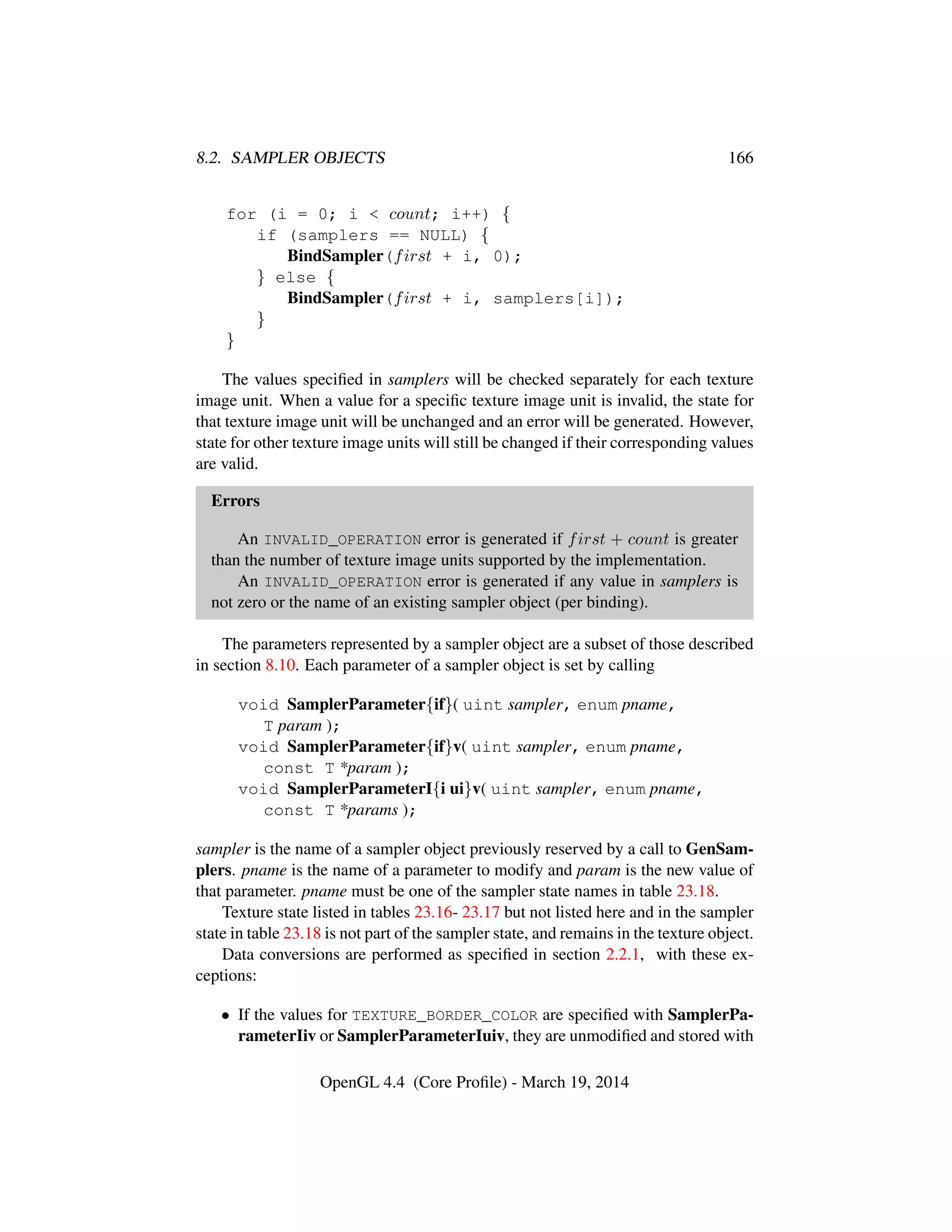 8.2. SAMPLER OBJECTS 166
for (i = 0; i < count; i++) {
if (samplers == NULL) {
BindSampler(first + i, 0);
} else {
BindSampler(first + i, samplers[i]);
}
}
The values speciﬁed in samplers will be checked separately for each texture
image unit. When a value for a speciﬁc texture image unit is invalid, the state for
that texture image unit will be unchanged and an error will be generated. However,
state for other texture image units will still be changed if their corresponding values
are valid.
Errors
An INVALID_OPERATION error is generated if first + count is greater
than the number of texture image units supported by the implementation.
An INVALID_OPERATION error is generated if any value in samplers is
not zero or the name of an existing sampler object (per binding).
The parameters represented by a sampler object are a subset of those described
in section 8.10. Each parameter of a sampler object is set by calling
void SamplerParameter{if}( uint sampler, enum pname,
T param );
void SamplerParameter{if}v( uint sampler, enum pname,
const T *param );
void SamplerParameterI{i ui}v( uint sampler, enum pname,
const T *params );
sampler is the name of a sampler object previously reserved by a call to GenSam-
plers. pname is the name of a parameter to modify and param is the new value of
that parameter. pname must be one of the sampler state names in table 23.18.
Texture state listed in tables 23.16- 23.17 but not listed here and in the sampler
state in table 23.18 is not part of the sampler state, and remains in the texture object.
Data conversions are performed as speciﬁed in section 2.2.1, with these ex-
ceptions:
• If the values for TEXTURE_BORDER_COLOR are speciﬁed with SamplerPa-
rameterIiv or SamplerParameterIuiv, they are unmodiﬁed and stored with
OpenGL 4.4 (Core Proﬁle) - March 19, 2014
 