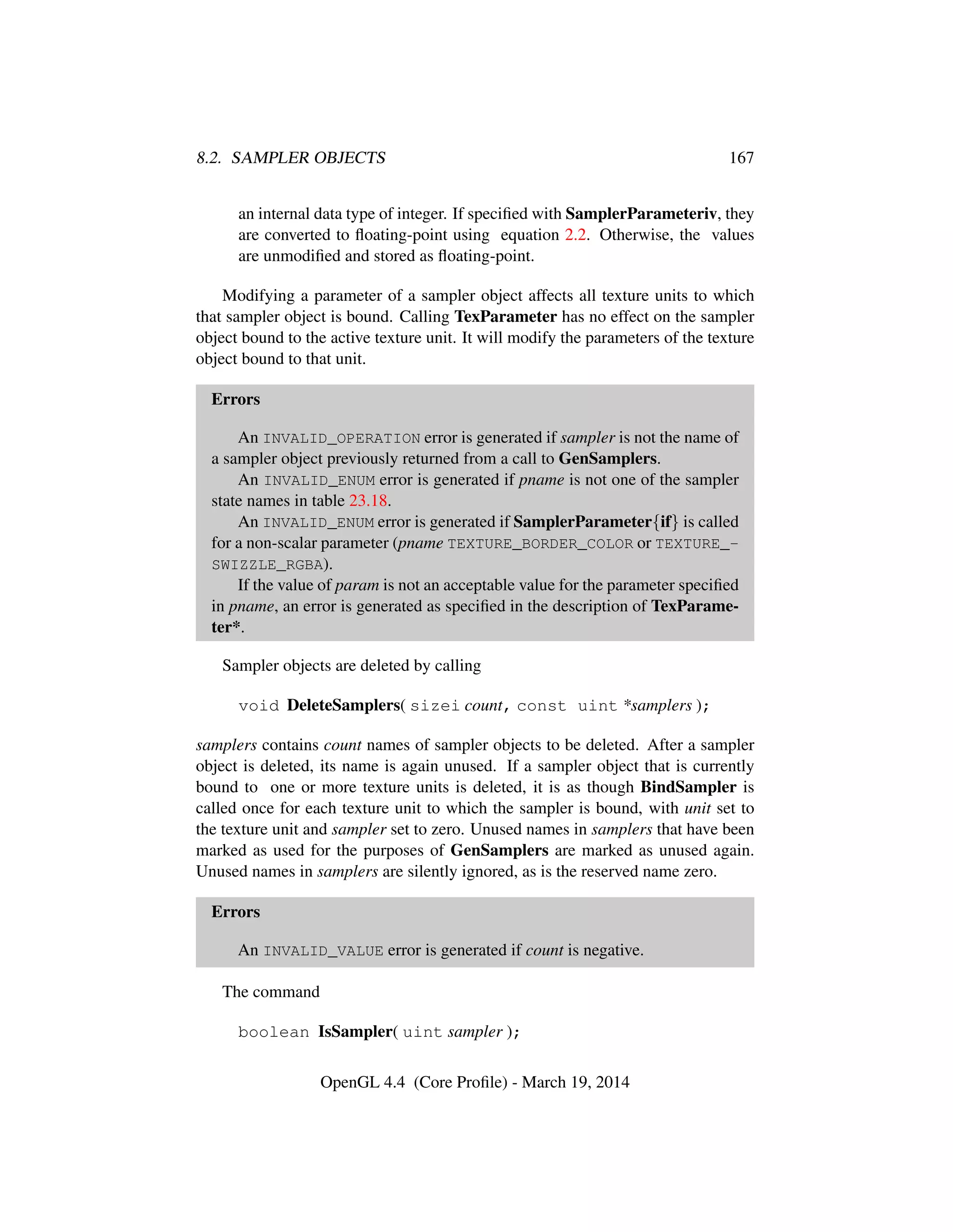 8.2. SAMPLER OBJECTS 167
an internal data type of integer. If speciﬁed with SamplerParameteriv, they
are converted to ﬂoating-point using equation 2.2. Otherwise, the values
are unmodiﬁed and stored as ﬂoating-point.
Modifying a parameter of a sampler object affects all texture units to which
that sampler object is bound. Calling TexParameter has no effect on the sampler
object bound to the active texture unit. It will modify the parameters of the texture
object bound to that unit.
Errors
An INVALID_OPERATION error is generated if sampler is not the name of
a sampler object previously returned from a call to GenSamplers.
An INVALID_ENUM error is generated if pname is not one of the sampler
state names in table 23.18.
An INVALID_ENUM error is generated if SamplerParameter{if} is called
for a non-scalar parameter (pname TEXTURE_BORDER_COLOR or TEXTURE_-
SWIZZLE_RGBA).
If the value of param is not an acceptable value for the parameter speciﬁed
in pname, an error is generated as speciﬁed in the description of TexParame-
ter*.
Sampler objects are deleted by calling
void DeleteSamplers( sizei count, const uint *samplers );
samplers contains count names of sampler objects to be deleted. After a sampler
object is deleted, its name is again unused. If a sampler object that is currently
bound to one or more texture units is deleted, it is as though BindSampler is
called once for each texture unit to which the sampler is bound, with unit set to
the texture unit and sampler set to zero. Unused names in samplers that have been
marked as used for the purposes of GenSamplers are marked as unused again.
Unused names in samplers are silently ignored, as is the reserved name zero.
Errors
An INVALID_VALUE error is generated if count is negative.
The command
boolean IsSampler( uint sampler );
OpenGL 4.4 (Core Proﬁle) - March 19, 2014
 