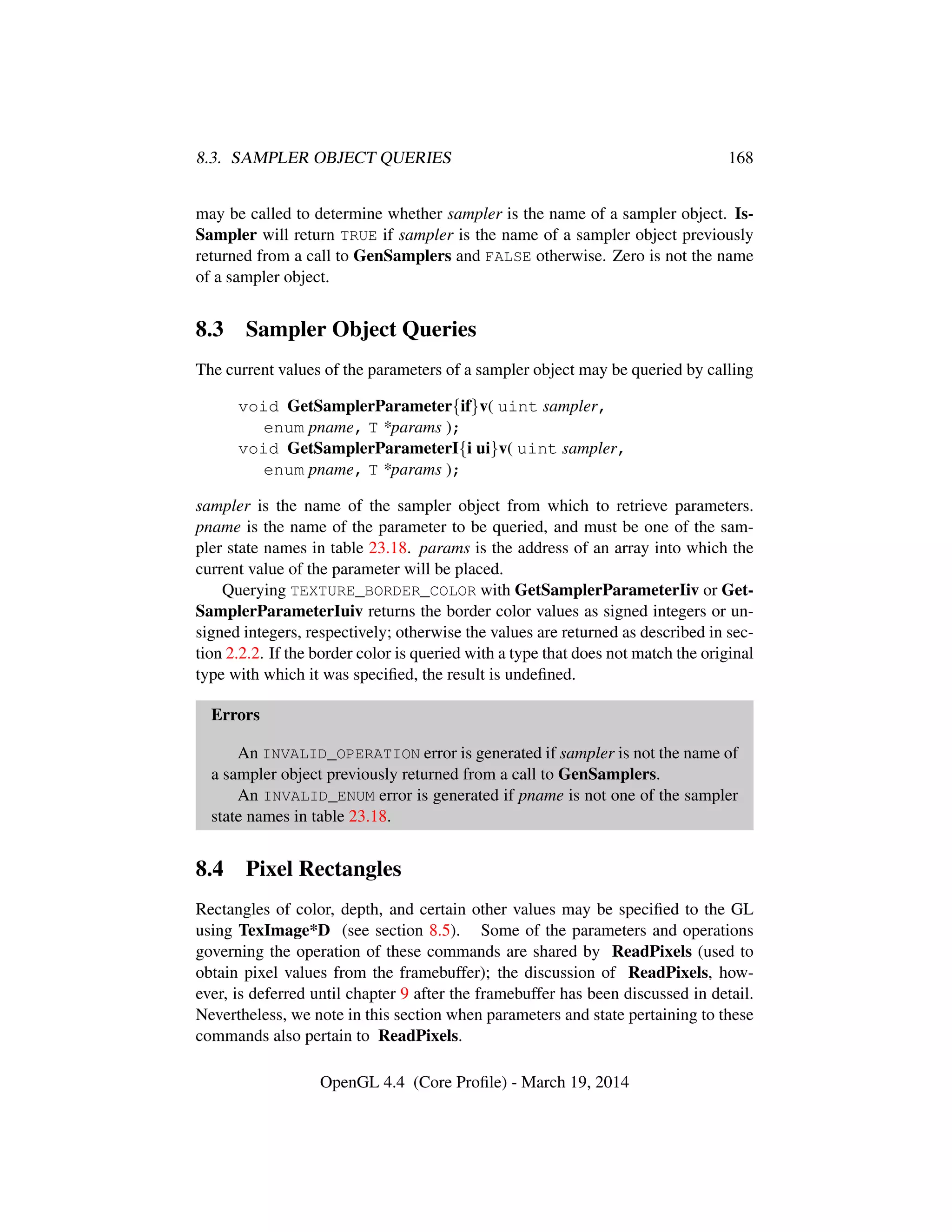 8.3. SAMPLER OBJECT QUERIES 168
may be called to determine whether sampler is the name of a sampler object. Is-
Sampler will return TRUE if sampler is the name of a sampler object previously
returned from a call to GenSamplers and FALSE otherwise. Zero is not the name
of a sampler object.
8.3 Sampler Object Queries
The current values of the parameters of a sampler object may be queried by calling
void GetSamplerParameter{if}v( uint sampler,
enum pname, T *params );
void GetSamplerParameterI{i ui}v( uint sampler,
enum pname, T *params );
sampler is the name of the sampler object from which to retrieve parameters.
pname is the name of the parameter to be queried, and must be one of the sam-
pler state names in table 23.18. params is the address of an array into which the
current value of the parameter will be placed.
Querying TEXTURE_BORDER_COLOR with GetSamplerParameterIiv or Get-
SamplerParameterIuiv returns the border color values as signed integers or un-
signed integers, respectively; otherwise the values are returned as described in sec-
tion 2.2.2. If the border color is queried with a type that does not match the original
type with which it was speciﬁed, the result is undeﬁned.
Errors
An INVALID_OPERATION error is generated if sampler is not the name of
a sampler object previously returned from a call to GenSamplers.
An INVALID_ENUM error is generated if pname is not one of the sampler
state names in table 23.18.
8.4 Pixel Rectangles
Rectangles of color, depth, and certain other values may be speciﬁed to the GL
using TexImage*D (see section 8.5). Some of the parameters and operations
governing the operation of these commands are shared by ReadPixels (used to
obtain pixel values from the framebuffer); the discussion of ReadPixels, how-
ever, is deferred until chapter 9 after the framebuffer has been discussed in detail.
Nevertheless, we note in this section when parameters and state pertaining to these
commands also pertain to ReadPixels.
OpenGL 4.4 (Core Proﬁle) - March 19, 2014
 