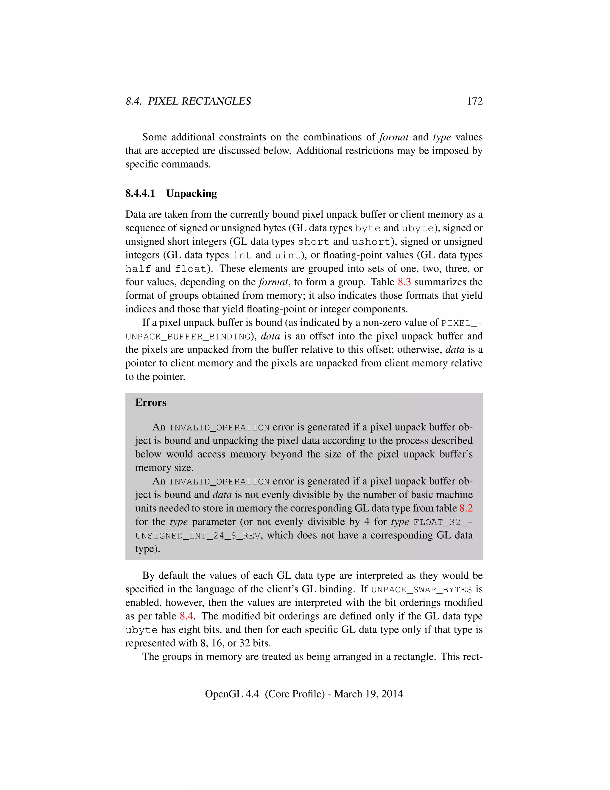 8.4. PIXEL RECTANGLES 172
Some additional constraints on the combinations of format and type values
that are accepted are discussed below. Additional restrictions may be imposed by
speciﬁc commands.
8.4.4.1 Unpacking
Data are taken from the currently bound pixel unpack buffer or client memory as a
sequence of signed or unsigned bytes (GL data types byte and ubyte), signed or
unsigned short integers (GL data types short and ushort), signed or unsigned
integers (GL data types int and uint), or ﬂoating-point values (GL data types
half and float). These elements are grouped into sets of one, two, three, or
four values, depending on the format, to form a group. Table 8.3 summarizes the
format of groups obtained from memory; it also indicates those formats that yield
indices and those that yield ﬂoating-point or integer components.
If a pixel unpack buffer is bound (as indicated by a non-zero value of PIXEL_-
UNPACK_BUFFER_BINDING), data is an offset into the pixel unpack buffer and
the pixels are unpacked from the buffer relative to this offset; otherwise, data is a
pointer to client memory and the pixels are unpacked from client memory relative
to the pointer.
Errors
An INVALID_OPERATION error is generated if a pixel unpack buffer ob-
ject is bound and unpacking the pixel data according to the process described
below would access memory beyond the size of the pixel unpack buffer’s
memory size.
An INVALID_OPERATION error is generated if a pixel unpack buffer ob-
ject is bound and data is not evenly divisible by the number of basic machine
units needed to store in memory the corresponding GL data type from table 8.2
for the type parameter (or not evenly divisible by 4 for type FLOAT_32_-
UNSIGNED_INT_24_8_REV, which does not have a corresponding GL data
type).
By default the values of each GL data type are interpreted as they would be
speciﬁed in the language of the client’s GL binding. If UNPACK_SWAP_BYTES is
enabled, however, then the values are interpreted with the bit orderings modiﬁed
as per table 8.4. The modiﬁed bit orderings are deﬁned only if the GL data type
ubyte has eight bits, and then for each speciﬁc GL data type only if that type is
represented with 8, 16, or 32 bits.
The groups in memory are treated as being arranged in a rectangle. This rect-
OpenGL 4.4 (Core Proﬁle) - March 19, 2014
 