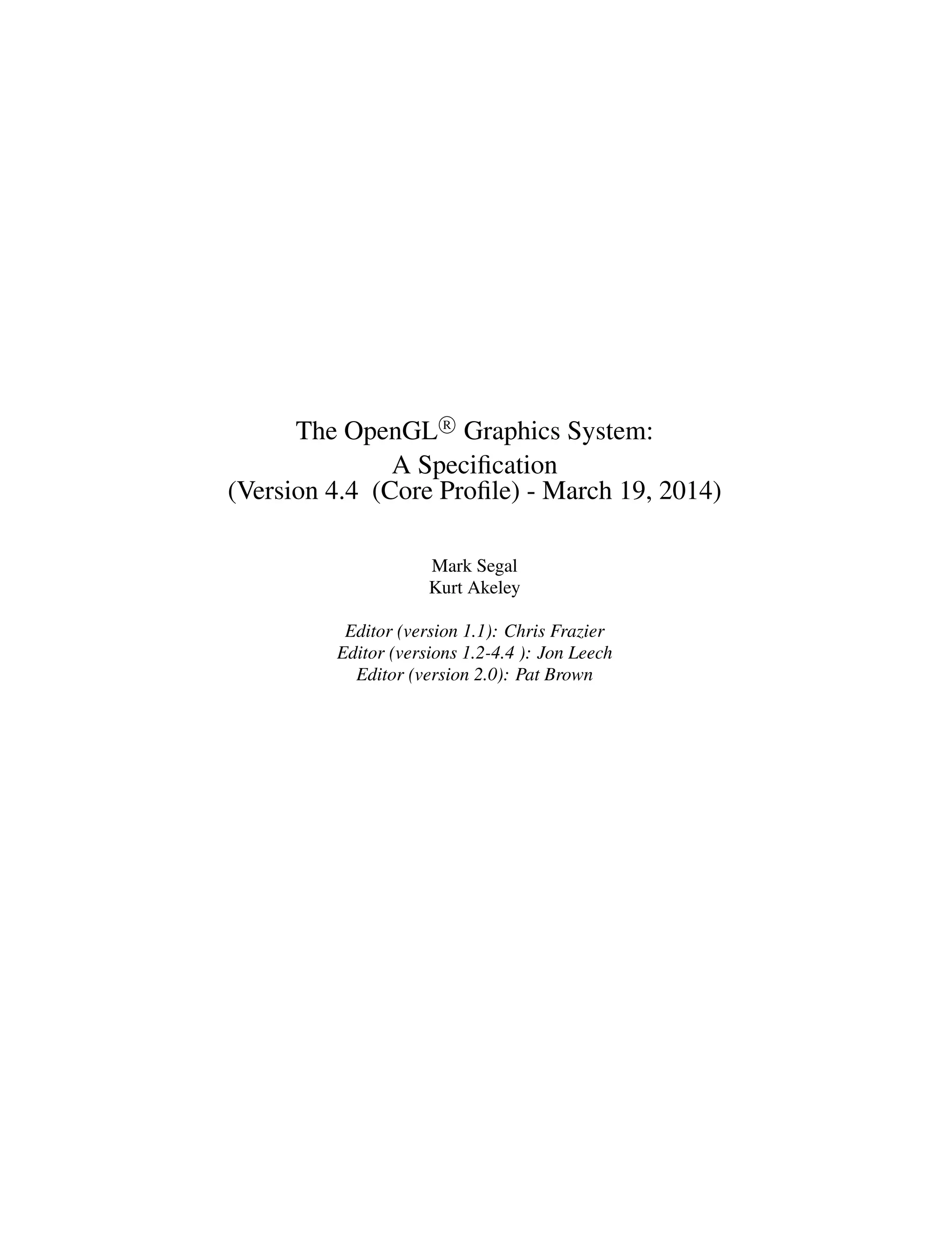 The OpenGL R
Graphics System:
A Speciﬁcation
(Version 4.4 (Core Proﬁle) - March 19, 2014)
Mark Segal
Kurt Akeley
Editor (version 1.1): Chris Frazier
Editor (versions 1.2-4.4 ): Jon Leech
Editor (version 2.0): Pat Brown
 