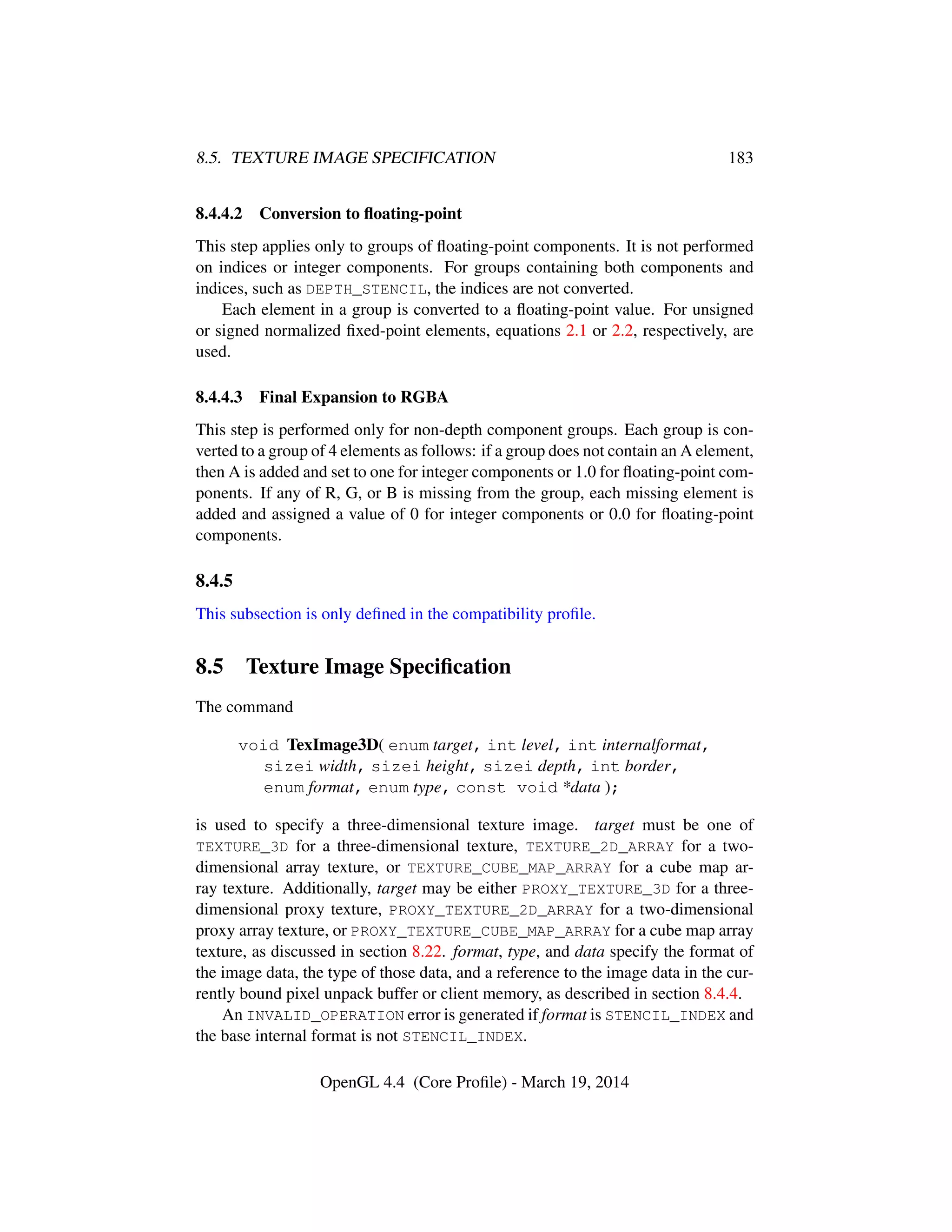 8.5. TEXTURE IMAGE SPECIFICATION 183
8.4.4.2 Conversion to ﬂoating-point
This step applies only to groups of ﬂoating-point components. It is not performed
on indices or integer components. For groups containing both components and
indices, such as DEPTH_STENCIL, the indices are not converted.
Each element in a group is converted to a ﬂoating-point value. For unsigned
or signed normalized ﬁxed-point elements, equations 2.1 or 2.2, respectively, are
used.
8.4.4.3 Final Expansion to RGBA
This step is performed only for non-depth component groups. Each group is con-
verted to a group of 4 elements as follows: if a group does not contain an A element,
then A is added and set to one for integer components or 1.0 for ﬂoating-point com-
ponents. If any of R, G, or B is missing from the group, each missing element is
added and assigned a value of 0 for integer components or 0.0 for ﬂoating-point
components.
8.4.5
This subsection is only deﬁned in the compatibility proﬁle.
8.5 Texture Image Speciﬁcation
The command
void TexImage3D( enum target, int level, int internalformat,
sizei width, sizei height, sizei depth, int border,
enum format, enum type, const void *data );
is used to specify a three-dimensional texture image. target must be one of
TEXTURE_3D for a three-dimensional texture, TEXTURE_2D_ARRAY for a two-
dimensional array texture, or TEXTURE_CUBE_MAP_ARRAY for a cube map ar-
ray texture. Additionally, target may be either PROXY_TEXTURE_3D for a three-
dimensional proxy texture, PROXY_TEXTURE_2D_ARRAY for a two-dimensional
proxy array texture, or PROXY_TEXTURE_CUBE_MAP_ARRAY for a cube map array
texture, as discussed in section 8.22. format, type, and data specify the format of
the image data, the type of those data, and a reference to the image data in the cur-
rently bound pixel unpack buffer or client memory, as described in section 8.4.4.
An INVALID_OPERATION error is generated if format is STENCIL_INDEX and
the base internal format is not STENCIL_INDEX.
OpenGL 4.4 (Core Proﬁle) - March 19, 2014
 