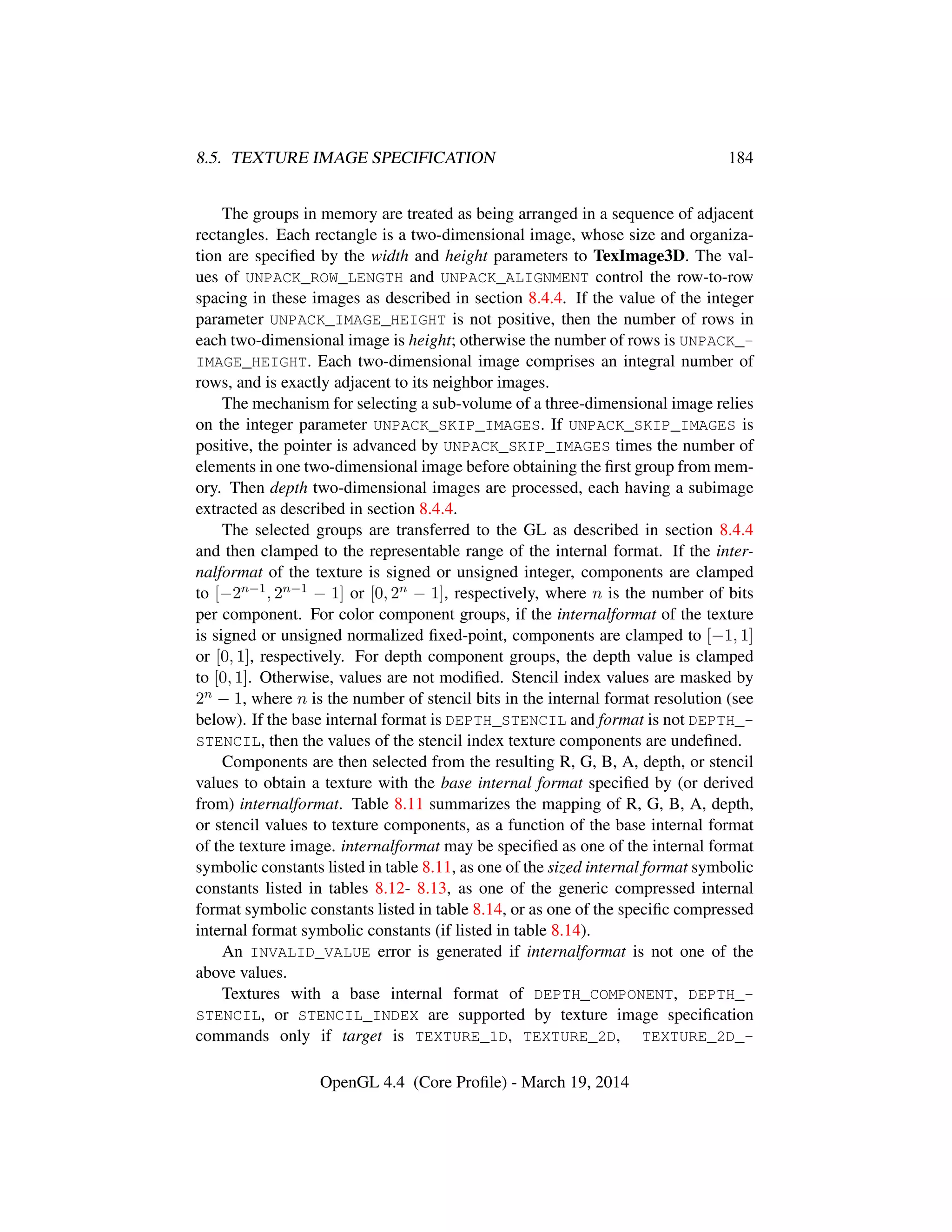 8.5. TEXTURE IMAGE SPECIFICATION 184
The groups in memory are treated as being arranged in a sequence of adjacent
rectangles. Each rectangle is a two-dimensional image, whose size and organiza-
tion are speciﬁed by the width and height parameters to TexImage3D. The val-
ues of UNPACK_ROW_LENGTH and UNPACK_ALIGNMENT control the row-to-row
spacing in these images as described in section 8.4.4. If the value of the integer
parameter UNPACK_IMAGE_HEIGHT is not positive, then the number of rows in
each two-dimensional image is height; otherwise the number of rows is UNPACK_-
IMAGE_HEIGHT. Each two-dimensional image comprises an integral number of
rows, and is exactly adjacent to its neighbor images.
The mechanism for selecting a sub-volume of a three-dimensional image relies
on the integer parameter UNPACK_SKIP_IMAGES. If UNPACK_SKIP_IMAGES is
positive, the pointer is advanced by UNPACK_SKIP_IMAGES times the number of
elements in one two-dimensional image before obtaining the ﬁrst group from mem-
ory. Then depth two-dimensional images are processed, each having a subimage
extracted as described in section 8.4.4.
The selected groups are transferred to the GL as described in section 8.4.4
and then clamped to the representable range of the internal format. If the inter-
nalformat of the texture is signed or unsigned integer, components are clamped
to [−2n−1, 2n−1 − 1] or [0, 2n − 1], respectively, where n is the number of bits
per component. For color component groups, if the internalformat of the texture
is signed or unsigned normalized ﬁxed-point, components are clamped to [−1, 1]
or [0, 1], respectively. For depth component groups, the depth value is clamped
to [0, 1]. Otherwise, values are not modiﬁed. Stencil index values are masked by
2n − 1, where n is the number of stencil bits in the internal format resolution (see
below). If the base internal format is DEPTH_STENCIL and format is not DEPTH_-
STENCIL, then the values of the stencil index texture components are undeﬁned.
Components are then selected from the resulting R, G, B, A, depth, or stencil
values to obtain a texture with the base internal format speciﬁed by (or derived
from) internalformat. Table 8.11 summarizes the mapping of R, G, B, A, depth,
or stencil values to texture components, as a function of the base internal format
of the texture image. internalformat may be speciﬁed as one of the internal format
symbolic constants listed in table 8.11, as one of the sized internal format symbolic
constants listed in tables 8.12- 8.13, as one of the generic compressed internal
format symbolic constants listed in table 8.14, or as one of the speciﬁc compressed
internal format symbolic constants (if listed in table 8.14).
An INVALID_VALUE error is generated if internalformat is not one of the
above values.
Textures with a base internal format of DEPTH_COMPONENT, DEPTH_-
STENCIL, or STENCIL_INDEX are supported by texture image speciﬁcation
commands only if target is TEXTURE_1D, TEXTURE_2D, TEXTURE_2D_-
OpenGL 4.4 (Core Proﬁle) - March 19, 2014
 