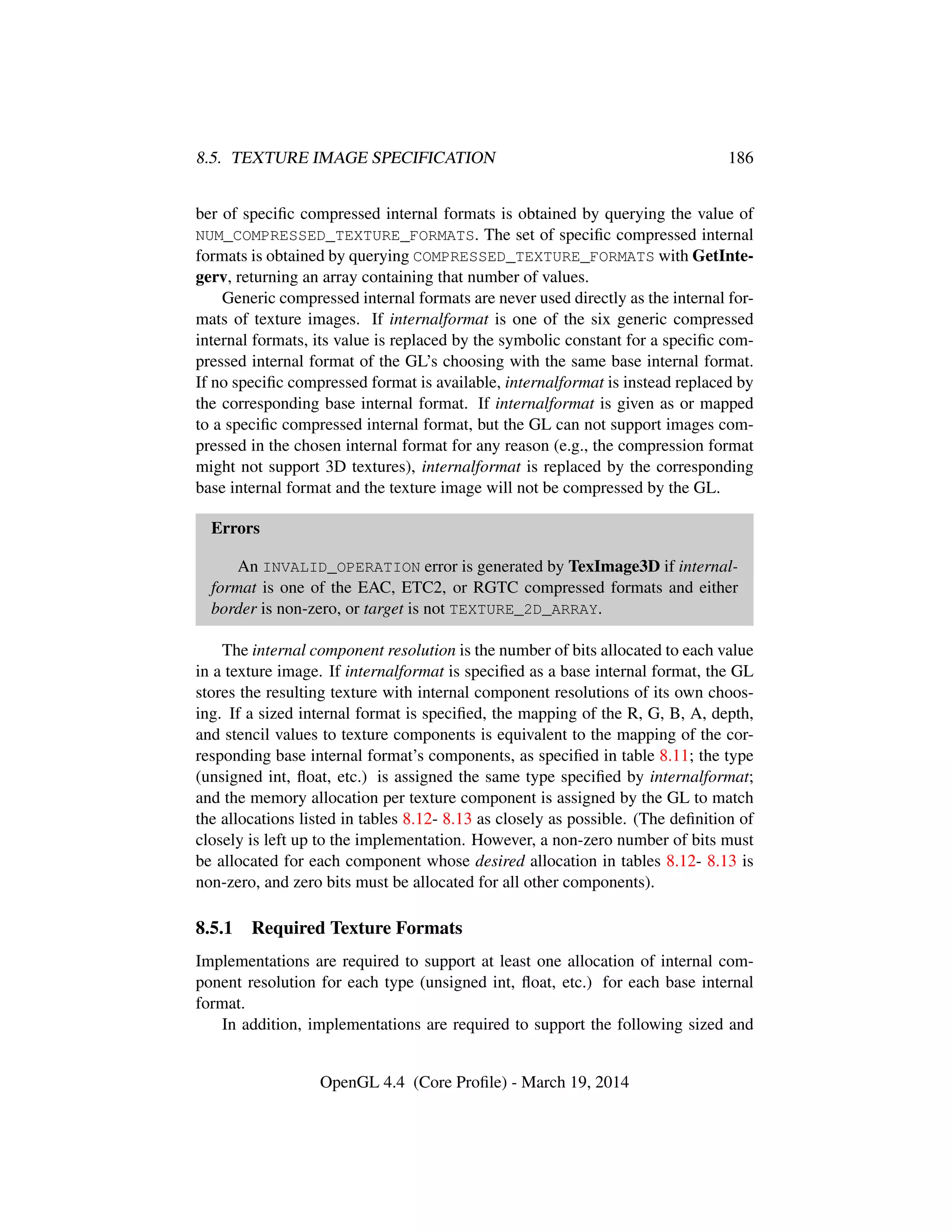 8.5. TEXTURE IMAGE SPECIFICATION 186
ber of speciﬁc compressed internal formats is obtained by querying the value of
NUM_COMPRESSED_TEXTURE_FORMATS. The set of speciﬁc compressed internal
formats is obtained by querying COMPRESSED_TEXTURE_FORMATS with GetInte-
gerv, returning an array containing that number of values.
Generic compressed internal formats are never used directly as the internal for-
mats of texture images. If internalformat is one of the six generic compressed
internal formats, its value is replaced by the symbolic constant for a speciﬁc com-
pressed internal format of the GL’s choosing with the same base internal format.
If no speciﬁc compressed format is available, internalformat is instead replaced by
the corresponding base internal format. If internalformat is given as or mapped
to a speciﬁc compressed internal format, but the GL can not support images com-
pressed in the chosen internal format for any reason (e.g., the compression format
might not support 3D textures), internalformat is replaced by the corresponding
base internal format and the texture image will not be compressed by the GL.
Errors
An INVALID_OPERATION error is generated by TexImage3D if internal-
format is one of the EAC, ETC2, or RGTC compressed formats and either
border is non-zero, or target is not TEXTURE_2D_ARRAY.
The internal component resolution is the number of bits allocated to each value
in a texture image. If internalformat is speciﬁed as a base internal format, the GL
stores the resulting texture with internal component resolutions of its own choos-
ing. If a sized internal format is speciﬁed, the mapping of the R, G, B, A, depth,
and stencil values to texture components is equivalent to the mapping of the cor-
responding base internal format’s components, as speciﬁed in table 8.11; the type
(unsigned int, ﬂoat, etc.) is assigned the same type speciﬁed by internalformat;
and the memory allocation per texture component is assigned by the GL to match
the allocations listed in tables 8.12- 8.13 as closely as possible. (The deﬁnition of
closely is left up to the implementation. However, a non-zero number of bits must
be allocated for each component whose desired allocation in tables 8.12- 8.13 is
non-zero, and zero bits must be allocated for all other components).
8.5.1 Required Texture Formats
Implementations are required to support at least one allocation of internal com-
ponent resolution for each type (unsigned int, ﬂoat, etc.) for each base internal
format.
In addition, implementations are required to support the following sized and
OpenGL 4.4 (Core Proﬁle) - March 19, 2014
 