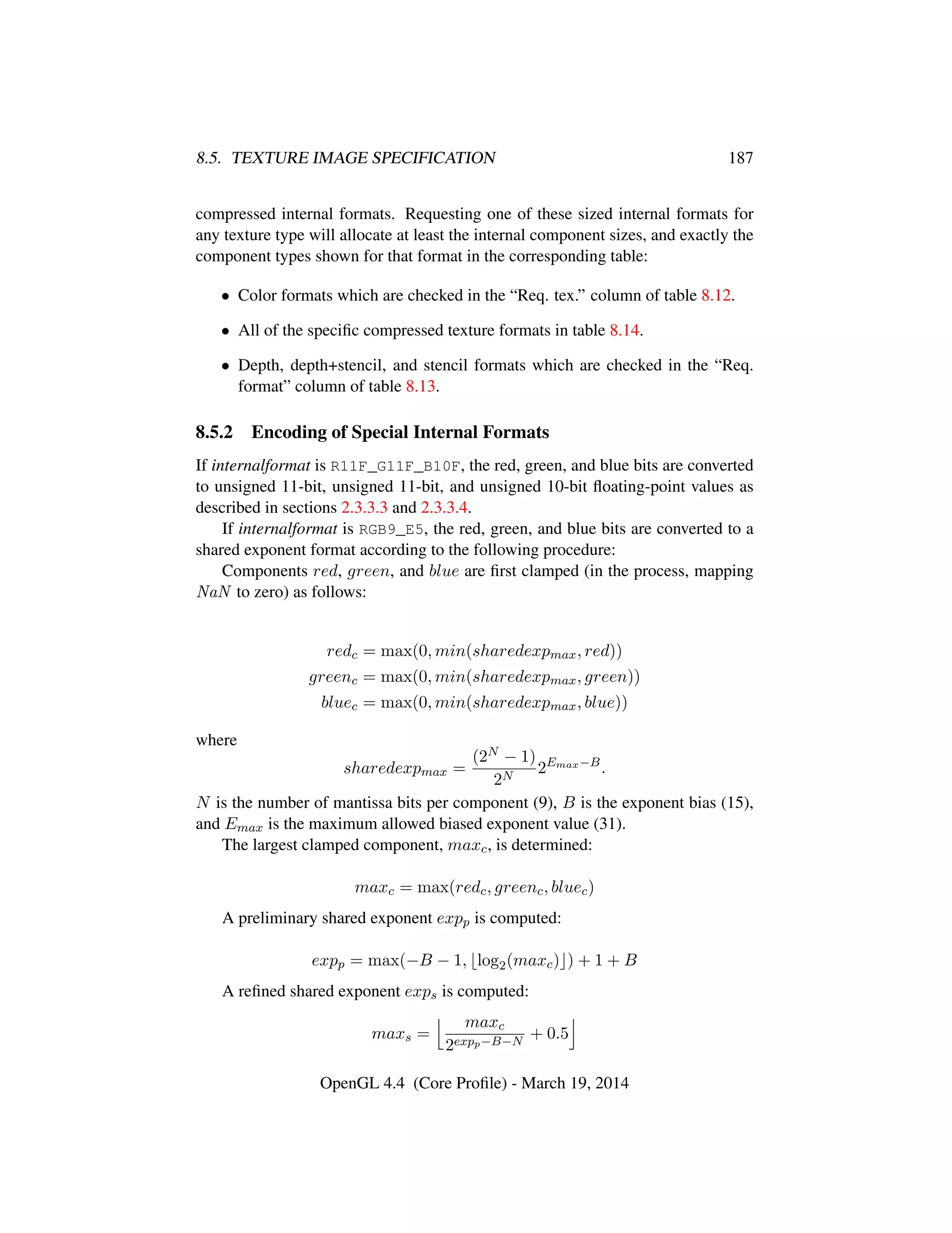 8.5. TEXTURE IMAGE SPECIFICATION 187
compressed internal formats. Requesting one of these sized internal formats for
any texture type will allocate at least the internal component sizes, and exactly the
component types shown for that format in the corresponding table:
• Color formats which are checked in the “Req. tex.” column of table 8.12.
• All of the speciﬁc compressed texture formats in table 8.14.
• Depth, depth+stencil, and stencil formats which are checked in the “Req.
format” column of table 8.13.
8.5.2 Encoding of Special Internal Formats
If internalformat is R11F_G11F_B10F, the red, green, and blue bits are converted
to unsigned 11-bit, unsigned 11-bit, and unsigned 10-bit ﬂoating-point values as
described in sections 2.3.3.3 and 2.3.3.4.
If internalformat is RGB9_E5, the red, green, and blue bits are converted to a
shared exponent format according to the following procedure:
Components red, green, and blue are ﬁrst clamped (in the process, mapping
NaN to zero) as follows:
redc = max(0, min(sharedexpmax, red))
greenc = max(0, min(sharedexpmax, green))
bluec = max(0, min(sharedexpmax, blue))
where
sharedexpmax =
(2N − 1)
2N
2Emax−B
.
N is the number of mantissa bits per component (9), B is the exponent bias (15),
and Emax is the maximum allowed biased exponent value (31).
The largest clamped component, maxc, is determined:
maxc = max(redc, greenc, bluec)
A preliminary shared exponent expp is computed:
expp = max(−B − 1, log2(maxc) ) + 1 + B
A reﬁned shared exponent exps is computed:
maxs =
maxc
2expp−B−N
+ 0.5
OpenGL 4.4 (Core Proﬁle) - March 19, 2014
 