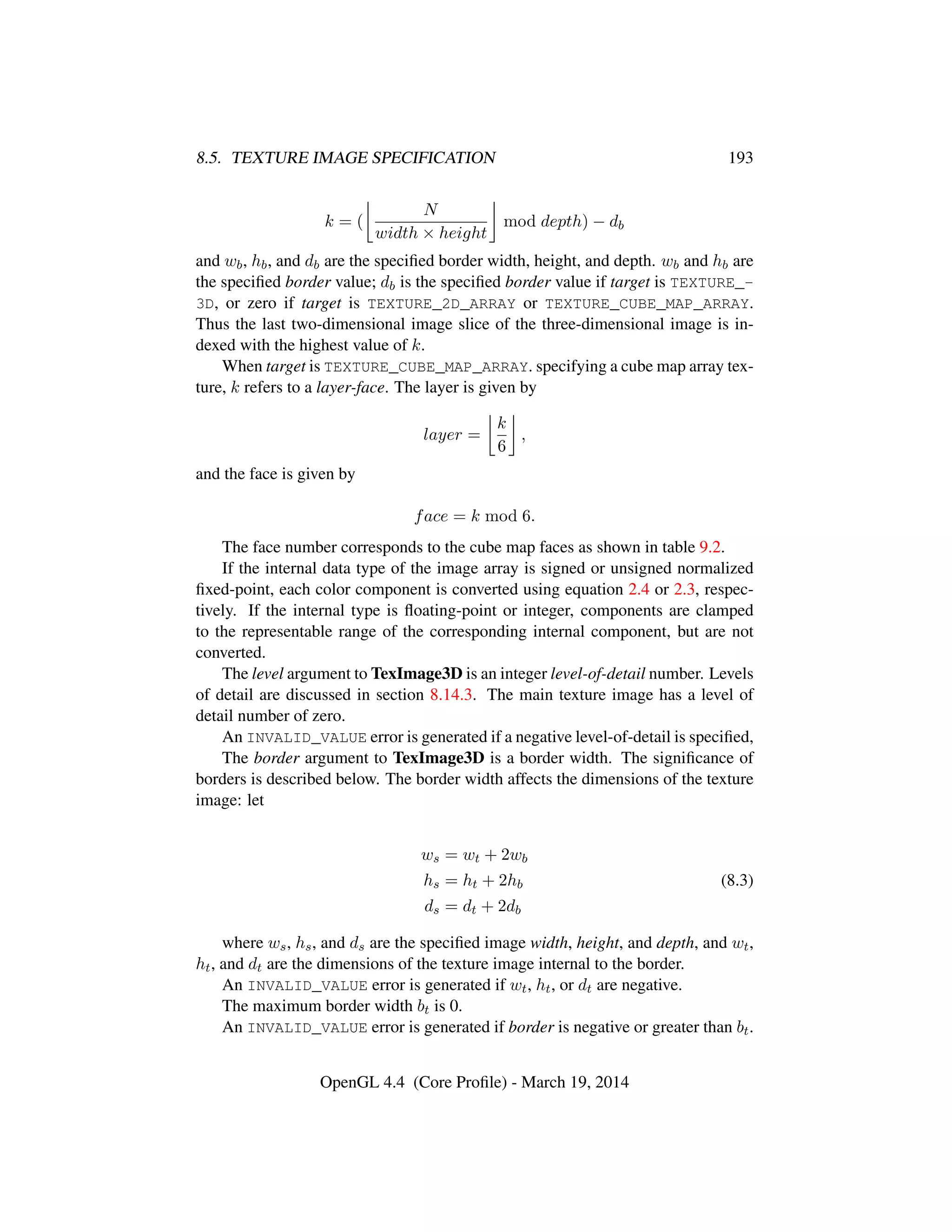 8.5. TEXTURE IMAGE SPECIFICATION 193
k = (
N
width × height
mod depth) − db
and wb, hb, and db are the speciﬁed border width, height, and depth. wb and hb are
the speciﬁed border value; db is the speciﬁed border value if target is TEXTURE_-
3D, or zero if target is TEXTURE_2D_ARRAY or TEXTURE_CUBE_MAP_ARRAY.
Thus the last two-dimensional image slice of the three-dimensional image is in-
dexed with the highest value of k.
When target is TEXTURE_CUBE_MAP_ARRAY. specifying a cube map array tex-
ture, k refers to a layer-face. The layer is given by
layer =
k
6
,
and the face is given by
face = k mod 6.
The face number corresponds to the cube map faces as shown in table 9.2.
If the internal data type of the image array is signed or unsigned normalized
ﬁxed-point, each color component is converted using equation 2.4 or 2.3, respec-
tively. If the internal type is ﬂoating-point or integer, components are clamped
to the representable range of the corresponding internal component, but are not
converted.
The level argument to TexImage3D is an integer level-of-detail number. Levels
of detail are discussed in section 8.14.3. The main texture image has a level of
detail number of zero.
An INVALID_VALUE error is generated if a negative level-of-detail is speciﬁed,
The border argument to TexImage3D is a border width. The signiﬁcance of
borders is described below. The border width affects the dimensions of the texture
image: let
ws = wt + 2wb
hs = ht + 2hb
ds = dt + 2db
(8.3)
where ws, hs, and ds are the speciﬁed image width, height, and depth, and wt,
ht, and dt are the dimensions of the texture image internal to the border.
An INVALID_VALUE error is generated if wt, ht, or dt are negative.
The maximum border width bt is 0.
An INVALID_VALUE error is generated if border is negative or greater than bt.
OpenGL 4.4 (Core Proﬁle) - March 19, 2014
 