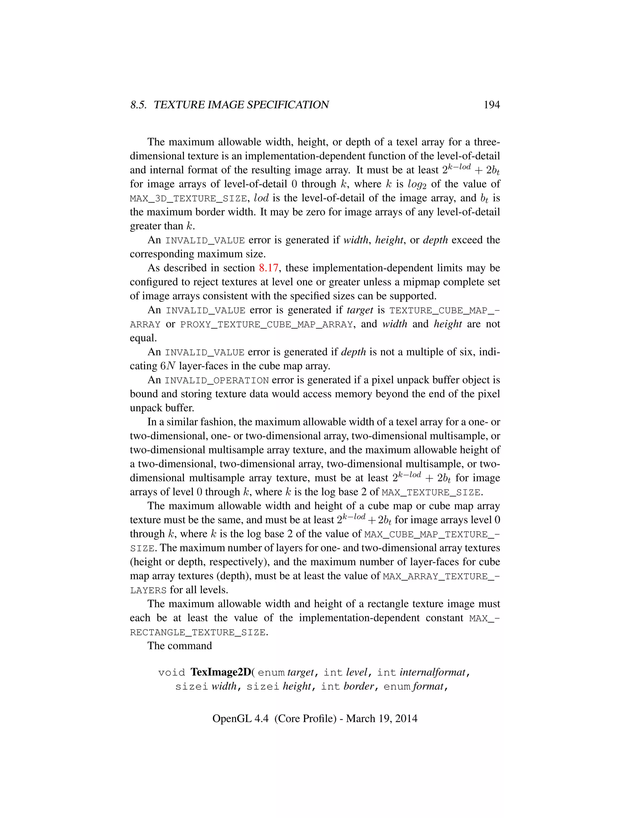 8.5. TEXTURE IMAGE SPECIFICATION 194
The maximum allowable width, height, or depth of a texel array for a three-
dimensional texture is an implementation-dependent function of the level-of-detail
and internal format of the resulting image array. It must be at least 2k−lod + 2bt
for image arrays of level-of-detail 0 through k, where k is log2 of the value of
MAX_3D_TEXTURE_SIZE, lod is the level-of-detail of the image array, and bt is
the maximum border width. It may be zero for image arrays of any level-of-detail
greater than k.
An INVALID_VALUE error is generated if width, height, or depth exceed the
corresponding maximum size.
As described in section 8.17, these implementation-dependent limits may be
conﬁgured to reject textures at level one or greater unless a mipmap complete set
of image arrays consistent with the speciﬁed sizes can be supported.
An INVALID_VALUE error is generated if target is TEXTURE_CUBE_MAP_-
ARRAY or PROXY_TEXTURE_CUBE_MAP_ARRAY, and width and height are not
equal.
An INVALID_VALUE error is generated if depth is not a multiple of six, indi-
cating 6N layer-faces in the cube map array.
An INVALID_OPERATION error is generated if a pixel unpack buffer object is
bound and storing texture data would access memory beyond the end of the pixel
unpack buffer.
In a similar fashion, the maximum allowable width of a texel array for a one- or
two-dimensional, one- or two-dimensional array, two-dimensional multisample, or
two-dimensional multisample array texture, and the maximum allowable height of
a two-dimensional, two-dimensional array, two-dimensional multisample, or two-
dimensional multisample array texture, must be at least 2k−lod + 2bt for image
arrays of level 0 through k, where k is the log base 2 of MAX_TEXTURE_SIZE.
The maximum allowable width and height of a cube map or cube map array
texture must be the same, and must be at least 2k−lod +2bt for image arrays level 0
through k, where k is the log base 2 of the value of MAX_CUBE_MAP_TEXTURE_-
SIZE. The maximum number of layers for one- and two-dimensional array textures
(height or depth, respectively), and the maximum number of layer-faces for cube
map array textures (depth), must be at least the value of MAX_ARRAY_TEXTURE_-
LAYERS for all levels.
The maximum allowable width and height of a rectangle texture image must
each be at least the value of the implementation-dependent constant MAX_-
RECTANGLE_TEXTURE_SIZE.
The command
void TexImage2D( enum target, int level, int internalformat,
sizei width, sizei height, int border, enum format,
OpenGL 4.4 (Core Proﬁle) - March 19, 2014
 