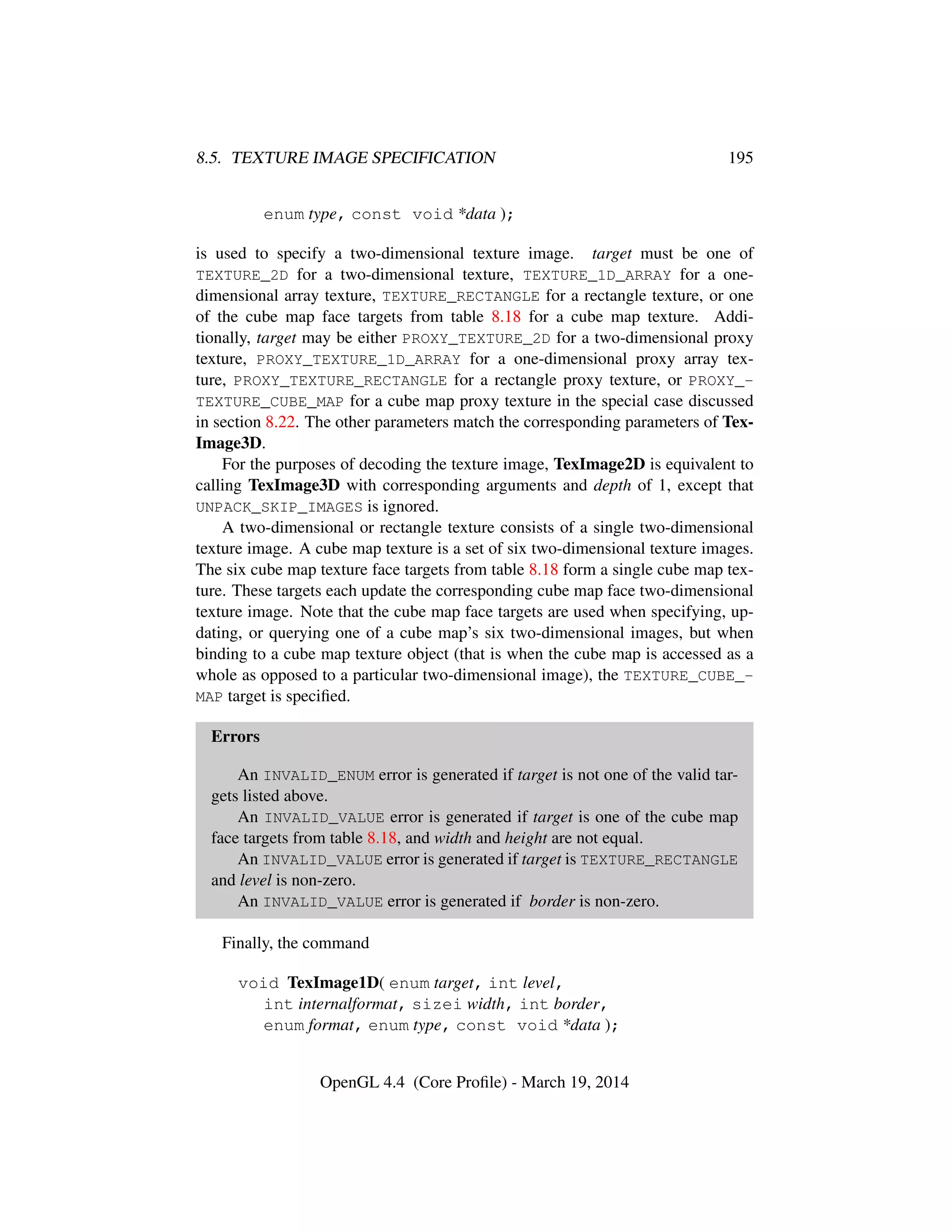8.5. TEXTURE IMAGE SPECIFICATION 195
enum type, const void *data );
is used to specify a two-dimensional texture image. target must be one of
TEXTURE_2D for a two-dimensional texture, TEXTURE_1D_ARRAY for a one-
dimensional array texture, TEXTURE_RECTANGLE for a rectangle texture, or one
of the cube map face targets from table 8.18 for a cube map texture. Addi-
tionally, target may be either PROXY_TEXTURE_2D for a two-dimensional proxy
texture, PROXY_TEXTURE_1D_ARRAY for a one-dimensional proxy array tex-
ture, PROXY_TEXTURE_RECTANGLE for a rectangle proxy texture, or PROXY_-
TEXTURE_CUBE_MAP for a cube map proxy texture in the special case discussed
in section 8.22. The other parameters match the corresponding parameters of Tex-
Image3D.
For the purposes of decoding the texture image, TexImage2D is equivalent to
calling TexImage3D with corresponding arguments and depth of 1, except that
UNPACK_SKIP_IMAGES is ignored.
A two-dimensional or rectangle texture consists of a single two-dimensional
texture image. A cube map texture is a set of six two-dimensional texture images.
The six cube map texture face targets from table 8.18 form a single cube map tex-
ture. These targets each update the corresponding cube map face two-dimensional
texture image. Note that the cube map face targets are used when specifying, up-
dating, or querying one of a cube map’s six two-dimensional images, but when
binding to a cube map texture object (that is when the cube map is accessed as a
whole as opposed to a particular two-dimensional image), the TEXTURE_CUBE_-
MAP target is speciﬁed.
Errors
An INVALID_ENUM error is generated if target is not one of the valid tar-
gets listed above.
An INVALID_VALUE error is generated if target is one of the cube map
face targets from table 8.18, and width and height are not equal.
An INVALID_VALUE error is generated if target is TEXTURE_RECTANGLE
and level is non-zero.
An INVALID_VALUE error is generated if border is non-zero.
Finally, the command
void TexImage1D( enum target, int level,
int internalformat, sizei width, int border,
enum format, enum type, const void *data );
OpenGL 4.4 (Core Proﬁle) - March 19, 2014
 
