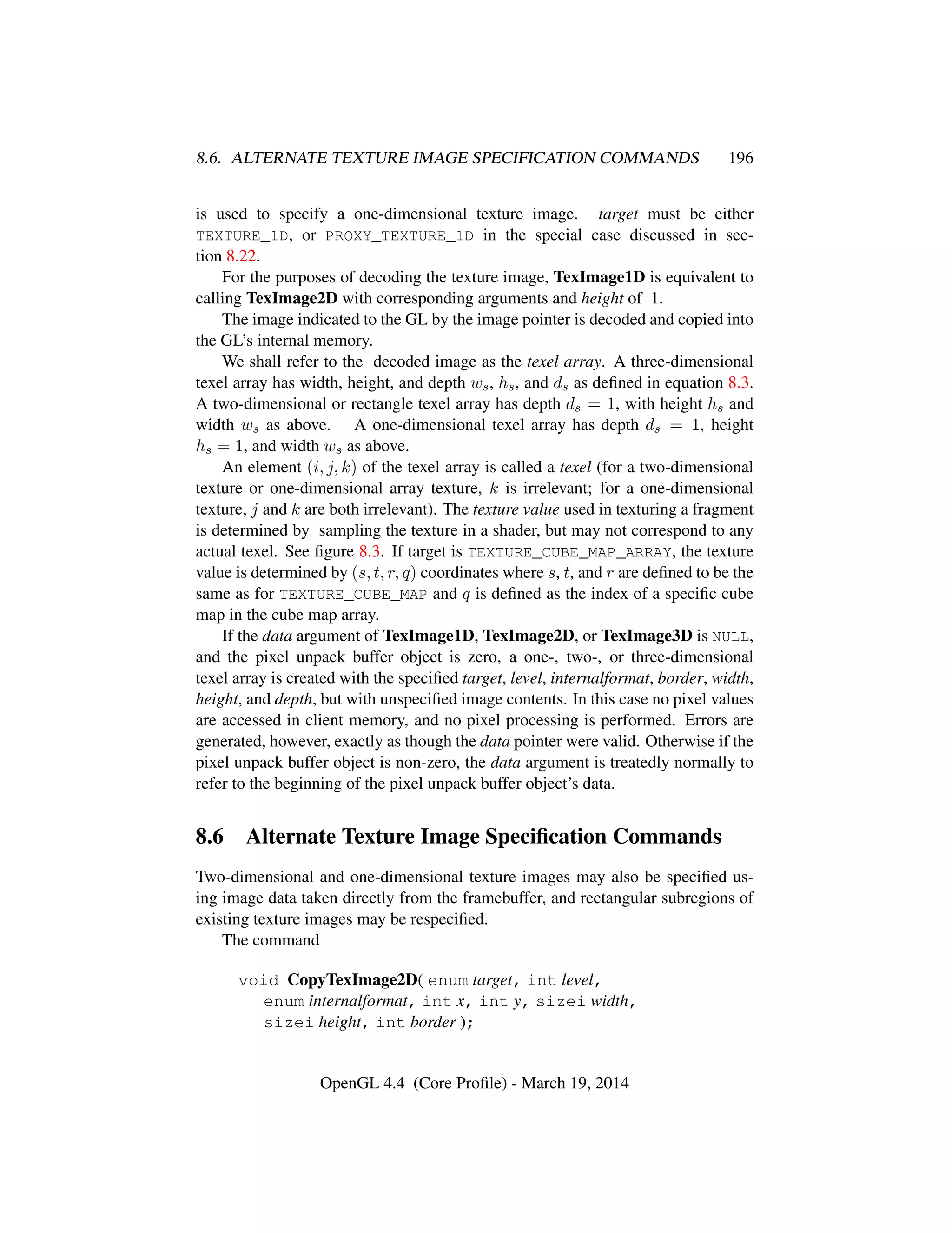 8.6. ALTERNATE TEXTURE IMAGE SPECIFICATION COMMANDS 196
is used to specify a one-dimensional texture image. target must be either
TEXTURE_1D, or PROXY_TEXTURE_1D in the special case discussed in sec-
tion 8.22.
For the purposes of decoding the texture image, TexImage1D is equivalent to
calling TexImage2D with corresponding arguments and height of 1.
The image indicated to the GL by the image pointer is decoded and copied into
the GL’s internal memory.
We shall refer to the decoded image as the texel array. A three-dimensional
texel array has width, height, and depth ws, hs, and ds as deﬁned in equation 8.3.
A two-dimensional or rectangle texel array has depth ds = 1, with height hs and
width ws as above. A one-dimensional texel array has depth ds = 1, height
hs = 1, and width ws as above.
An element (i, j, k) of the texel array is called a texel (for a two-dimensional
texture or one-dimensional array texture, k is irrelevant; for a one-dimensional
texture, j and k are both irrelevant). The texture value used in texturing a fragment
is determined by sampling the texture in a shader, but may not correspond to any
actual texel. See ﬁgure 8.3. If target is TEXTURE_CUBE_MAP_ARRAY, the texture
value is determined by (s, t, r, q) coordinates where s, t, and r are deﬁned to be the
same as for TEXTURE_CUBE_MAP and q is deﬁned as the index of a speciﬁc cube
map in the cube map array.
If the data argument of TexImage1D, TexImage2D, or TexImage3D is NULL,
and the pixel unpack buffer object is zero, a one-, two-, or three-dimensional
texel array is created with the speciﬁed target, level, internalformat, border, width,
height, and depth, but with unspeciﬁed image contents. In this case no pixel values
are accessed in client memory, and no pixel processing is performed. Errors are
generated, however, exactly as though the data pointer were valid. Otherwise if the
pixel unpack buffer object is non-zero, the data argument is treatedly normally to
refer to the beginning of the pixel unpack buffer object’s data.
8.6 Alternate Texture Image Speciﬁcation Commands
Two-dimensional and one-dimensional texture images may also be speciﬁed us-
ing image data taken directly from the framebuffer, and rectangular subregions of
existing texture images may be respeciﬁed.
The command
void CopyTexImage2D( enum target, int level,
enum internalformat, int x, int y, sizei width,
sizei height, int border );
OpenGL 4.4 (Core Proﬁle) - March 19, 2014
 