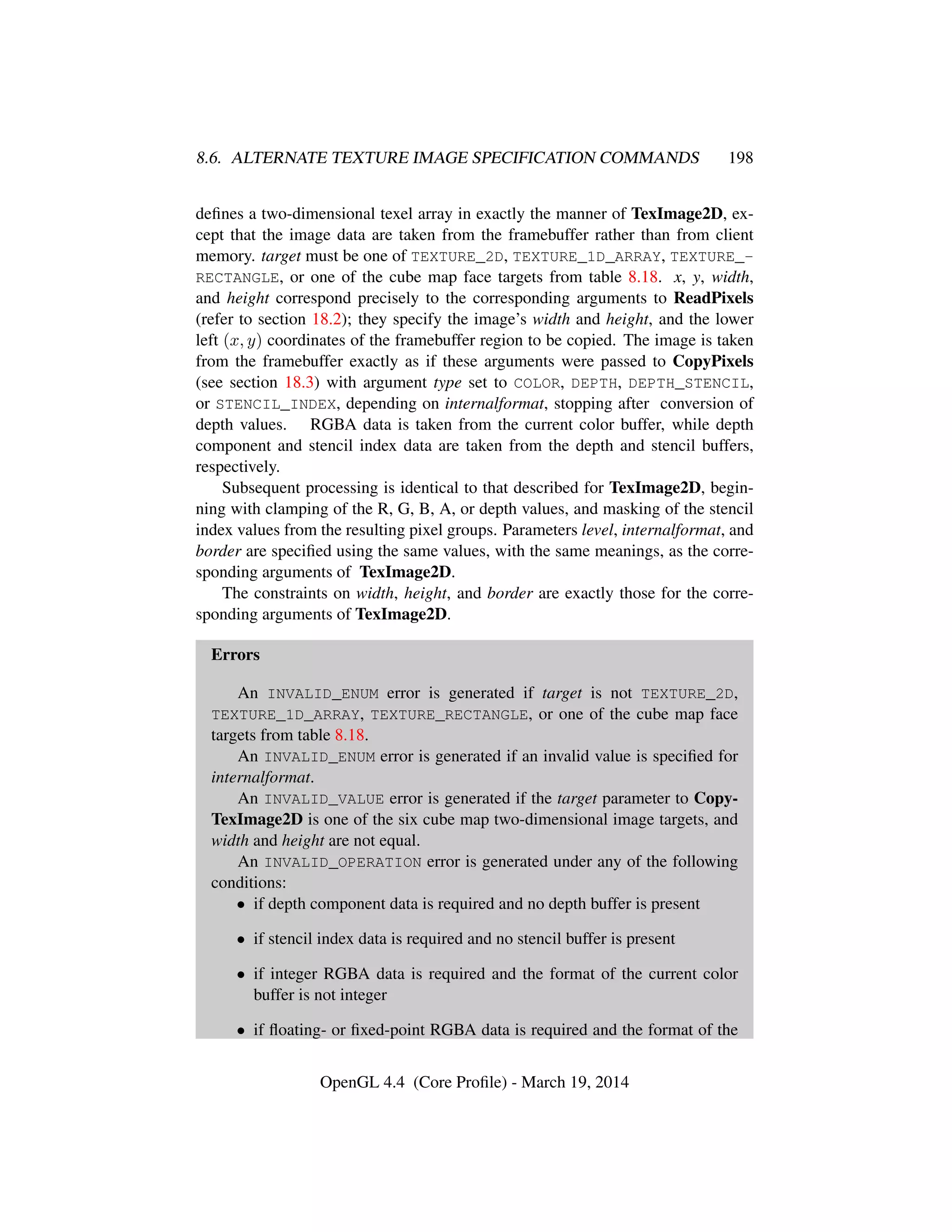 8.6. ALTERNATE TEXTURE IMAGE SPECIFICATION COMMANDS 198
deﬁnes a two-dimensional texel array in exactly the manner of TexImage2D, ex-
cept that the image data are taken from the framebuffer rather than from client
memory. target must be one of TEXTURE_2D, TEXTURE_1D_ARRAY, TEXTURE_-
RECTANGLE, or one of the cube map face targets from table 8.18. x, y, width,
and height correspond precisely to the corresponding arguments to ReadPixels
(refer to section 18.2); they specify the image’s width and height, and the lower
left (x, y) coordinates of the framebuffer region to be copied. The image is taken
from the framebuffer exactly as if these arguments were passed to CopyPixels
(see section 18.3) with argument type set to COLOR, DEPTH, DEPTH_STENCIL,
or STENCIL_INDEX, depending on internalformat, stopping after conversion of
depth values. RGBA data is taken from the current color buffer, while depth
component and stencil index data are taken from the depth and stencil buffers,
respectively.
Subsequent processing is identical to that described for TexImage2D, begin-
ning with clamping of the R, G, B, A, or depth values, and masking of the stencil
index values from the resulting pixel groups. Parameters level, internalformat, and
border are speciﬁed using the same values, with the same meanings, as the corre-
sponding arguments of TexImage2D.
The constraints on width, height, and border are exactly those for the corre-
sponding arguments of TexImage2D.
Errors
An INVALID_ENUM error is generated if target is not TEXTURE_2D,
TEXTURE_1D_ARRAY, TEXTURE_RECTANGLE, or one of the cube map face
targets from table 8.18.
An INVALID_ENUM error is generated if an invalid value is speciﬁed for
internalformat.
An INVALID_VALUE error is generated if the target parameter to Copy-
TexImage2D is one of the six cube map two-dimensional image targets, and
width and height are not equal.
An INVALID_OPERATION error is generated under any of the following
conditions:
• if depth component data is required and no depth buffer is present
• if stencil index data is required and no stencil buffer is present
• if integer RGBA data is required and the format of the current color
buffer is not integer
• if ﬂoating- or ﬁxed-point RGBA data is required and the format of the
OpenGL 4.4 (Core Proﬁle) - March 19, 2014
 