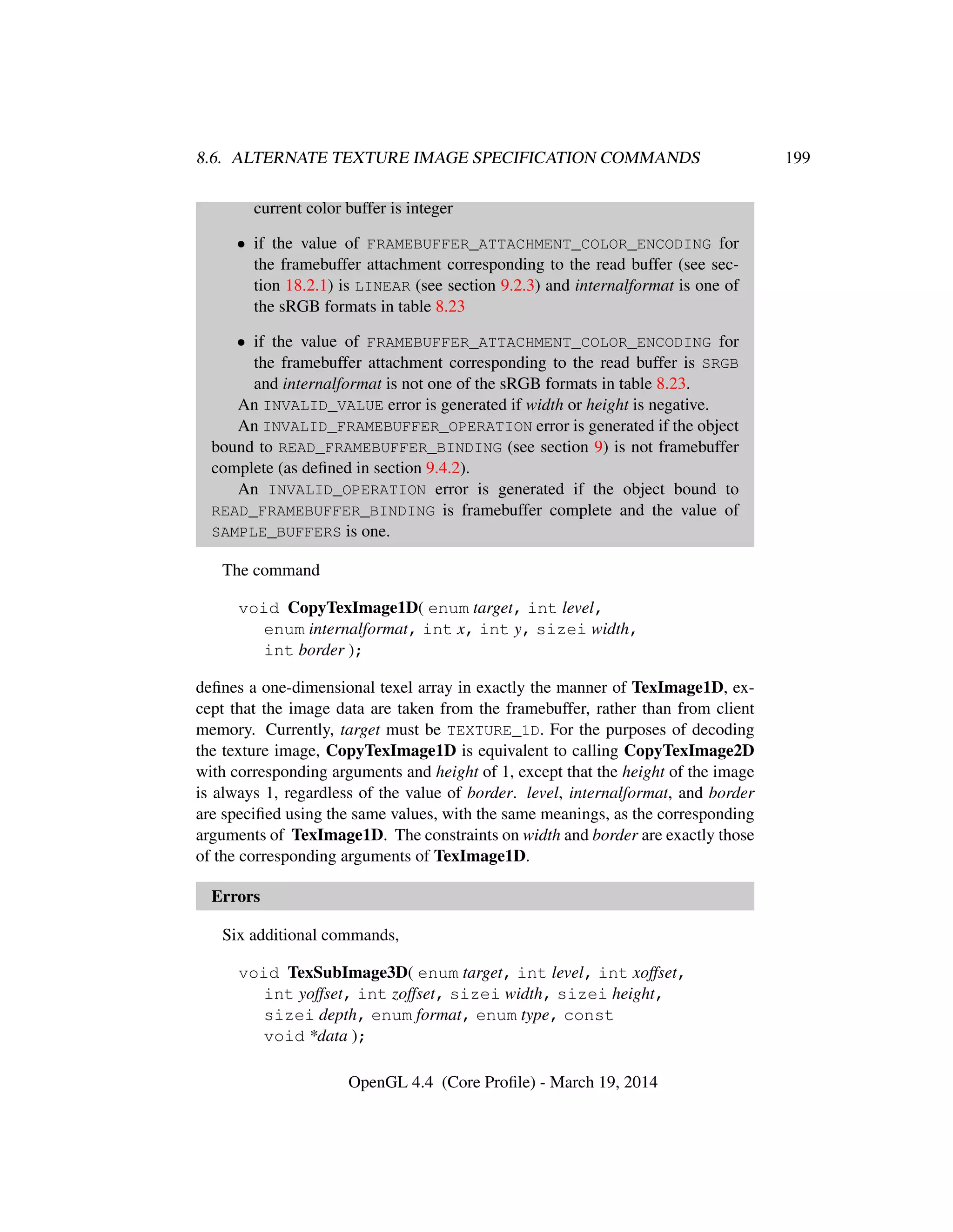8.6. ALTERNATE TEXTURE IMAGE SPECIFICATION COMMANDS 199
current color buffer is integer
• if the value of FRAMEBUFFER_ATTACHMENT_COLOR_ENCODING for
the framebuffer attachment corresponding to the read buffer (see sec-
tion 18.2.1) is LINEAR (see section 9.2.3) and internalformat is one of
the sRGB formats in table 8.23
• if the value of FRAMEBUFFER_ATTACHMENT_COLOR_ENCODING for
the framebuffer attachment corresponding to the read buffer is SRGB
and internalformat is not one of the sRGB formats in table 8.23.
An INVALID_VALUE error is generated if width or height is negative.
An INVALID_FRAMEBUFFER_OPERATION error is generated if the object
bound to READ_FRAMEBUFFER_BINDING (see section 9) is not framebuffer
complete (as deﬁned in section 9.4.2).
An INVALID_OPERATION error is generated if the object bound to
READ_FRAMEBUFFER_BINDING is framebuffer complete and the value of
SAMPLE_BUFFERS is one.
The command
void CopyTexImage1D( enum target, int level,
enum internalformat, int x, int y, sizei width,
int border );
deﬁnes a one-dimensional texel array in exactly the manner of TexImage1D, ex-
cept that the image data are taken from the framebuffer, rather than from client
memory. Currently, target must be TEXTURE_1D. For the purposes of decoding
the texture image, CopyTexImage1D is equivalent to calling CopyTexImage2D
with corresponding arguments and height of 1, except that the height of the image
is always 1, regardless of the value of border. level, internalformat, and border
are speciﬁed using the same values, with the same meanings, as the corresponding
arguments of TexImage1D. The constraints on width and border are exactly those
of the corresponding arguments of TexImage1D.
Errors
Six additional commands,
void TexSubImage3D( enum target, int level, int xoffset,
int yoffset, int zoffset, sizei width, sizei height,
sizei depth, enum format, enum type, const
void *data );
OpenGL 4.4 (Core Proﬁle) - March 19, 2014
 