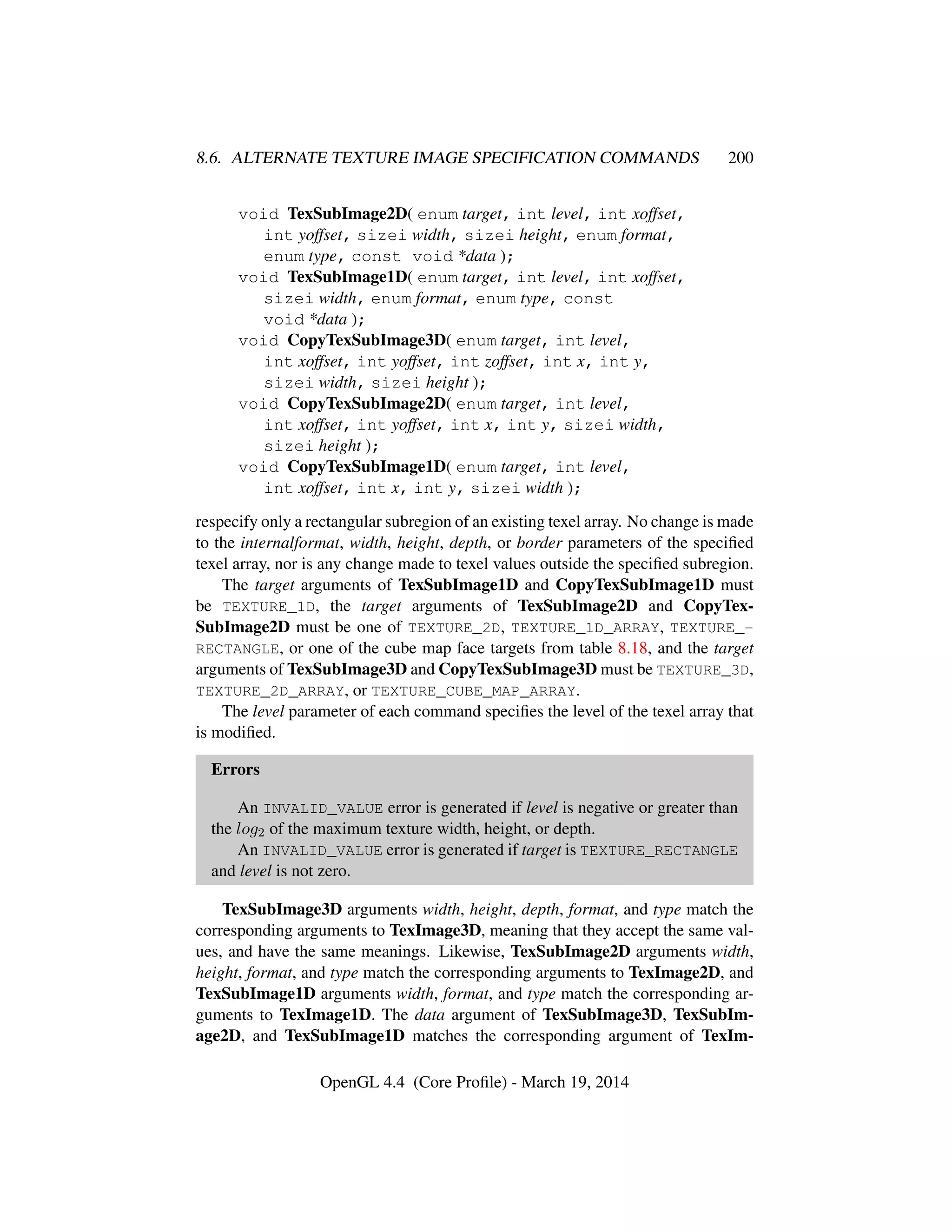 8.6. ALTERNATE TEXTURE IMAGE SPECIFICATION COMMANDS 200
void TexSubImage2D( enum target, int level, int xoffset,
int yoffset, sizei width, sizei height, enum format,
enum type, const void *data );
void TexSubImage1D( enum target, int level, int xoffset,
sizei width, enum format, enum type, const
void *data );
void CopyTexSubImage3D( enum target, int level,
int xoffset, int yoffset, int zoffset, int x, int y,
sizei width, sizei height );
void CopyTexSubImage2D( enum target, int level,
int xoffset, int yoffset, int x, int y, sizei width,
sizei height );
void CopyTexSubImage1D( enum target, int level,
int xoffset, int x, int y, sizei width );
respecify only a rectangular subregion of an existing texel array. No change is made
to the internalformat, width, height, depth, or border parameters of the speciﬁed
texel array, nor is any change made to texel values outside the speciﬁed subregion.
The target arguments of TexSubImage1D and CopyTexSubImage1D must
be TEXTURE_1D, the target arguments of TexSubImage2D and CopyTex-
SubImage2D must be one of TEXTURE_2D, TEXTURE_1D_ARRAY, TEXTURE_-
RECTANGLE, or one of the cube map face targets from table 8.18, and the target
arguments of TexSubImage3D and CopyTexSubImage3D must be TEXTURE_3D,
TEXTURE_2D_ARRAY, or TEXTURE_CUBE_MAP_ARRAY.
The level parameter of each command speciﬁes the level of the texel array that
is modiﬁed.
Errors
An INVALID_VALUE error is generated if level is negative or greater than
the log2 of the maximum texture width, height, or depth.
An INVALID_VALUE error is generated if target is TEXTURE_RECTANGLE
and level is not zero.
TexSubImage3D arguments width, height, depth, format, and type match the
corresponding arguments to TexImage3D, meaning that they accept the same val-
ues, and have the same meanings. Likewise, TexSubImage2D arguments width,
height, format, and type match the corresponding arguments to TexImage2D, and
TexSubImage1D arguments width, format, and type match the corresponding ar-
guments to TexImage1D. The data argument of TexSubImage3D, TexSubIm-
age2D, and TexSubImage1D matches the corresponding argument of TexIm-
OpenGL 4.4 (Core Proﬁle) - March 19, 2014
 