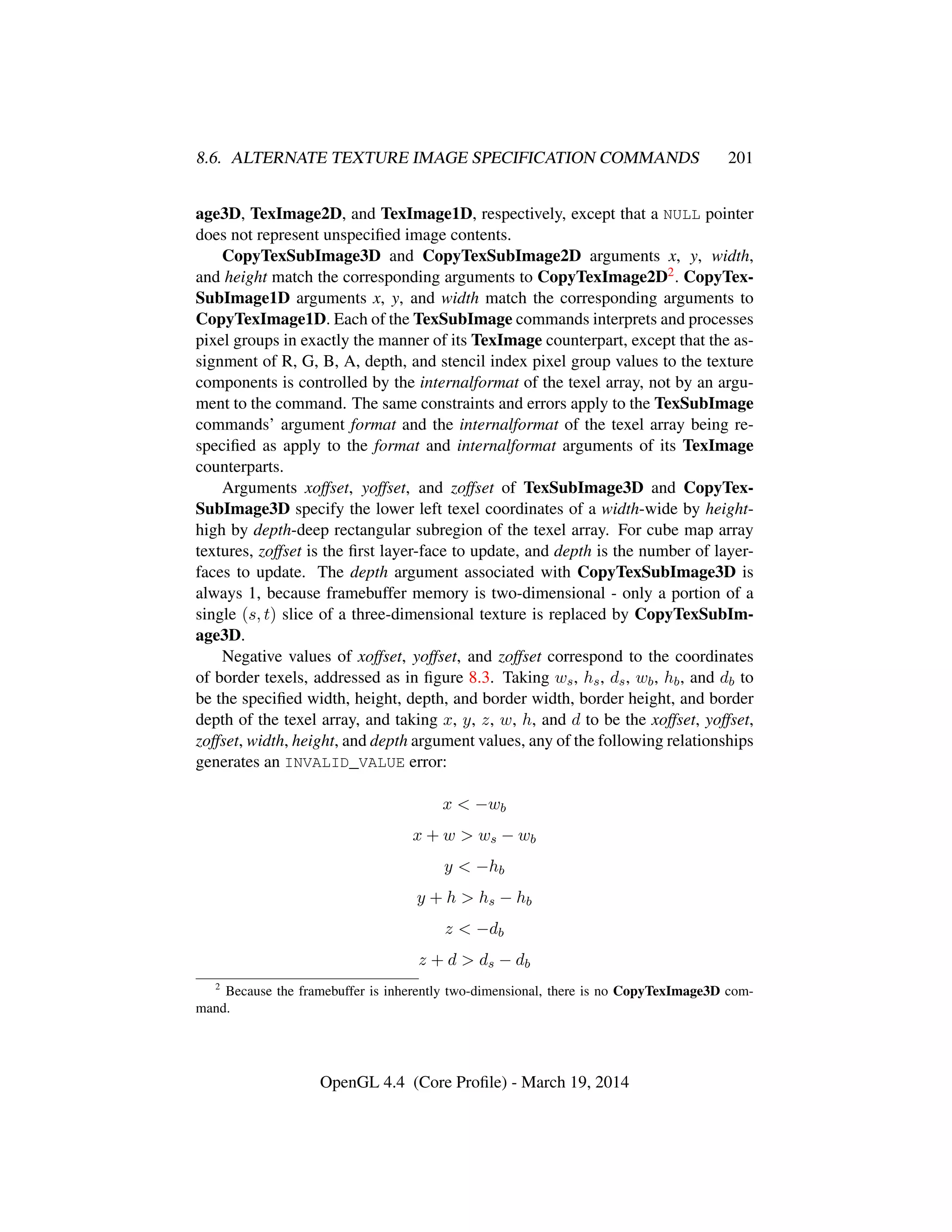 8.6. ALTERNATE TEXTURE IMAGE SPECIFICATION COMMANDS 201
age3D, TexImage2D, and TexImage1D, respectively, except that a NULL pointer
does not represent unspeciﬁed image contents.
CopyTexSubImage3D and CopyTexSubImage2D arguments x, y, width,
and height match the corresponding arguments to CopyTexImage2D2. CopyTex-
SubImage1D arguments x, y, and width match the corresponding arguments to
CopyTexImage1D. Each of the TexSubImage commands interprets and processes
pixel groups in exactly the manner of its TexImage counterpart, except that the as-
signment of R, G, B, A, depth, and stencil index pixel group values to the texture
components is controlled by the internalformat of the texel array, not by an argu-
ment to the command. The same constraints and errors apply to the TexSubImage
commands’ argument format and the internalformat of the texel array being re-
speciﬁed as apply to the format and internalformat arguments of its TexImage
counterparts.
Arguments xoffset, yoffset, and zoffset of TexSubImage3D and CopyTex-
SubImage3D specify the lower left texel coordinates of a width-wide by height-
high by depth-deep rectangular subregion of the texel array. For cube map array
textures, zoffset is the ﬁrst layer-face to update, and depth is the number of layer-
faces to update. The depth argument associated with CopyTexSubImage3D is
always 1, because framebuffer memory is two-dimensional - only a portion of a
single (s, t) slice of a three-dimensional texture is replaced by CopyTexSubIm-
age3D.
Negative values of xoffset, yoffset, and zoffset correspond to the coordinates
of border texels, addressed as in ﬁgure 8.3. Taking ws, hs, ds, wb, hb, and db to
be the speciﬁed width, height, depth, and border width, border height, and border
depth of the texel array, and taking x, y, z, w, h, and d to be the xoffset, yoffset,
zoffset, width, height, and depth argument values, any of the following relationships
generates an INVALID_VALUE error:
x < −wb
x + w > ws − wb
y < −hb
y + h > hs − hb
z < −db
z + d > ds − db
2
Because the framebuffer is inherently two-dimensional, there is no CopyTexImage3D com-
mand.
OpenGL 4.4 (Core Proﬁle) - March 19, 2014
 