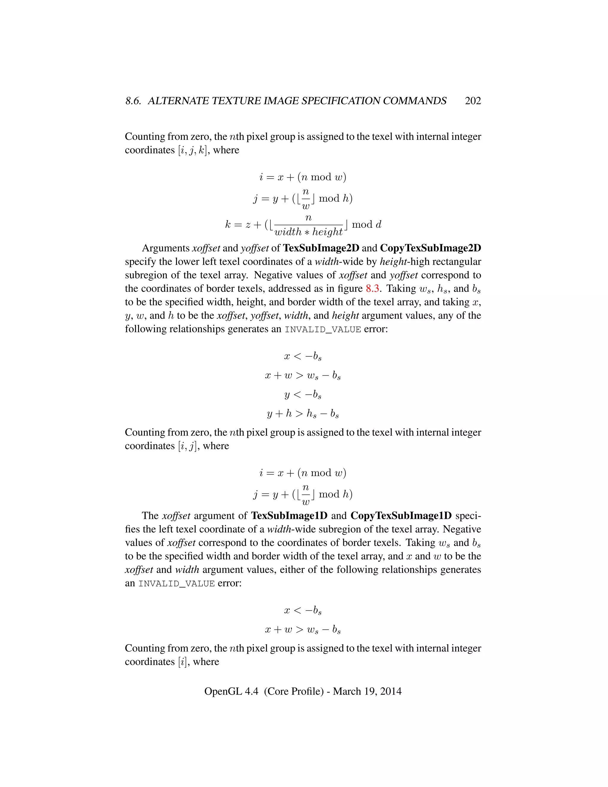 8.6. ALTERNATE TEXTURE IMAGE SPECIFICATION COMMANDS 202
Counting from zero, the nth pixel group is assigned to the texel with internal integer
coordinates [i, j, k], where
i = x + (n mod w)
j = y + (
n
w
mod h)
k = z + (
n
width ∗ height
mod d
Arguments xoffset and yoffset of TexSubImage2D and CopyTexSubImage2D
specify the lower left texel coordinates of a width-wide by height-high rectangular
subregion of the texel array. Negative values of xoffset and yoffset correspond to
the coordinates of border texels, addressed as in ﬁgure 8.3. Taking ws, hs, and bs
to be the speciﬁed width, height, and border width of the texel array, and taking x,
y, w, and h to be the xoffset, yoffset, width, and height argument values, any of the
following relationships generates an INVALID_VALUE error:
x < −bs
x + w > ws − bs
y < −bs
y + h > hs − bs
Counting from zero, the nth pixel group is assigned to the texel with internal integer
coordinates [i, j], where
i = x + (n mod w)
j = y + (
n
w
mod h)
The xoffset argument of TexSubImage1D and CopyTexSubImage1D speci-
ﬁes the left texel coordinate of a width-wide subregion of the texel array. Negative
values of xoffset correspond to the coordinates of border texels. Taking ws and bs
to be the speciﬁed width and border width of the texel array, and x and w to be the
xoffset and width argument values, either of the following relationships generates
an INVALID_VALUE error:
x < −bs
x + w > ws − bs
Counting from zero, the nth pixel group is assigned to the texel with internal integer
coordinates [i], where
OpenGL 4.4 (Core Proﬁle) - March 19, 2014
 