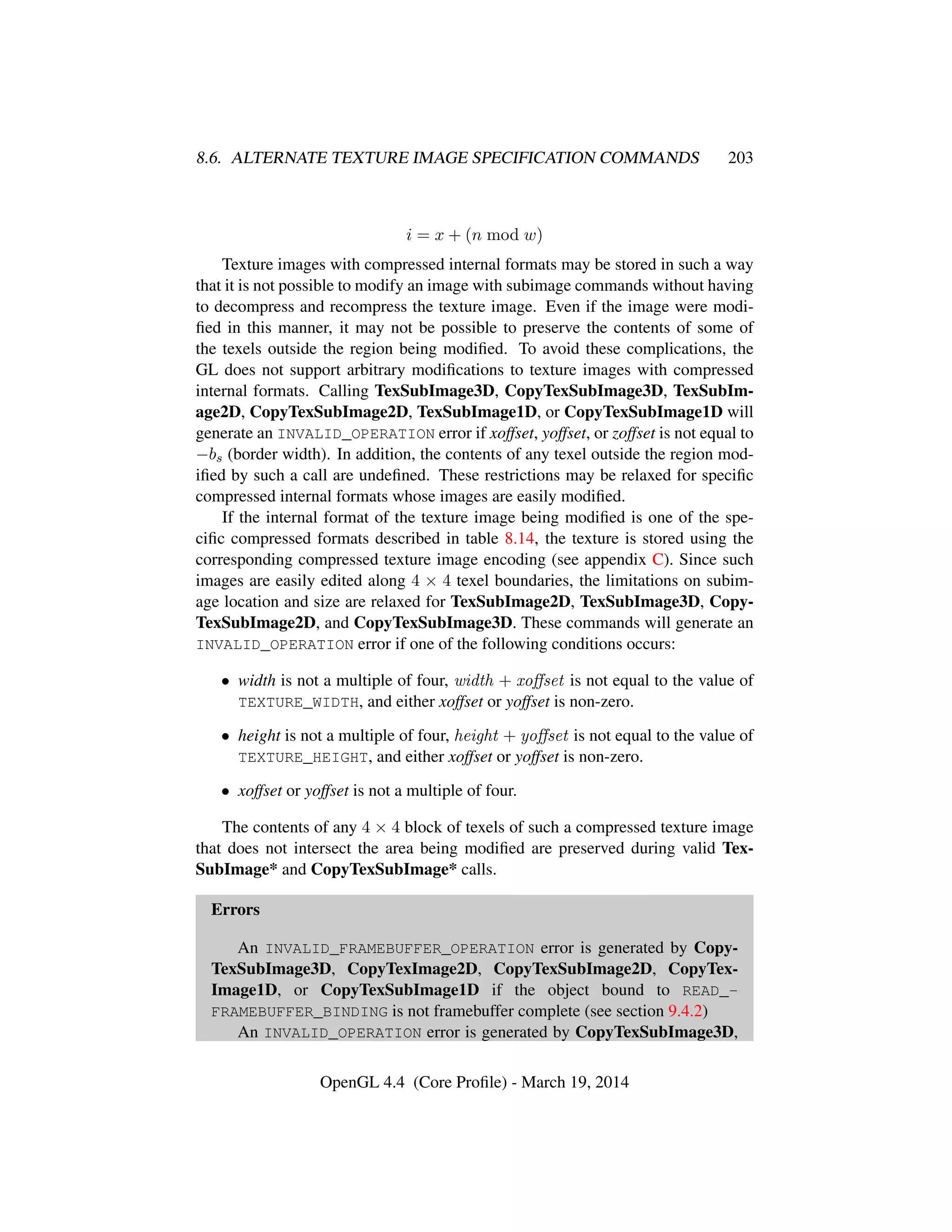 8.6. ALTERNATE TEXTURE IMAGE SPECIFICATION COMMANDS 203
i = x + (n mod w)
Texture images with compressed internal formats may be stored in such a way
that it is not possible to modify an image with subimage commands without having
to decompress and recompress the texture image. Even if the image were modi-
ﬁed in this manner, it may not be possible to preserve the contents of some of
the texels outside the region being modiﬁed. To avoid these complications, the
GL does not support arbitrary modiﬁcations to texture images with compressed
internal formats. Calling TexSubImage3D, CopyTexSubImage3D, TexSubIm-
age2D, CopyTexSubImage2D, TexSubImage1D, or CopyTexSubImage1D will
generate an INVALID_OPERATION error if xoffset, yoffset, or zoffset is not equal to
−bs (border width). In addition, the contents of any texel outside the region mod-
iﬁed by such a call are undeﬁned. These restrictions may be relaxed for speciﬁc
compressed internal formats whose images are easily modiﬁed.
If the internal format of the texture image being modiﬁed is one of the spe-
ciﬁc compressed formats described in table 8.14, the texture is stored using the
corresponding compressed texture image encoding (see appendix C). Since such
images are easily edited along 4 × 4 texel boundaries, the limitations on subim-
age location and size are relaxed for TexSubImage2D, TexSubImage3D, Copy-
TexSubImage2D, and CopyTexSubImage3D. These commands will generate an
INVALID_OPERATION error if one of the following conditions occurs:
• width is not a multiple of four, width + xoﬀset is not equal to the value of
TEXTURE_WIDTH, and either xoffset or yoffset is non-zero.
• height is not a multiple of four, height + yoﬀset is not equal to the value of
TEXTURE_HEIGHT, and either xoffset or yoffset is non-zero.
• xoffset or yoffset is not a multiple of four.
The contents of any 4 × 4 block of texels of such a compressed texture image
that does not intersect the area being modiﬁed are preserved during valid Tex-
SubImage* and CopyTexSubImage* calls.
Errors
An INVALID_FRAMEBUFFER_OPERATION error is generated by Copy-
TexSubImage3D, CopyTexImage2D, CopyTexSubImage2D, CopyTex-
Image1D, or CopyTexSubImage1D if the object bound to READ_-
FRAMEBUFFER_BINDING is not framebuffer complete (see section 9.4.2)
An INVALID_OPERATION error is generated by CopyTexSubImage3D,
OpenGL 4.4 (Core Proﬁle) - March 19, 2014
 