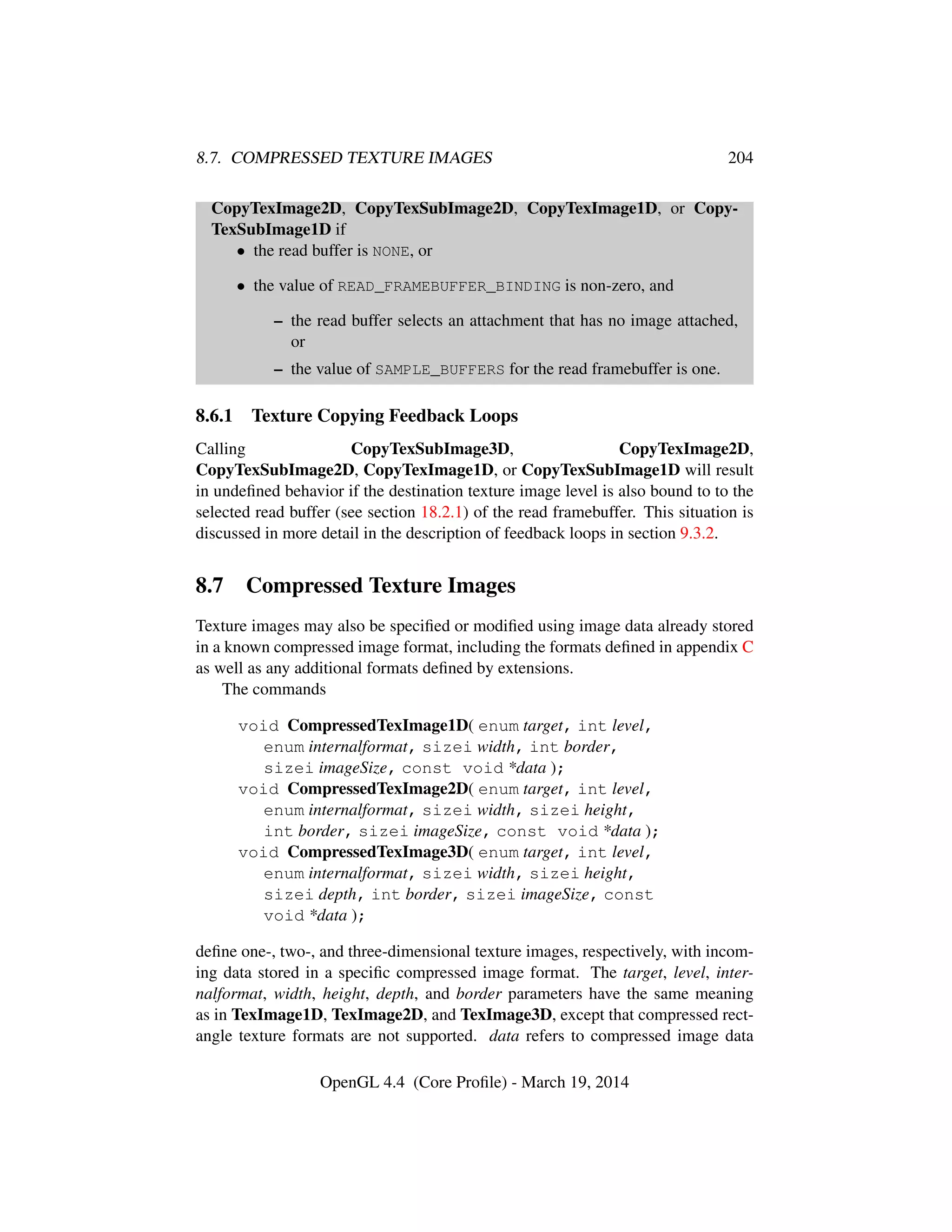 8.7. COMPRESSED TEXTURE IMAGES 204
CopyTexImage2D, CopyTexSubImage2D, CopyTexImage1D, or Copy-
TexSubImage1D if
• the read buffer is NONE, or
• the value of READ_FRAMEBUFFER_BINDING is non-zero, and
– the read buffer selects an attachment that has no image attached,
or
– the value of SAMPLE_BUFFERS for the read framebuffer is one.
8.6.1 Texture Copying Feedback Loops
Calling CopyTexSubImage3D, CopyTexImage2D,
CopyTexSubImage2D, CopyTexImage1D, or CopyTexSubImage1D will result
in undeﬁned behavior if the destination texture image level is also bound to to the
selected read buffer (see section 18.2.1) of the read framebuffer. This situation is
discussed in more detail in the description of feedback loops in section 9.3.2.
8.7 Compressed Texture Images
Texture images may also be speciﬁed or modiﬁed using image data already stored
in a known compressed image format, including the formats deﬁned in appendix C
as well as any additional formats deﬁned by extensions.
The commands
void CompressedTexImage1D( enum target, int level,
enum internalformat, sizei width, int border,
sizei imageSize, const void *data );
void CompressedTexImage2D( enum target, int level,
enum internalformat, sizei width, sizei height,
int border, sizei imageSize, const void *data );
void CompressedTexImage3D( enum target, int level,
enum internalformat, sizei width, sizei height,
sizei depth, int border, sizei imageSize, const
void *data );
deﬁne one-, two-, and three-dimensional texture images, respectively, with incom-
ing data stored in a speciﬁc compressed image format. The target, level, inter-
nalformat, width, height, depth, and border parameters have the same meaning
as in TexImage1D, TexImage2D, and TexImage3D, except that compressed rect-
angle texture formats are not supported. data refers to compressed image data
OpenGL 4.4 (Core Proﬁle) - March 19, 2014
 