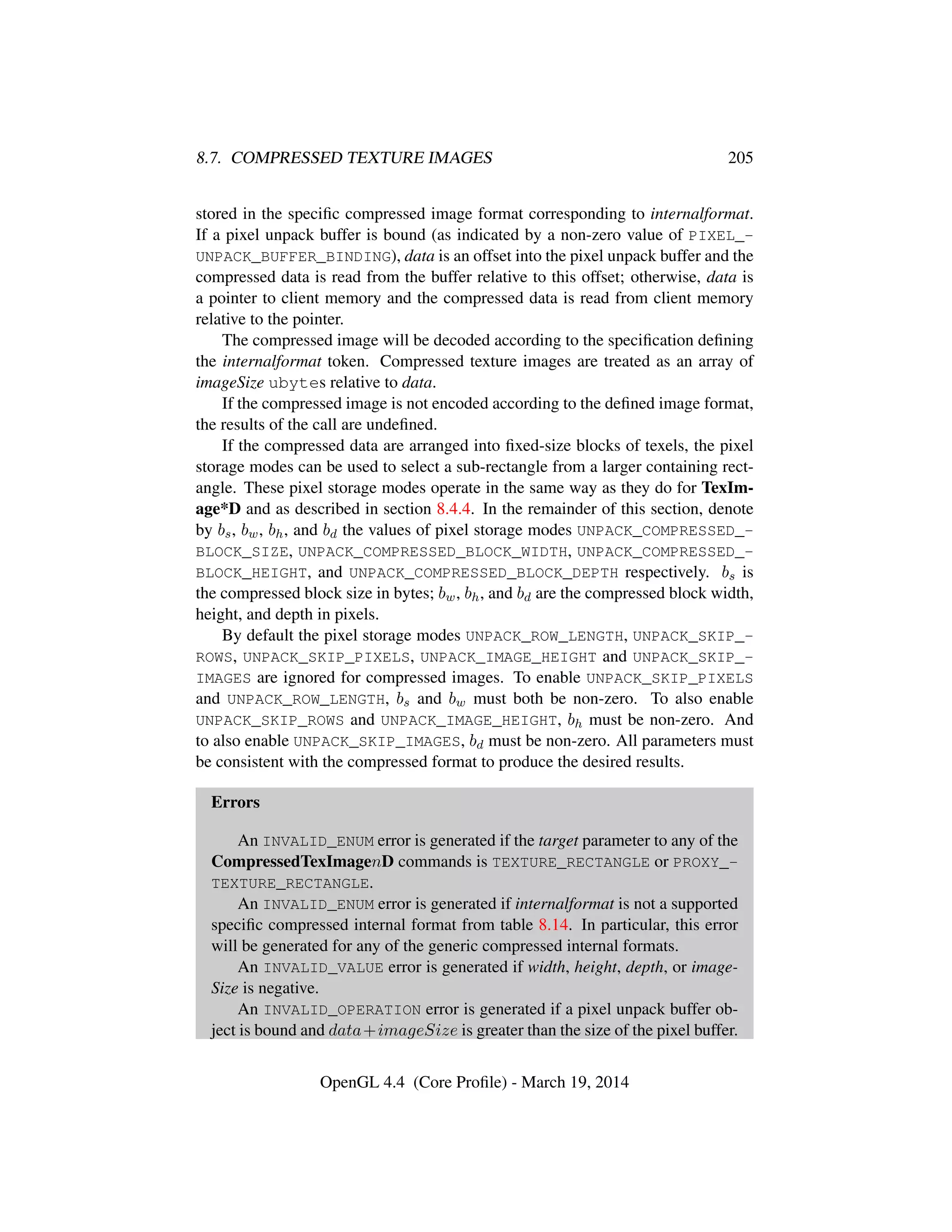 8.7. COMPRESSED TEXTURE IMAGES 205
stored in the speciﬁc compressed image format corresponding to internalformat.
If a pixel unpack buffer is bound (as indicated by a non-zero value of PIXEL_-
UNPACK_BUFFER_BINDING), data is an offset into the pixel unpack buffer and the
compressed data is read from the buffer relative to this offset; otherwise, data is
a pointer to client memory and the compressed data is read from client memory
relative to the pointer.
The compressed image will be decoded according to the speciﬁcation deﬁning
the internalformat token. Compressed texture images are treated as an array of
imageSize ubytes relative to data.
If the compressed image is not encoded according to the deﬁned image format,
the results of the call are undeﬁned.
If the compressed data are arranged into ﬁxed-size blocks of texels, the pixel
storage modes can be used to select a sub-rectangle from a larger containing rect-
angle. These pixel storage modes operate in the same way as they do for TexIm-
age*D and as described in section 8.4.4. In the remainder of this section, denote
by bs, bw, bh, and bd the values of pixel storage modes UNPACK_COMPRESSED_-
BLOCK_SIZE, UNPACK_COMPRESSED_BLOCK_WIDTH, UNPACK_COMPRESSED_-
BLOCK_HEIGHT, and UNPACK_COMPRESSED_BLOCK_DEPTH respectively. bs is
the compressed block size in bytes; bw, bh, and bd are the compressed block width,
height, and depth in pixels.
By default the pixel storage modes UNPACK_ROW_LENGTH, UNPACK_SKIP_-
ROWS, UNPACK_SKIP_PIXELS, UNPACK_IMAGE_HEIGHT and UNPACK_SKIP_-
IMAGES are ignored for compressed images. To enable UNPACK_SKIP_PIXELS
and UNPACK_ROW_LENGTH, bs and bw must both be non-zero. To also enable
UNPACK_SKIP_ROWS and UNPACK_IMAGE_HEIGHT, bh must be non-zero. And
to also enable UNPACK_SKIP_IMAGES, bd must be non-zero. All parameters must
be consistent with the compressed format to produce the desired results.
Errors
An INVALID_ENUM error is generated if the target parameter to any of the
CompressedTexImagenD commands is TEXTURE_RECTANGLE or PROXY_-
TEXTURE_RECTANGLE.
An INVALID_ENUM error is generated if internalformat is not a supported
speciﬁc compressed internal format from table 8.14. In particular, this error
will be generated for any of the generic compressed internal formats.
An INVALID_VALUE error is generated if width, height, depth, or image-
Size is negative.
An INVALID_OPERATION error is generated if a pixel unpack buffer ob-
ject is bound and data+imageSize is greater than the size of the pixel buffer.
OpenGL 4.4 (Core Proﬁle) - March 19, 2014
 