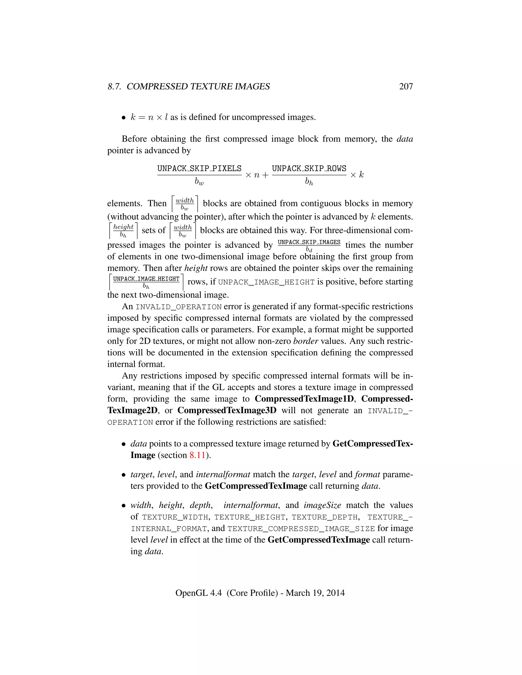 8.7. COMPRESSED TEXTURE IMAGES 207
• k = n × l as is deﬁned for uncompressed images.
Before obtaining the ﬁrst compressed image block from memory, the data
pointer is advanced by
UNPACK SKIP PIXELS
bw
× n +
UNPACK SKIP ROWS
bh
× k
elements. Then width
bw
blocks are obtained from contiguous blocks in memory
(without advancing the pointer), after which the pointer is advanced by k elements.
height
bh
sets of width
bw
blocks are obtained this way. For three-dimensional com-
pressed images the pointer is advanced by UNPACK SKIP IMAGES
bd
times the number
of elements in one two-dimensional image before obtaining the ﬁrst group from
memory. Then after height rows are obtained the pointer skips over the remaining
UNPACK IMAGE HEIGHT
bh
rows, if UNPACK_IMAGE_HEIGHT is positive, before starting
the next two-dimensional image.
An INVALID_OPERATION error is generated if any format-speciﬁc restrictions
imposed by speciﬁc compressed internal formats are violated by the compressed
image speciﬁcation calls or parameters. For example, a format might be supported
only for 2D textures, or might not allow non-zero border values. Any such restric-
tions will be documented in the extension speciﬁcation deﬁning the compressed
internal format.
Any restrictions imposed by speciﬁc compressed internal formats will be in-
variant, meaning that if the GL accepts and stores a texture image in compressed
form, providing the same image to CompressedTexImage1D, Compressed-
TexImage2D, or CompressedTexImage3D will not generate an INVALID_-
OPERATION error if the following restrictions are satisﬁed:
• data points to a compressed texture image returned by GetCompressedTex-
Image (section 8.11).
• target, level, and internalformat match the target, level and format parame-
ters provided to the GetCompressedTexImage call returning data.
• width, height, depth, internalformat, and imageSize match the values
of TEXTURE_WIDTH, TEXTURE_HEIGHT, TEXTURE_DEPTH, TEXTURE_-
INTERNAL_FORMAT, and TEXTURE_COMPRESSED_IMAGE_SIZE for image
level level in effect at the time of the GetCompressedTexImage call return-
ing data.
OpenGL 4.4 (Core Proﬁle) - March 19, 2014
 